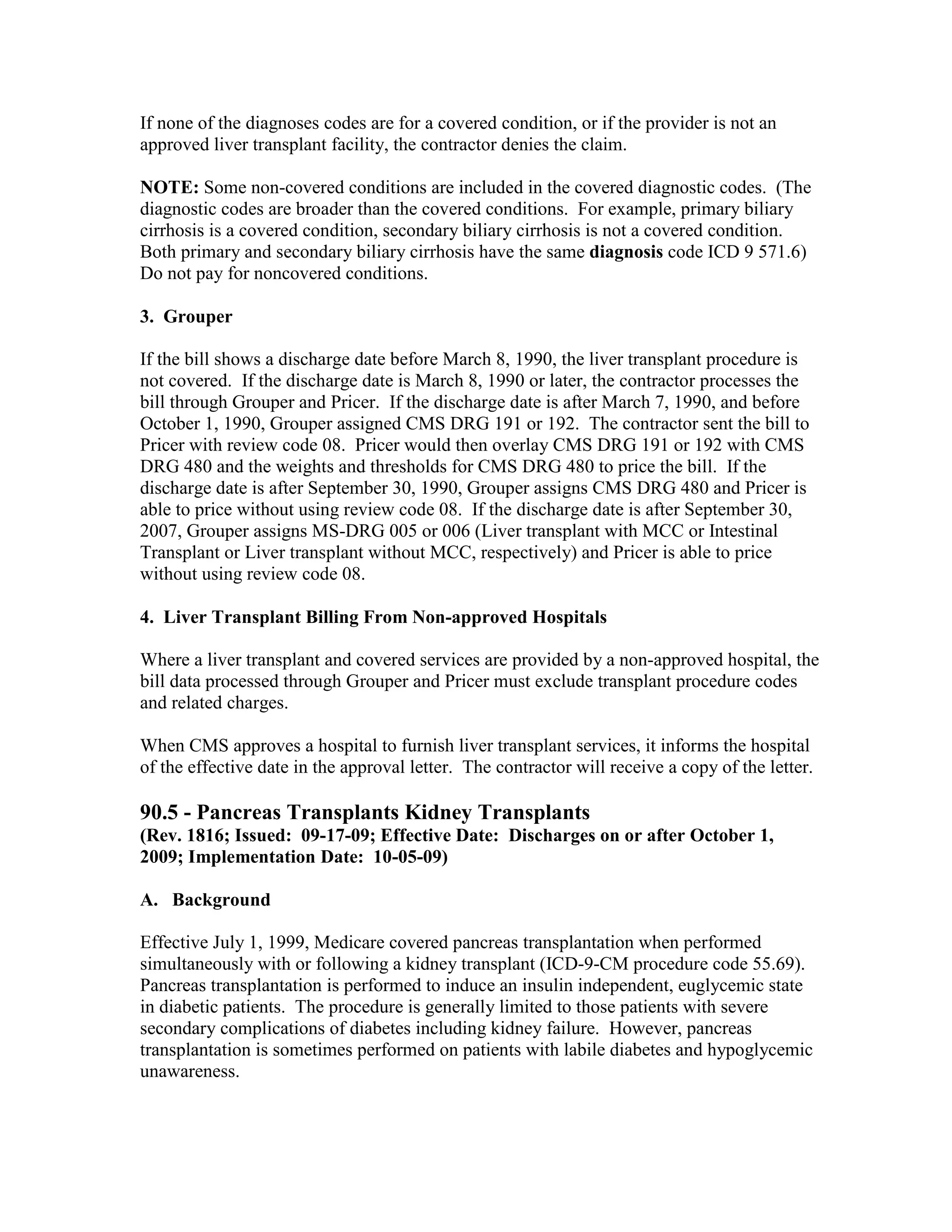 If none of the diagnoses codes are for a covered condition, or if the provider is not an
approved liver transplant facility, the contractor denies the claim.
NOTE: Some non-covered conditions are included in the covered diagnostic codes. (The
diagnostic codes are broader than the covered conditions. For example, primary biliary
cirrhosis is a covered condition, secondary biliary cirrhosis is not a covered condition.
Both primary and secondary biliary cirrhosis have the same diagnosis code ICD 9 571.6)
Do not pay for noncovered conditions.
3. Grouper
If the bill shows a discharge date before March 8, 1990, the liver transplant procedure is
not covered. If the discharge date is March 8, 1990 or later, the contractor processes the
bill through Grouper and Pricer. If the discharge date is after March 7, 1990, and before
October 1, 1990, Grouper assigned CMS DRG 191 or 192. The contractor sent the bill to
Pricer with review code 08. Pricer would then overlay CMS DRG 191 or 192 with CMS
DRG 480 and the weights and thresholds for CMS DRG 480 to price the bill. If the
discharge date is after September 30, 1990, Grouper assigns CMS DRG 480 and Pricer is
able to price without using review code 08. If the discharge date is after September 30,
2007, Grouper assigns MS-DRG 005 or 006 (Liver transplant with MCC or Intestinal
Transplant or Liver transplant without MCC, respectively) and Pricer is able to price
without using review code 08.
4. Liver Transplant Billing From Non-approved Hospitals
Where a liver transplant and covered services are provided by a non-approved hospital, the
bill data processed through Grouper and Pricer must exclude transplant procedure codes
and related charges.
When CMS approves a hospital to furnish liver transplant services, it informs the hospital
of the effective date in the approval letter. The contractor will receive a copy of the letter.

90.5 - Pancreas Transplants Kidney Transplants
(Rev. 1816; Issued: 09-17-09; Effective Date: Discharges on or after October 1,
2009; Implementation Date: 10-05-09)
A. Background
Effective July 1, 1999, Medicare covered pancreas transplantation when performed
simultaneously with or following a kidney transplant (ICD-9-CM procedure code 55.69).
Pancreas transplantation is performed to induce an insulin independent, euglycemic state
in diabetic patients. The procedure is generally limited to those patients with severe
secondary complications of diabetes including kidney failure. However, pancreas
transplantation is sometimes performed on patients with labile diabetes and hypoglycemic
unawareness.

 