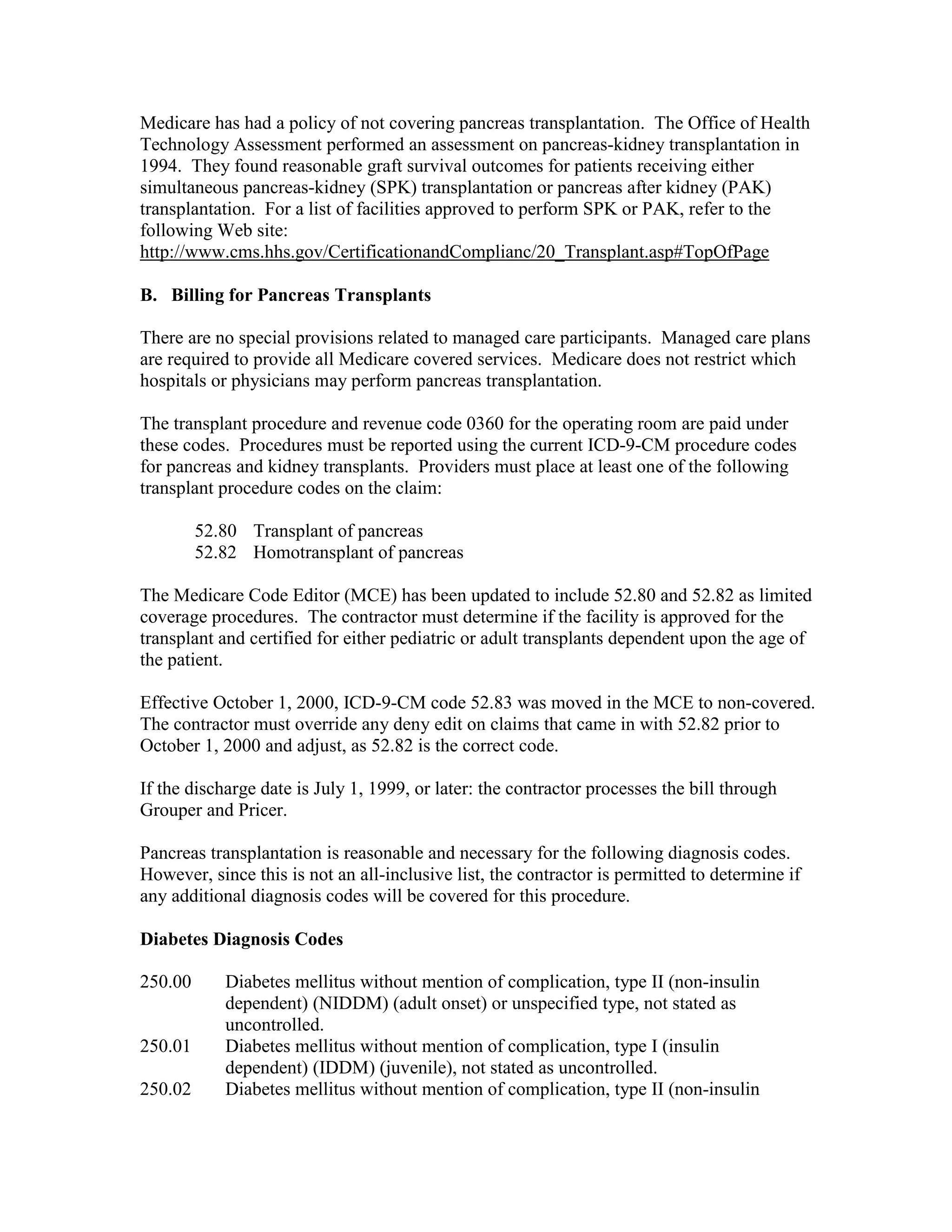 Medicare has had a policy of not covering pancreas transplantation. The Office of Health
Technology Assessment performed an assessment on pancreas-kidney transplantation in
1994. They found reasonable graft survival outcomes for patients receiving either
simultaneous pancreas-kidney (SPK) transplantation or pancreas after kidney (PAK)
transplantation. For a list of facilities approved to perform SPK or PAK, refer to the
following Web site:
http://www.cms.hhs.gov/CertificationandComplianc/20_Transplant.asp#TopOfPage
B. Billing for Pancreas Transplants
There are no special provisions related to managed care participants. Managed care plans
are required to provide all Medicare covered services. Medicare does not restrict which
hospitals or physicians may perform pancreas transplantation.
The transplant procedure and revenue code 0360 for the operating room are paid under
these codes. Procedures must be reported using the current ICD-9-CM procedure codes
for pancreas and kidney transplants. Providers must place at least one of the following
transplant procedure codes on the claim:
52.80 Transplant of pancreas
52.82 Homotransplant of pancreas
The Medicare Code Editor (MCE) has been updated to include 52.80 and 52.82 as limited
coverage procedures. The contractor must determine if the facility is approved for the
transplant and certified for either pediatric or adult transplants dependent upon the age of
the patient.
Effective October 1, 2000, ICD-9-CM code 52.83 was moved in the MCE to non-covered.
The contractor must override any deny edit on claims that came in with 52.82 prior to
October 1, 2000 and adjust, as 52.82 is the correct code.
If the discharge date is July 1, 1999, or later: the contractor processes the bill through
Grouper and Pricer.
Pancreas transplantation is reasonable and necessary for the following diagnosis codes.
However, since this is not an all-inclusive list, the contractor is permitted to determine if
any additional diagnosis codes will be covered for this procedure.
Diabetes Diagnosis Codes
250.00

250.01
250.02

Diabetes mellitus without mention of complication, type II (non-insulin
dependent) (NIDDM) (adult onset) or unspecified type, not stated as
uncontrolled.
Diabetes mellitus without mention of complication, type I (insulin
dependent) (IDDM) (juvenile), not stated as uncontrolled.
Diabetes mellitus without mention of complication, type II (non-insulin

 