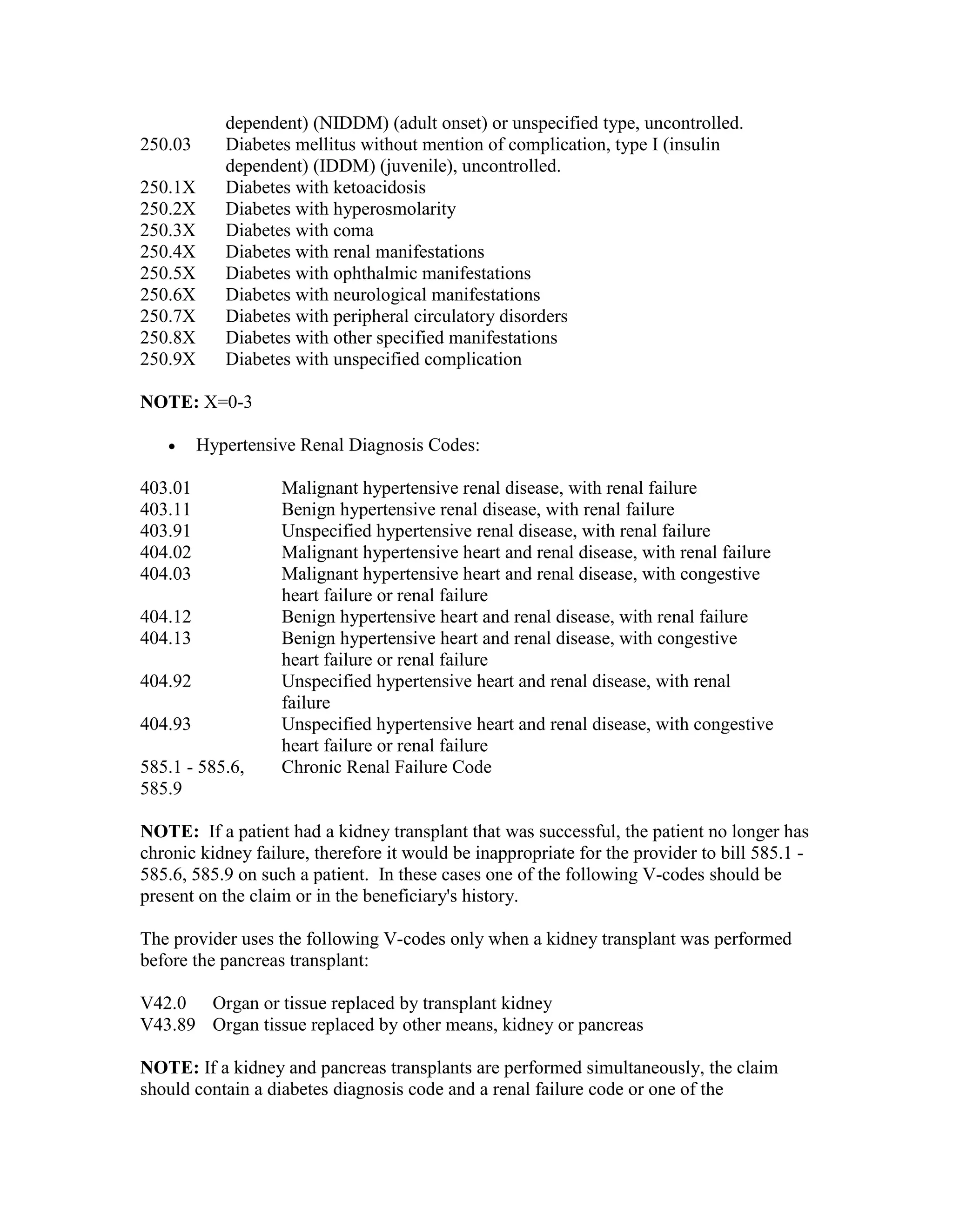 250.03
250.1X
250.2X
250.3X
250.4X
250.5X
250.6X
250.7X
250.8X
250.9X

dependent) (NIDDM) (adult onset) or unspecified type, uncontrolled.
Diabetes mellitus without mention of complication, type I (insulin
dependent) (IDDM) (juvenile), uncontrolled.
Diabetes with ketoacidosis
Diabetes with hyperosmolarity
Diabetes with coma
Diabetes with renal manifestations
Diabetes with ophthalmic manifestations
Diabetes with neurological manifestations
Diabetes with peripheral circulatory disorders
Diabetes with other specified manifestations
Diabetes with unspecified complication

NOTE: X=0-3
•

Hypertensive Renal Diagnosis Codes:

403.01
403.11
403.91
404.02
404.03
404.12
404.13
404.92
404.93
585.1 - 585.6,
585.9

Malignant hypertensive renal disease, with renal failure
Benign hypertensive renal disease, with renal failure
Unspecified hypertensive renal disease, with renal failure
Malignant hypertensive heart and renal disease, with renal failure
Malignant hypertensive heart and renal disease, with congestive
heart failure or renal failure
Benign hypertensive heart and renal disease, with renal failure
Benign hypertensive heart and renal disease, with congestive
heart failure or renal failure
Unspecified hypertensive heart and renal disease, with renal
failure
Unspecified hypertensive heart and renal disease, with congestive
heart failure or renal failure
Chronic Renal Failure Code

NOTE: If a patient had a kidney transplant that was successful, the patient no longer has
chronic kidney failure, therefore it would be inappropriate for the provider to bill 585.1 585.6, 585.9 on such a patient. In these cases one of the following V-codes should be
present on the claim or in the beneficiary's history.
The provider uses the following V-codes only when a kidney transplant was performed
before the pancreas transplant:
V42.0 Organ or tissue replaced by transplant kidney
V43.89 Organ tissue replaced by other means, kidney or pancreas
NOTE: If a kidney and pancreas transplants are performed simultaneously, the claim
should contain a diabetes diagnosis code and a renal failure code or one of the

 