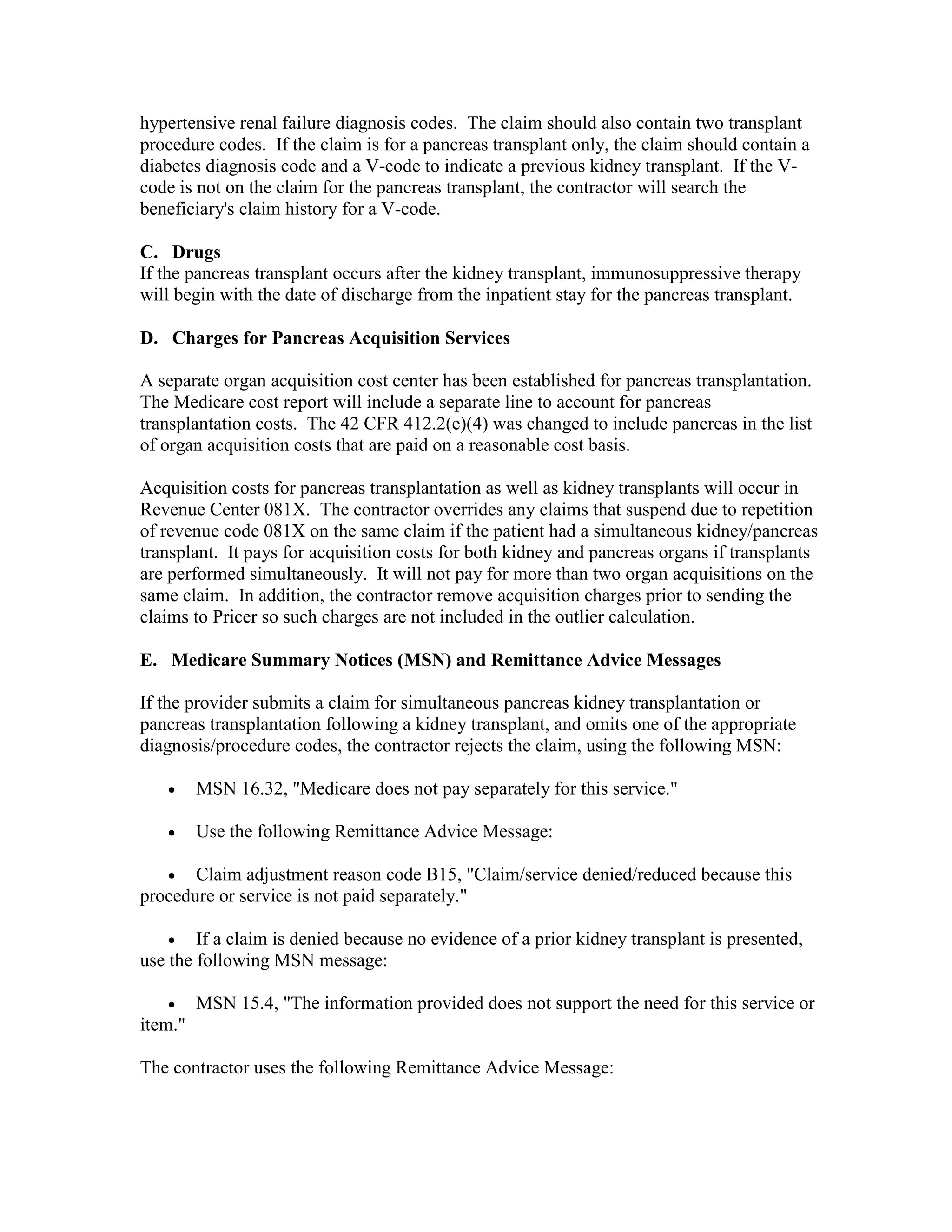 hypertensive renal failure diagnosis codes. The claim should also contain two transplant
procedure codes. If the claim is for a pancreas transplant only, the claim should contain a
diabetes diagnosis code and a V-code to indicate a previous kidney transplant. If the Vcode is not on the claim for the pancreas transplant, the contractor will search the
beneficiary's claim history for a V-code.
C. Drugs
If the pancreas transplant occurs after the kidney transplant, immunosuppressive therapy
will begin with the date of discharge from the inpatient stay for the pancreas transplant.
D. Charges for Pancreas Acquisition Services
A separate organ acquisition cost center has been established for pancreas transplantation.
The Medicare cost report will include a separate line to account for pancreas
transplantation costs. The 42 CFR 412.2(e)(4) was changed to include pancreas in the list
of organ acquisition costs that are paid on a reasonable cost basis.
Acquisition costs for pancreas transplantation as well as kidney transplants will occur in
Revenue Center 081X. The contractor overrides any claims that suspend due to repetition
of revenue code 081X on the same claim if the patient had a simultaneous kidney/pancreas
transplant. It pays for acquisition costs for both kidney and pancreas organs if transplants
are performed simultaneously. It will not pay for more than two organ acquisitions on the
same claim. In addition, the contractor remove acquisition charges prior to sending the
claims to Pricer so such charges are not included in the outlier calculation.
E. Medicare Summary Notices (MSN) and Remittance Advice Messages
If the provider submits a claim for simultaneous pancreas kidney transplantation or
pancreas transplantation following a kidney transplant, and omits one of the appropriate
diagnosis/procedure codes, the contractor rejects the claim, using the following MSN:
•

MSN 16.32, "Medicare does not pay separately for this service."

•

Use the following Remittance Advice Message:

• Claim adjustment reason code B15, "Claim/service denied/reduced because this
procedure or service is not paid separately."
•

If a claim is denied because no evidence of a prior kidney transplant is presented,
use the following MSN message:
•

MSN 15.4, "The information provided does not support the need for this service or

item."
The contractor uses the following Remittance Advice Message:

 
