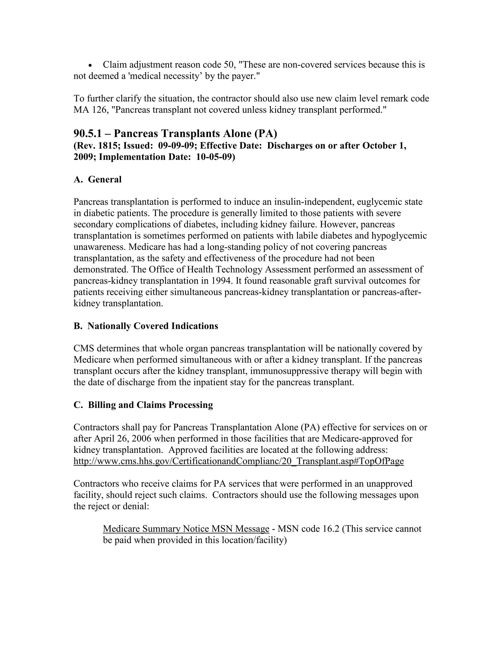 •

Claim adjustment reason code 50, "These are non-covered services because this is
not deemed a 'medical necessity’ by the payer."
To further clarify the situation, the contractor should also use new claim level remark code
MA 126, "Pancreas transplant not covered unless kidney transplant performed."

90.5.1 – Pancreas Transplants Alone (PA)
(Rev. 1815; Issued: 09-09-09; Effective Date: Discharges on or after October 1,
2009; Implementation Date: 10-05-09)
A. General
Pancreas transplantation is performed to induce an insulin-independent, euglycemic state
in diabetic patients. The procedure is generally limited to those patients with severe
secondary complications of diabetes, including kidney failure. However, pancreas
transplantation is sometimes performed on patients with labile diabetes and hypoglycemic
unawareness. Medicare has had a long-standing policy of not covering pancreas
transplantation, as the safety and effectiveness of the procedure had not been
demonstrated. The Office of Health Technology Assessment performed an assessment of
pancreas-kidney transplantation in 1994. It found reasonable graft survival outcomes for
patients receiving either simultaneous pancreas-kidney transplantation or pancreas-afterkidney transplantation.
B. Nationally Covered Indications
CMS determines that whole organ pancreas transplantation will be nationally covered by
Medicare when performed simultaneous with or after a kidney transplant. If the pancreas
transplant occurs after the kidney transplant, immunosuppressive therapy will begin with
the date of discharge from the inpatient stay for the pancreas transplant.
C. Billing and Claims Processing
Contractors shall pay for Pancreas Transplantation Alone (PA) effective for services on or
after April 26, 2006 when performed in those facilities that are Medicare-approved for
kidney transplantation. Approved facilities are located at the following address:
http://www.cms.hhs.gov/CertificationandComplianc/20_Transplant.asp#TopOfPage
Contractors who receive claims for PA services that were performed in an unapproved
facility, should reject such claims. Contractors should use the following messages upon
the reject or denial:
Medicare Summary Notice MSN Message - MSN code 16.2 (This service cannot
be paid when provided in this location/facility)

 