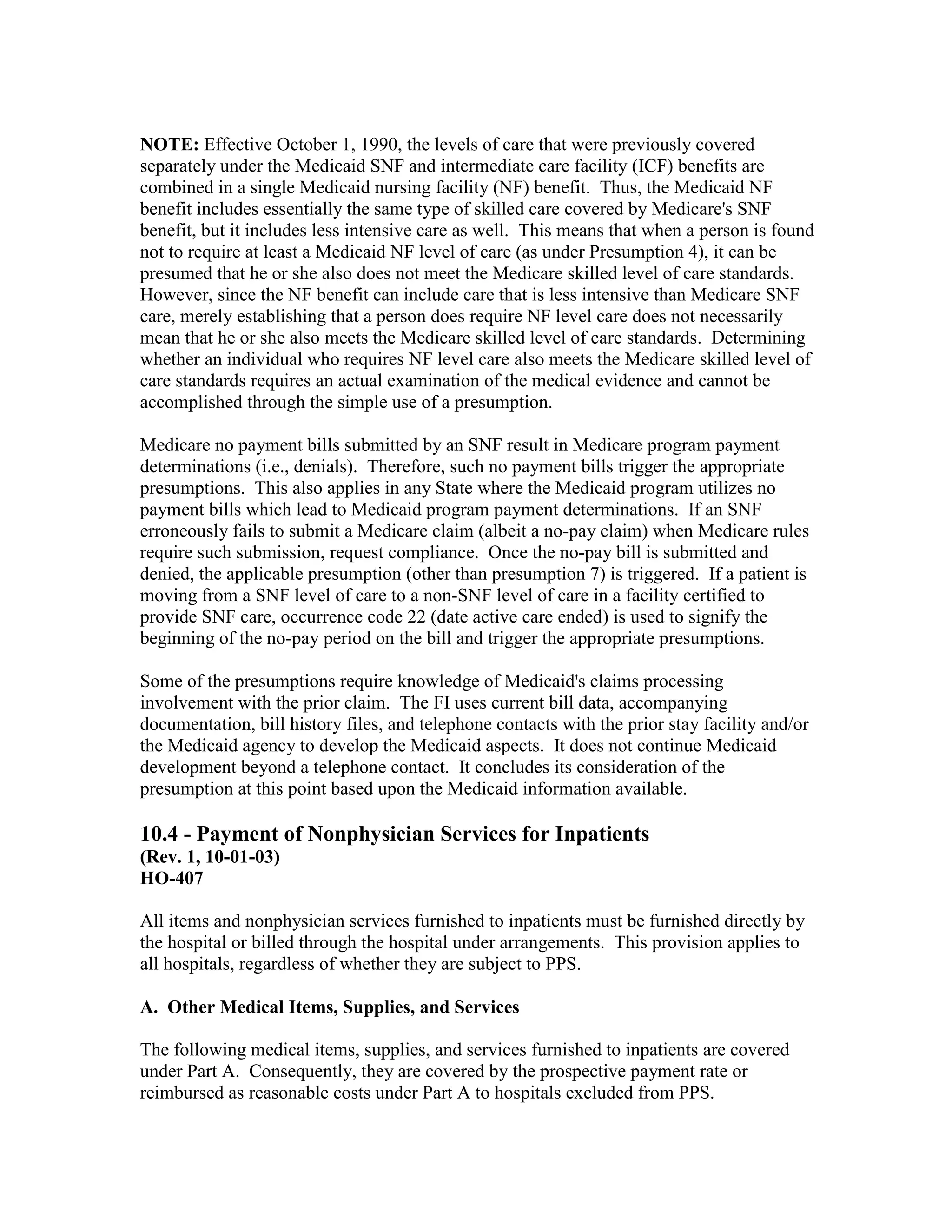 NOTE: Effective October 1, 1990, the levels of care that were previously covered
separately under the Medicaid SNF and intermediate care facility (ICF) benefits are
combined in a single Medicaid nursing facility (NF) benefit. Thus, the Medicaid NF
benefit includes essentially the same type of skilled care covered by Medicare's SNF
benefit, but it includes less intensive care as well. This means that when a person is found
not to require at least a Medicaid NF level of care (as under Presumption 4), it can be
presumed that he or she also does not meet the Medicare skilled level of care standards.
However, since the NF benefit can include care that is less intensive than Medicare SNF
care, merely establishing that a person does require NF level care does not necessarily
mean that he or she also meets the Medicare skilled level of care standards. Determining
whether an individual who requires NF level care also meets the Medicare skilled level of
care standards requires an actual examination of the medical evidence and cannot be
accomplished through the simple use of a presumption.
Medicare no payment bills submitted by an SNF result in Medicare program payment
determinations (i.e., denials). Therefore, such no payment bills trigger the appropriate
presumptions. This also applies in any State where the Medicaid program utilizes no
payment bills which lead to Medicaid program payment determinations. If an SNF
erroneously fails to submit a Medicare claim (albeit a no-pay claim) when Medicare rules
require such submission, request compliance. Once the no-pay bill is submitted and
denied, the applicable presumption (other than presumption 7) is triggered. If a patient is
moving from a SNF level of care to a non-SNF level of care in a facility certified to
provide SNF care, occurrence code 22 (date active care ended) is used to signify the
beginning of the no-pay period on the bill and trigger the appropriate presumptions.
Some of the presumptions require knowledge of Medicaid's claims processing
involvement with the prior claim. The FI uses current bill data, accompanying
documentation, bill history files, and telephone contacts with the prior stay facility and/or
the Medicaid agency to develop the Medicaid aspects. It does not continue Medicaid
development beyond a telephone contact. It concludes its consideration of the
presumption at this point based upon the Medicaid information available.

10.4 - Payment of Nonphysician Services for Inpatients
(Rev. 1, 10-01-03)
HO-407
All items and nonphysician services furnished to inpatients must be furnished directly by
the hospital or billed through the hospital under arrangements. This provision applies to
all hospitals, regardless of whether they are subject to PPS.
A. Other Medical Items, Supplies, and Services
The following medical items, supplies, and services furnished to inpatients are covered
under Part A. Consequently, they are covered by the prospective payment rate or
reimbursed as reasonable costs under Part A to hospitals excluded from PPS.

 