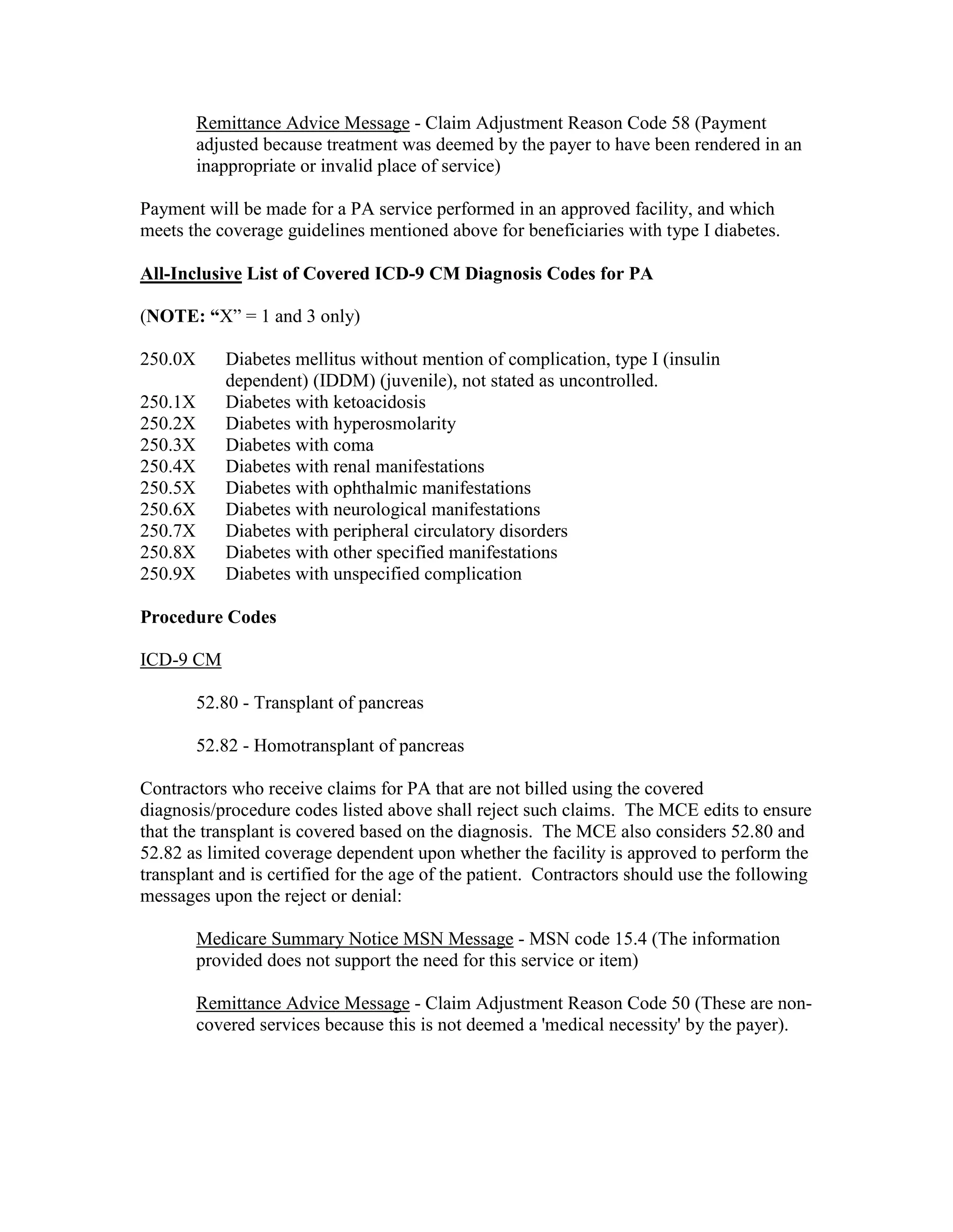 Remittance Advice Message - Claim Adjustment Reason Code 58 (Payment
adjusted because treatment was deemed by the payer to have been rendered in an
inappropriate or invalid place of service)
Payment will be made for a PA service performed in an approved facility, and which
meets the coverage guidelines mentioned above for beneficiaries with type I diabetes.
All-Inclusive List of Covered ICD-9 CM Diagnosis Codes for PA
(NOTE: “X” = 1 and 3 only)
250.0X

Diabetes mellitus without mention of complication, type I (insulin
dependent) (IDDM) (juvenile), not stated as uncontrolled.
Diabetes with ketoacidosis
Diabetes with hyperosmolarity
Diabetes with coma
Diabetes with renal manifestations
Diabetes with ophthalmic manifestations
Diabetes with neurological manifestations
Diabetes with peripheral circulatory disorders
Diabetes with other specified manifestations
Diabetes with unspecified complication

250.1X
250.2X
250.3X
250.4X
250.5X
250.6X
250.7X
250.8X
250.9X

Procedure Codes
ICD-9 CM
52.80 - Transplant of pancreas
52.82 - Homotransplant of pancreas
Contractors who receive claims for PA that are not billed using the covered
diagnosis/procedure codes listed above shall reject such claims. The MCE edits to ensure
that the transplant is covered based on the diagnosis. The MCE also considers 52.80 and
52.82 as limited coverage dependent upon whether the facility is approved to perform the
transplant and is certified for the age of the patient. Contractors should use the following
messages upon the reject or denial:
Medicare Summary Notice MSN Message - MSN code 15.4 (The information
provided does not support the need for this service or item)
Remittance Advice Message - Claim Adjustment Reason Code 50 (These are noncovered services because this is not deemed a 'medical necessity' by the payer).

 