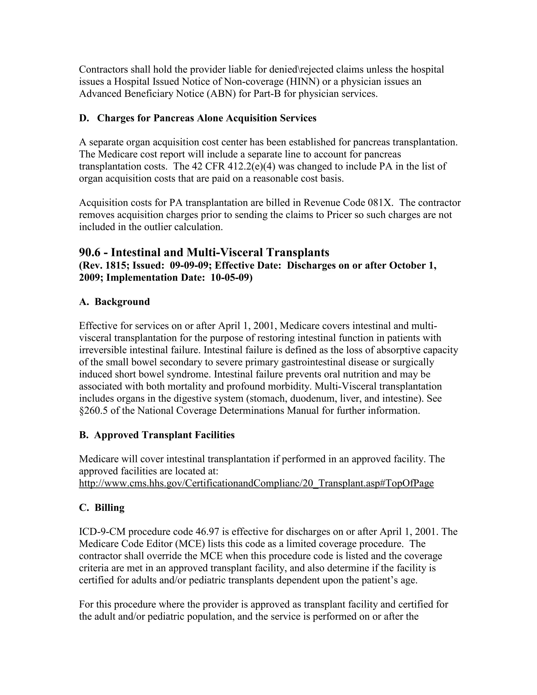 Contractors shall hold the provider liable for deniedrejected claims unless the hospital
issues a Hospital Issued Notice of Non-coverage (HINN) or a physician issues an
Advanced Beneficiary Notice (ABN) for Part-B for physician services.
D. Charges for Pancreas Alone Acquisition Services
A separate organ acquisition cost center has been established for pancreas transplantation.
The Medicare cost report will include a separate line to account for pancreas
transplantation costs. The 42 CFR 412.2(e)(4) was changed to include PA in the list of
organ acquisition costs that are paid on a reasonable cost basis.
Acquisition costs for PA transplantation are billed in Revenue Code 081X. The contractor
removes acquisition charges prior to sending the claims to Pricer so such charges are not
included in the outlier calculation.

90.6 - Intestinal and Multi-Visceral Transplants
(Rev. 1815; Issued: 09-09-09; Effective Date: Discharges on or after October 1,
2009; Implementation Date: 10-05-09)
A. Background
Effective for services on or after April 1, 2001, Medicare covers intestinal and multivisceral transplantation for the purpose of restoring intestinal function in patients with
irreversible intestinal failure. Intestinal failure is defined as the loss of absorptive capacity
of the small bowel secondary to severe primary gastrointestinal disease or surgically
induced short bowel syndrome. Intestinal failure prevents oral nutrition and may be
associated with both mortality and profound morbidity. Multi-Visceral transplantation
includes organs in the digestive system (stomach, duodenum, liver, and intestine). See
§260.5 of the National Coverage Determinations Manual for further information.
B. Approved Transplant Facilities
Medicare will cover intestinal transplantation if performed in an approved facility. The
approved facilities are located at:
http://www.cms.hhs.gov/CertificationandComplianc/20_Transplant.asp#TopOfPage
C. Billing
ICD-9-CM procedure code 46.97 is effective for discharges on or after April 1, 2001. The
Medicare Code Editor (MCE) lists this code as a limited coverage procedure. The
contractor shall override the MCE when this procedure code is listed and the coverage
criteria are met in an approved transplant facility, and also determine if the facility is
certified for adults and/or pediatric transplants dependent upon the patient’s age.
For this procedure where the provider is approved as transplant facility and certified for
the adult and/or pediatric population, and the service is performed on or after the

 