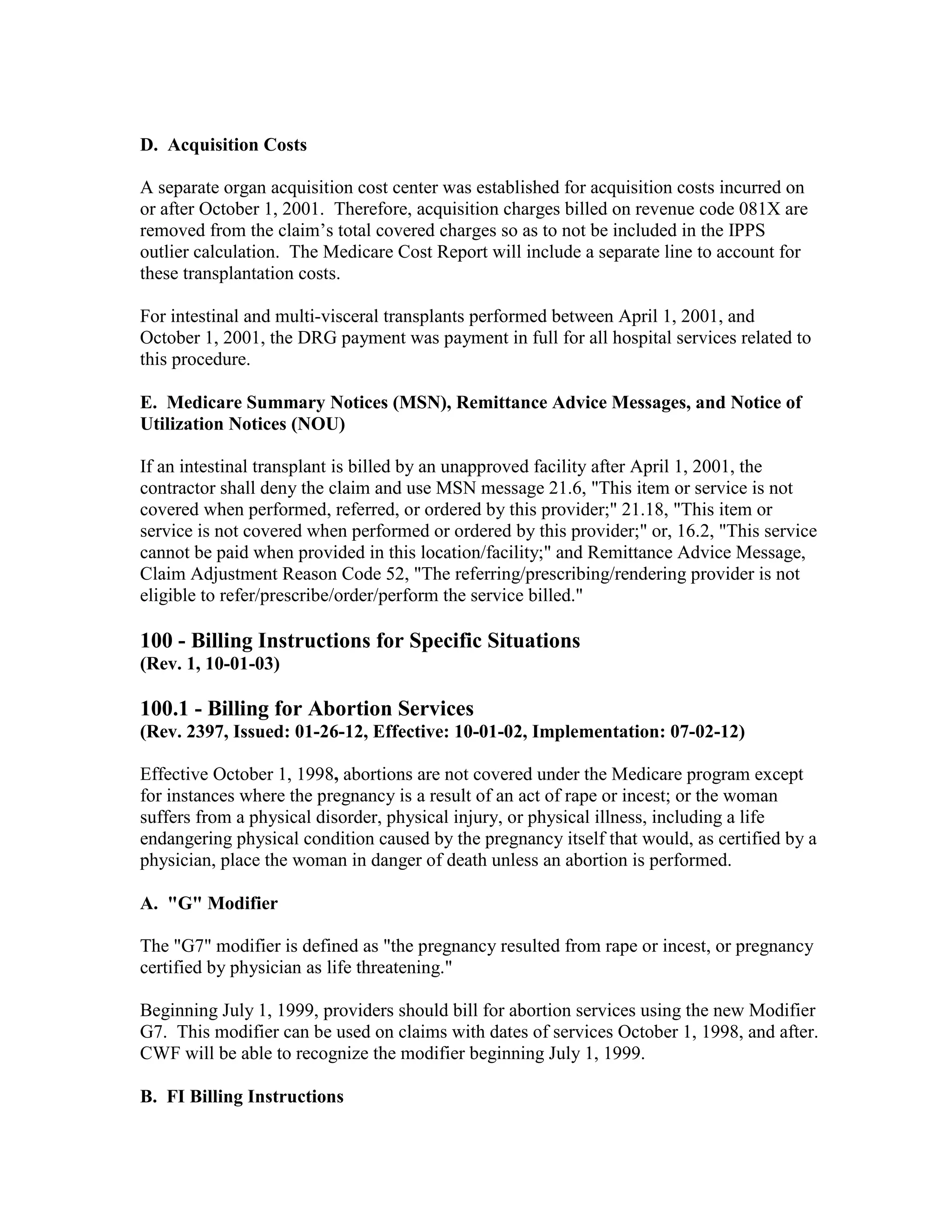 D. Acquisition Costs
A separate organ acquisition cost center was established for acquisition costs incurred on
or after October 1, 2001. Therefore, acquisition charges billed on revenue code 081X are
removed from the claim’s total covered charges so as to not be included in the IPPS
outlier calculation. The Medicare Cost Report will include a separate line to account for
these transplantation costs.
For intestinal and multi-visceral transplants performed between April 1, 2001, and
October 1, 2001, the DRG payment was payment in full for all hospital services related to
this procedure.
E. Medicare Summary Notices (MSN), Remittance Advice Messages, and Notice of
Utilization Notices (NOU)
If an intestinal transplant is billed by an unapproved facility after April 1, 2001, the
contractor shall deny the claim and use MSN message 21.6, "This item or service is not
covered when performed, referred, or ordered by this provider;" 21.18, "This item or
service is not covered when performed or ordered by this provider;" or, 16.2, "This service
cannot be paid when provided in this location/facility;" and Remittance Advice Message,
Claim Adjustment Reason Code 52, "The referring/prescribing/rendering provider is not
eligible to refer/prescribe/order/perform the service billed."

100 - Billing Instructions for Specific Situations
(Rev. 1, 10-01-03)

100.1 - Billing for Abortion Services
(Rev. 2397, Issued: 01-26-12, Effective: 10-01-02, Implementation: 07-02-12)
Effective October 1, 1998, abortions are not covered under the Medicare program except
for instances where the pregnancy is a result of an act of rape or incest; or the woman
suffers from a physical disorder, physical injury, or physical illness, including a life
endangering physical condition caused by the pregnancy itself that would, as certified by a
physician, place the woman in danger of death unless an abortion is performed.
A. "G" Modifier
The "G7" modifier is defined as "the pregnancy resulted from rape or incest, or pregnancy
certified by physician as life threatening."
Beginning July 1, 1999, providers should bill for abortion services using the new Modifier
G7. This modifier can be used on claims with dates of services October 1, 1998, and after.
CWF will be able to recognize the modifier beginning July 1, 1999.
B. FI Billing Instructions

 