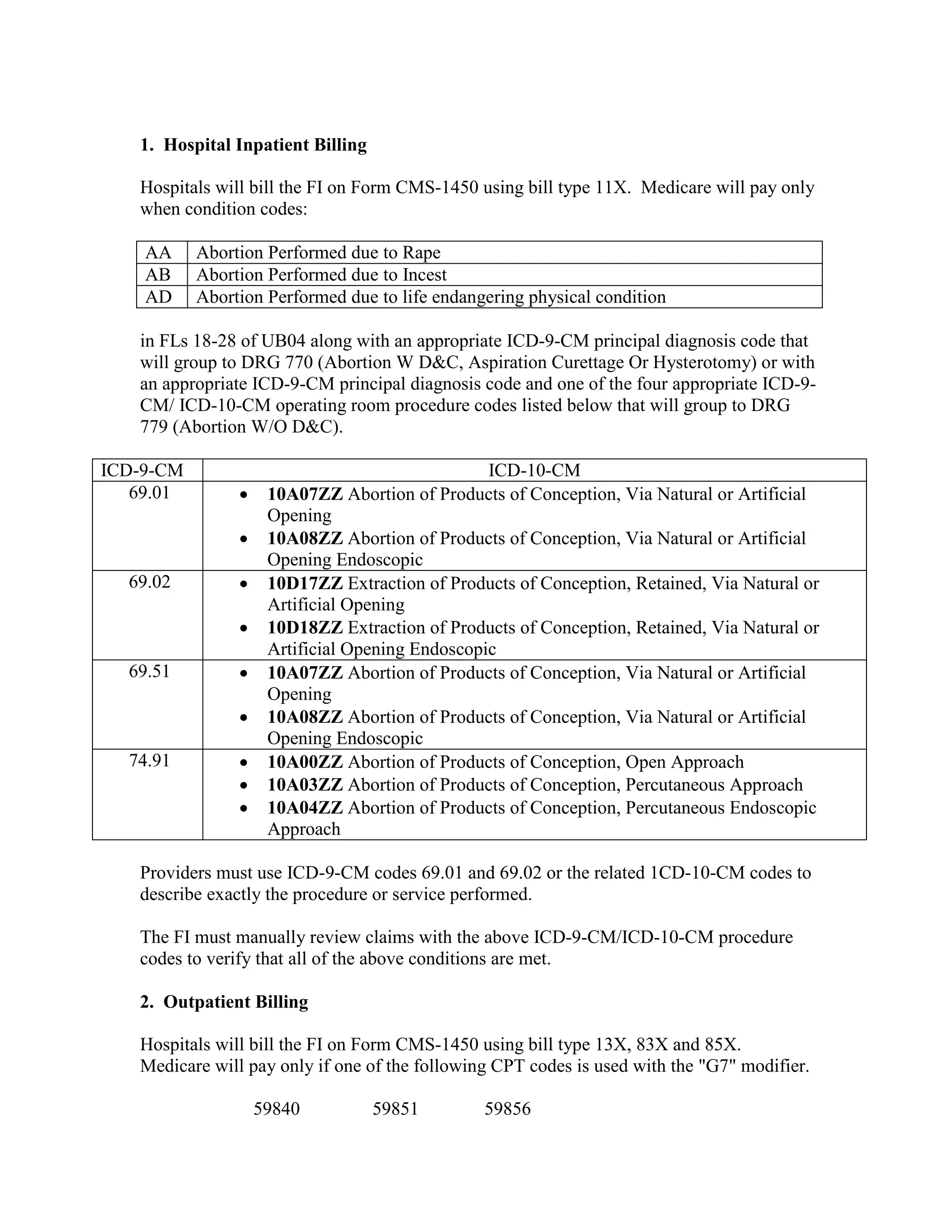 1. Hospital Inpatient Billing
Hospitals will bill the FI on Form CMS-1450 using bill type 11X. Medicare will pay only
when condition codes:
AA
AB
AD

Abortion Performed due to Rape
Abortion Performed due to Incest
Abortion Performed due to life endangering physical condition

in FLs 18-28 of UB04 along with an appropriate ICD-9-CM principal diagnosis code that
will group to DRG 770 (Abortion W D&C, Aspiration Curettage Or Hysterotomy) or with
an appropriate ICD-9-CM principal diagnosis code and one of the four appropriate ICD-9CM/ ICD-10-CM operating room procedure codes listed below that will group to DRG
779 (Abortion W/O D&C).
ICD-9-CM
69.01

•
•

69.02

•
•

69.51

•
•

74.91

•
•
•

ICD-10-CM
10A07ZZ Abortion of Products of Conception, Via Natural or Artificial
Opening
10A08ZZ Abortion of Products of Conception, Via Natural or Artificial
Opening Endoscopic
10D17ZZ Extraction of Products of Conception, Retained, Via Natural or
Artificial Opening
10D18ZZ Extraction of Products of Conception, Retained, Via Natural or
Artificial Opening Endoscopic
10A07ZZ Abortion of Products of Conception, Via Natural or Artificial
Opening
10A08ZZ Abortion of Products of Conception, Via Natural or Artificial
Opening Endoscopic
10A00ZZ Abortion of Products of Conception, Open Approach
10A03ZZ Abortion of Products of Conception, Percutaneous Approach
10A04ZZ Abortion of Products of Conception, Percutaneous Endoscopic
Approach

Providers must use ICD-9-CM codes 69.01 and 69.02 or the related 1CD-10-CM codes to
describe exactly the procedure or service performed.
The FI must manually review claims with the above ICD-9-CM/ICD-10-CM procedure
codes to verify that all of the above conditions are met.
2. Outpatient Billing
Hospitals will bill the FI on Form CMS-1450 using bill type 13X, 83X and 85X.
Medicare will pay only if one of the following CPT codes is used with the "G7" modifier.
59840

59851

59856

 