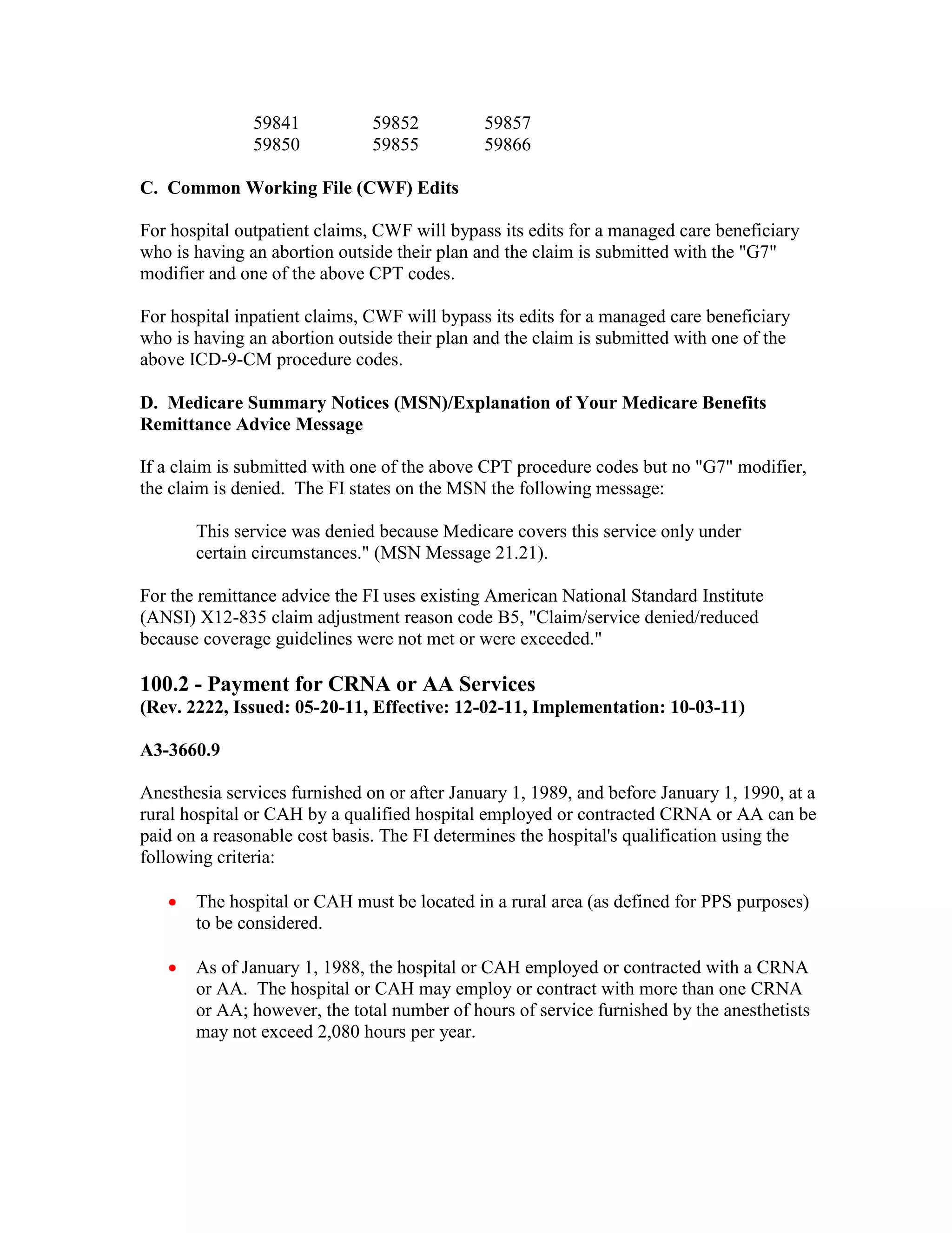 59841
59850

59852
59855

59857
59866

C. Common Working File (CWF) Edits
For hospital outpatient claims, CWF will bypass its edits for a managed care beneficiary
who is having an abortion outside their plan and the claim is submitted with the "G7"
modifier and one of the above CPT codes.
For hospital inpatient claims, CWF will bypass its edits for a managed care beneficiary
who is having an abortion outside their plan and the claim is submitted with one of the
above ICD-9-CM procedure codes.
D. Medicare Summary Notices (MSN)/Explanation of Your Medicare Benefits
Remittance Advice Message
If a claim is submitted with one of the above CPT procedure codes but no "G7" modifier,
the claim is denied. The FI states on the MSN the following message:
This service was denied because Medicare covers this service only under
certain circumstances." (MSN Message 21.21).
For the remittance advice the FI uses existing American National Standard Institute
(ANSI) X12-835 claim adjustment reason code B5, "Claim/service denied/reduced
because coverage guidelines were not met or were exceeded."

100.2 - Payment for CRNA or AA Services
(Rev. 2222, Issued: 05-20-11, Effective: 12-02-11, Implementation: 10-03-11)
A3-3660.9
Anesthesia services furnished on or after January 1, 1989, and before January 1, 1990, at a
rural hospital or CAH by a qualified hospital employed or contracted CRNA or AA can be
paid on a reasonable cost basis. The FI determines the hospital's qualification using the
following criteria:
•

The hospital or CAH must be located in a rural area (as defined for PPS purposes)
to be considered.

•

As of January 1, 1988, the hospital or CAH employed or contracted with a CRNA
or AA. The hospital or CAH may employ or contract with more than one CRNA
or AA; however, the total number of hours of service furnished by the anesthetists
may not exceed 2,080 hours per year.

 
