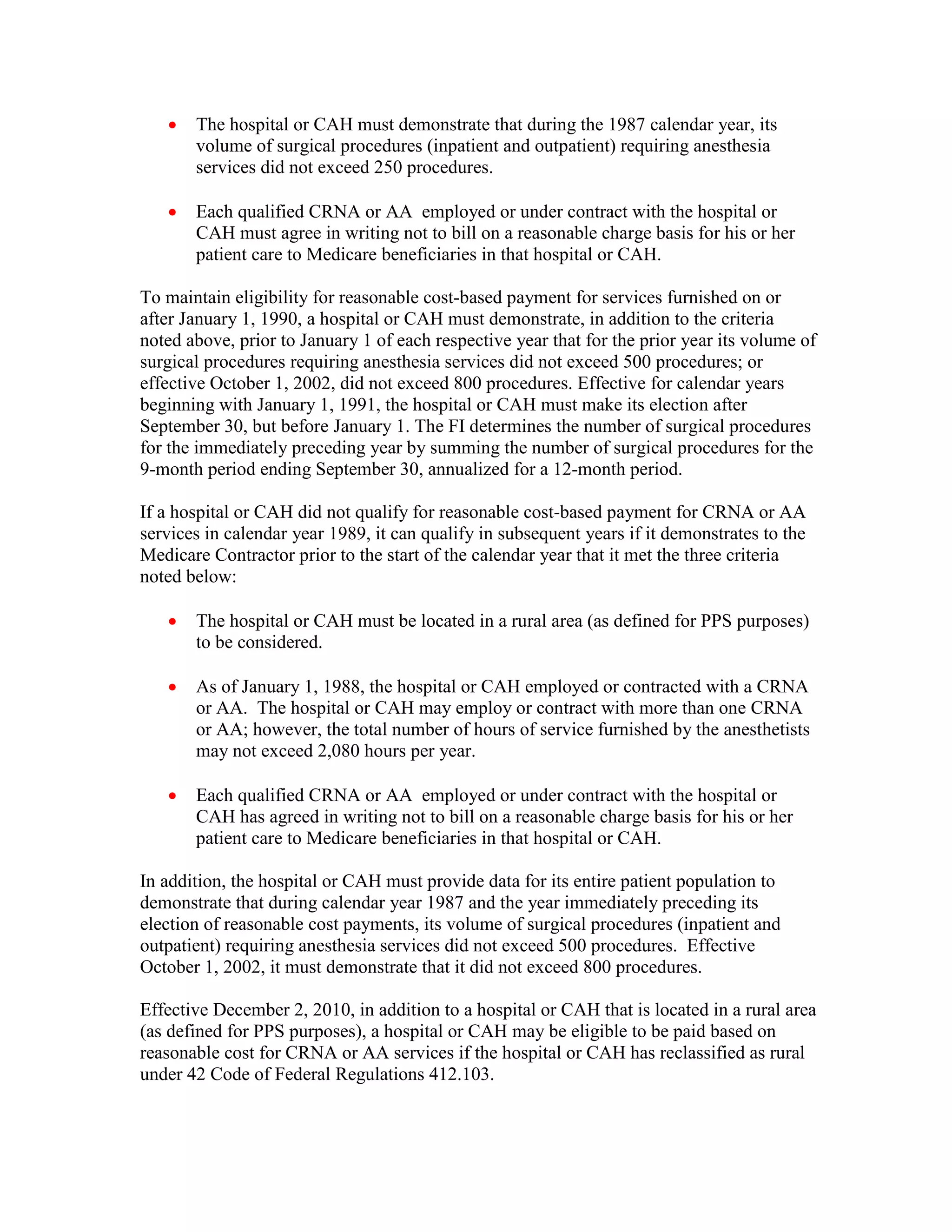 •

The hospital or CAH must demonstrate that during the 1987 calendar year, its
volume of surgical procedures (inpatient and outpatient) requiring anesthesia
services did not exceed 250 procedures.

•

Each qualified CRNA or AA employed or under contract with the hospital or
CAH must agree in writing not to bill on a reasonable charge basis for his or her
patient care to Medicare beneficiaries in that hospital or CAH.

To maintain eligibility for reasonable cost-based payment for services furnished on or
after January 1, 1990, a hospital or CAH must demonstrate, in addition to the criteria
noted above, prior to January 1 of each respective year that for the prior year its volume of
surgical procedures requiring anesthesia services did not exceed 500 procedures; or
effective October 1, 2002, did not exceed 800 procedures. Effective for calendar years
beginning with January 1, 1991, the hospital or CAH must make its election after
September 30, but before January 1. The FI determines the number of surgical procedures
for the immediately preceding year by summing the number of surgical procedures for the
9-month period ending September 30, annualized for a 12-month period.
If a hospital or CAH did not qualify for reasonable cost-based payment for CRNA or AA
services in calendar year 1989, it can qualify in subsequent years if it demonstrates to the
Medicare Contractor prior to the start of the calendar year that it met the three criteria
noted below:
•

The hospital or CAH must be located in a rural area (as defined for PPS purposes)
to be considered.

•

As of January 1, 1988, the hospital or CAH employed or contracted with a CRNA
or AA. The hospital or CAH may employ or contract with more than one CRNA
or AA; however, the total number of hours of service furnished by the anesthetists
may not exceed 2,080 hours per year.

•

Each qualified CRNA or AA employed or under contract with the hospital or
CAH has agreed in writing not to bill on a reasonable charge basis for his or her
patient care to Medicare beneficiaries in that hospital or CAH.

In addition, the hospital or CAH must provide data for its entire patient population to
demonstrate that during calendar year 1987 and the year immediately preceding its
election of reasonable cost payments, its volume of surgical procedures (inpatient and
outpatient) requiring anesthesia services did not exceed 500 procedures. Effective
October 1, 2002, it must demonstrate that it did not exceed 800 procedures.
Effective December 2, 2010, in addition to a hospital or CAH that is located in a rural area
(as defined for PPS purposes), a hospital or CAH may be eligible to be paid based on
reasonable cost for CRNA or AA services if the hospital or CAH has reclassified as rural
under 42 Code of Federal Regulations 412.103.

 