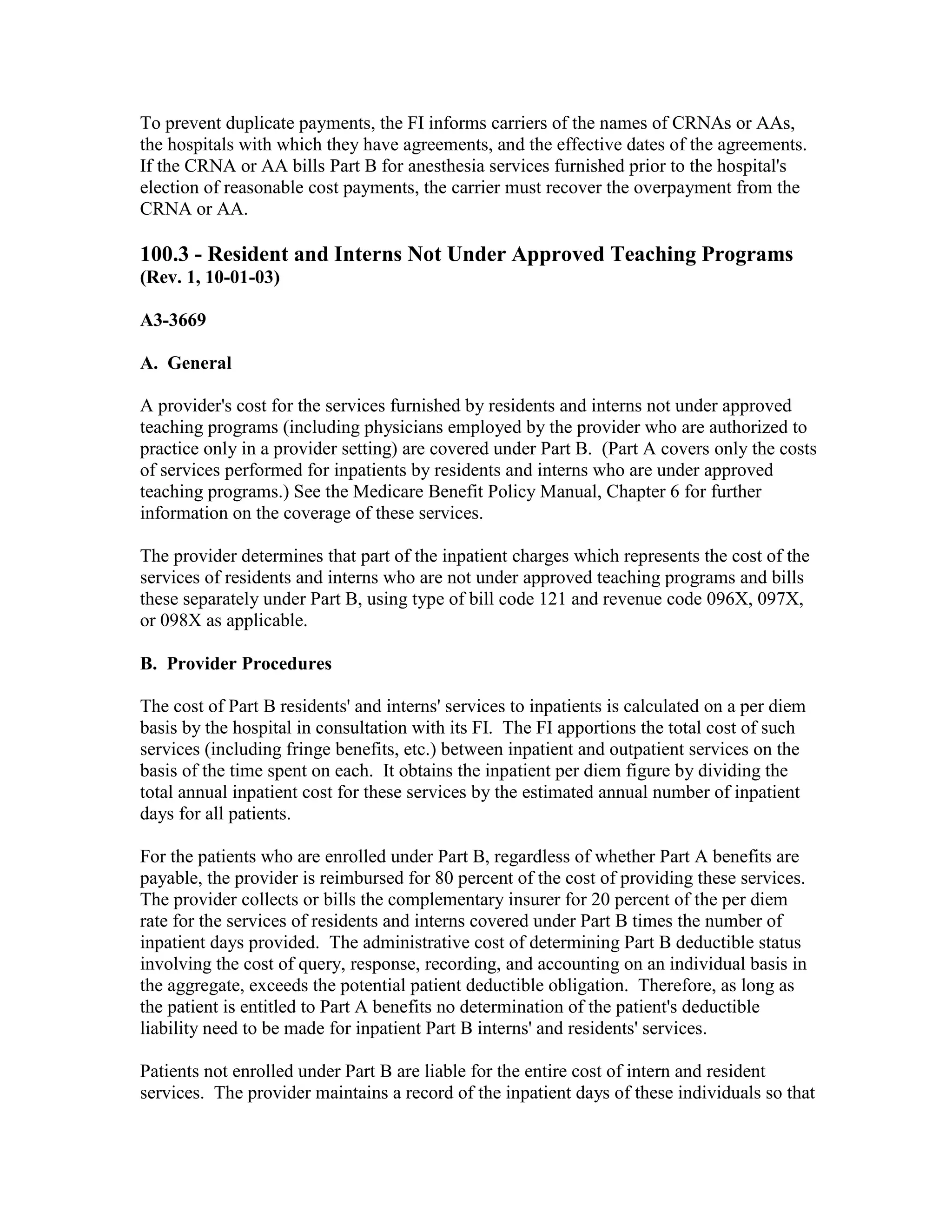 To prevent duplicate payments, the FI informs carriers of the names of CRNAs or AAs,
the hospitals with which they have agreements, and the effective dates of the agreements.
If the CRNA or AA bills Part B for anesthesia services furnished prior to the hospital's
election of reasonable cost payments, the carrier must recover the overpayment from the
CRNA or AA.

100.3 - Resident and Interns Not Under Approved Teaching Programs
(Rev. 1, 10-01-03)
A3-3669
A. General
A provider's cost for the services furnished by residents and interns not under approved
teaching programs (including physicians employed by the provider who are authorized to
practice only in a provider setting) are covered under Part B. (Part A covers only the costs
of services performed for inpatients by residents and interns who are under approved
teaching programs.) See the Medicare Benefit Policy Manual, Chapter 6 for further
information on the coverage of these services.
The provider determines that part of the inpatient charges which represents the cost of the
services of residents and interns who are not under approved teaching programs and bills
these separately under Part B, using type of bill code 121 and revenue code 096X, 097X,
or 098X as applicable.
B. Provider Procedures
The cost of Part B residents' and interns' services to inpatients is calculated on a per diem
basis by the hospital in consultation with its FI. The FI apportions the total cost of such
services (including fringe benefits, etc.) between inpatient and outpatient services on the
basis of the time spent on each. It obtains the inpatient per diem figure by dividing the
total annual inpatient cost for these services by the estimated annual number of inpatient
days for all patients.
For the patients who are enrolled under Part B, regardless of whether Part A benefits are
payable, the provider is reimbursed for 80 percent of the cost of providing these services.
The provider collects or bills the complementary insurer for 20 percent of the per diem
rate for the services of residents and interns covered under Part B times the number of
inpatient days provided. The administrative cost of determining Part B deductible status
involving the cost of query, response, recording, and accounting on an individual basis in
the aggregate, exceeds the potential patient deductible obligation. Therefore, as long as
the patient is entitled to Part A benefits no determination of the patient's deductible
liability need to be made for inpatient Part B interns' and residents' services.
Patients not enrolled under Part B are liable for the entire cost of intern and resident
services. The provider maintains a record of the inpatient days of these individuals so that

 