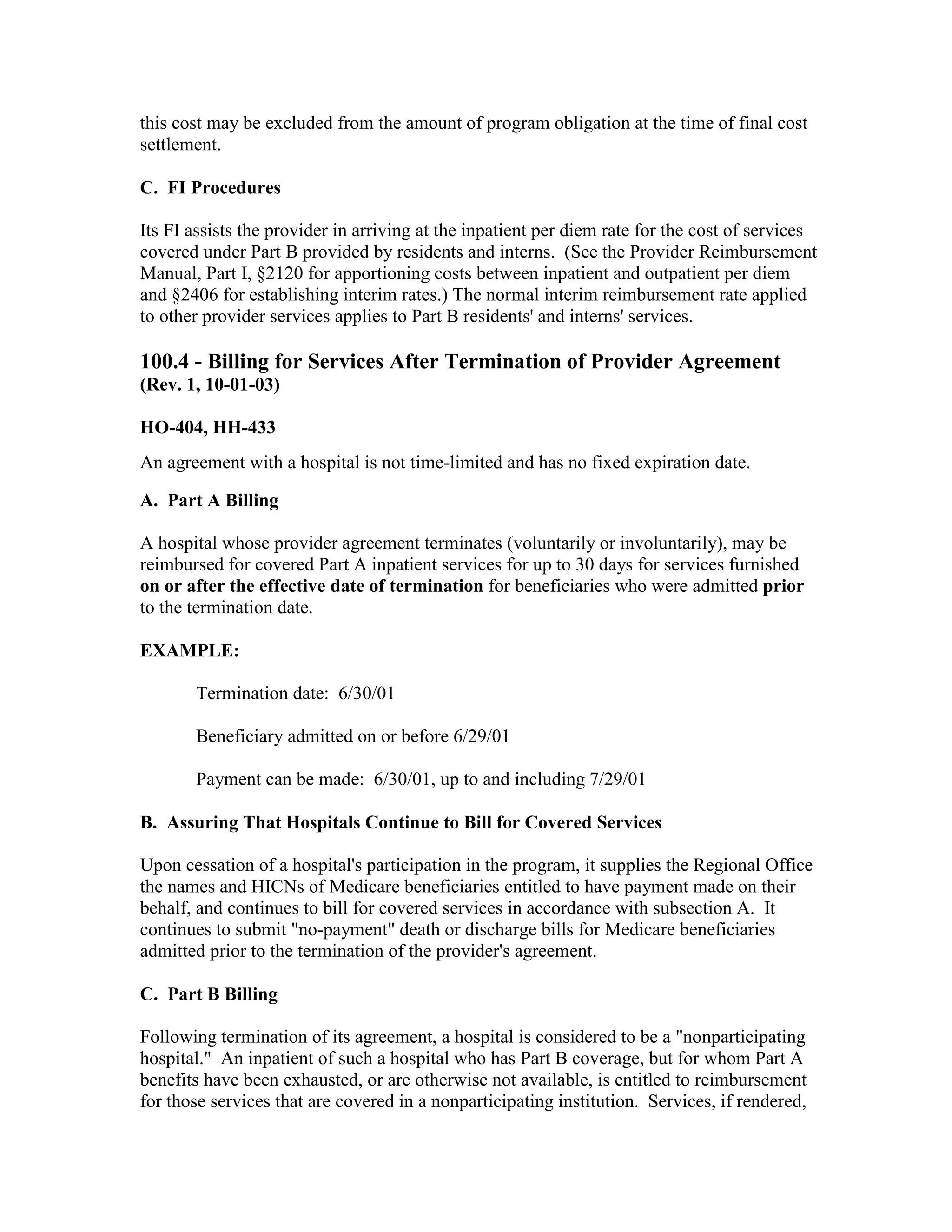 this cost may be excluded from the amount of program obligation at the time of final cost
settlement.
C. FI Procedures
Its FI assists the provider in arriving at the inpatient per diem rate for the cost of services
covered under Part B provided by residents and interns. (See the Provider Reimbursement
Manual, Part I, §2120 for apportioning costs between inpatient and outpatient per diem
and §2406 for establishing interim rates.) The normal interim reimbursement rate applied
to other provider services applies to Part B residents' and interns' services.

100.4 - Billing for Services After Termination of Provider Agreement
(Rev. 1, 10-01-03)
HO-404, HH-433
An agreement with a hospital is not time-limited and has no fixed expiration date.
A. Part A Billing
A hospital whose provider agreement terminates (voluntarily or involuntarily), may be
reimbursed for covered Part A inpatient services for up to 30 days for services furnished
on or after the effective date of termination for beneficiaries who were admitted prior
to the termination date.
EXAMPLE:
Termination date: 6/30/01
Beneficiary admitted on or before 6/29/01
Payment can be made: 6/30/01, up to and including 7/29/01
B. Assuring That Hospitals Continue to Bill for Covered Services
Upon cessation of a hospital's participation in the program, it supplies the Regional Office
the names and HICNs of Medicare beneficiaries entitled to have payment made on their
behalf, and continues to bill for covered services in accordance with subsection A. It
continues to submit "no-payment" death or discharge bills for Medicare beneficiaries
admitted prior to the termination of the provider's agreement.
C. Part B Billing
Following termination of its agreement, a hospital is considered to be a "nonparticipating
hospital." An inpatient of such a hospital who has Part B coverage, but for whom Part A
benefits have been exhausted, or are otherwise not available, is entitled to reimbursement
for those services that are covered in a nonparticipating institution. Services, if rendered,

 