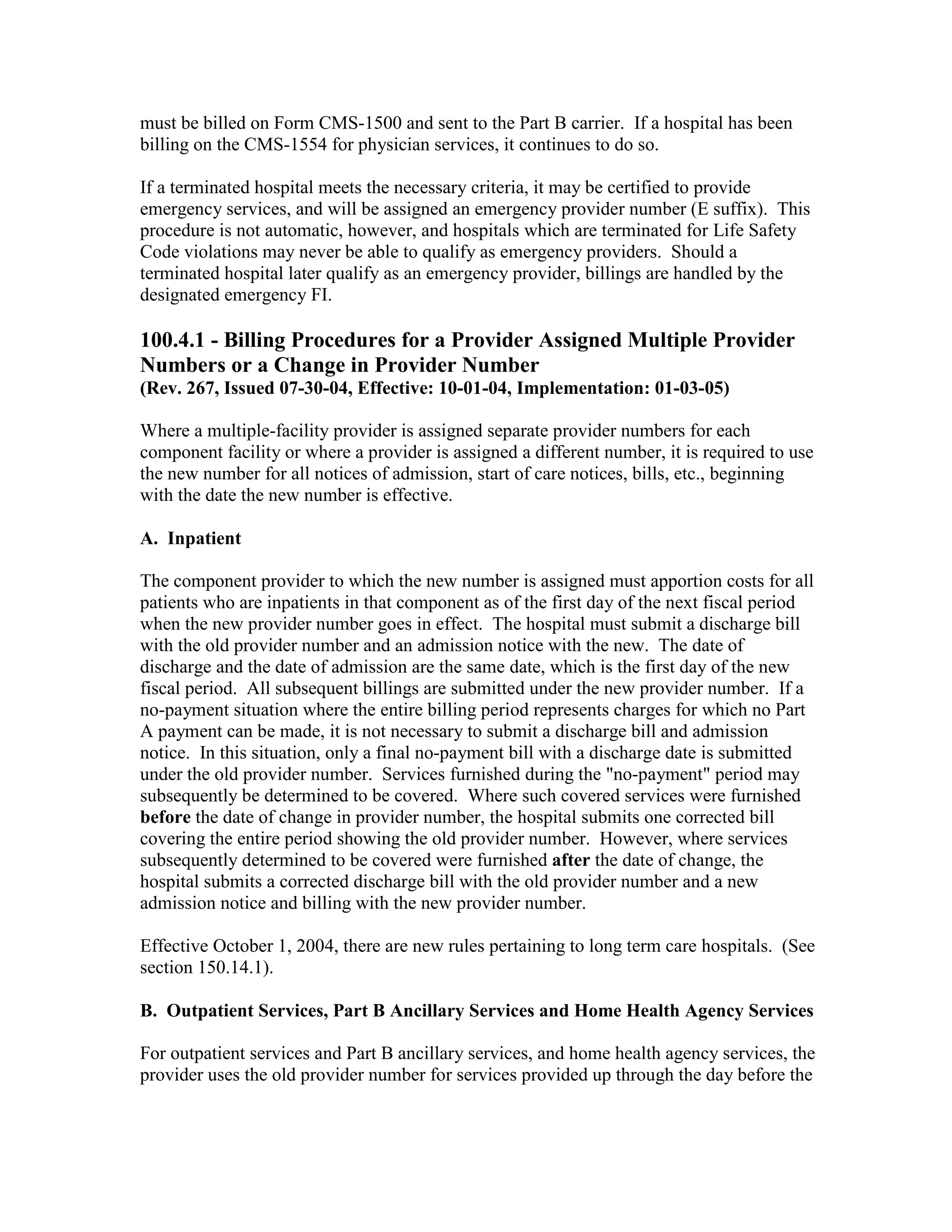 must be billed on Form CMS-1500 and sent to the Part B carrier. If a hospital has been
billing on the CMS-1554 for physician services, it continues to do so.
If a terminated hospital meets the necessary criteria, it may be certified to provide
emergency services, and will be assigned an emergency provider number (E suffix). This
procedure is not automatic, however, and hospitals which are terminated for Life Safety
Code violations may never be able to qualify as emergency providers. Should a
terminated hospital later qualify as an emergency provider, billings are handled by the
designated emergency FI.

100.4.1 - Billing Procedures for a Provider Assigned Multiple Provider
Numbers or a Change in Provider Number
(Rev. 267, Issued 07-30-04, Effective: 10-01-04, Implementation: 01-03-05)
Where a multiple-facility provider is assigned separate provider numbers for each
component facility or where a provider is assigned a different number, it is required to use
the new number for all notices of admission, start of care notices, bills, etc., beginning
with the date the new number is effective.
A. Inpatient
The component provider to which the new number is assigned must apportion costs for all
patients who are inpatients in that component as of the first day of the next fiscal period
when the new provider number goes in effect. The hospital must submit a discharge bill
with the old provider number and an admission notice with the new. The date of
discharge and the date of admission are the same date, which is the first day of the new
fiscal period. All subsequent billings are submitted under the new provider number. If a
no-payment situation where the entire billing period represents charges for which no Part
A payment can be made, it is not necessary to submit a discharge bill and admission
notice. In this situation, only a final no-payment bill with a discharge date is submitted
under the old provider number. Services furnished during the "no-payment" period may
subsequently be determined to be covered. Where such covered services were furnished
before the date of change in provider number, the hospital submits one corrected bill
covering the entire period showing the old provider number. However, where services
subsequently determined to be covered were furnished after the date of change, the
hospital submits a corrected discharge bill with the old provider number and a new
admission notice and billing with the new provider number.
Effective October 1, 2004, there are new rules pertaining to long term care hospitals. (See
section 150.14.1).
B. Outpatient Services, Part B Ancillary Services and Home Health Agency Services
For outpatient services and Part B ancillary services, and home health agency services, the
provider uses the old provider number for services provided up through the day before the

 