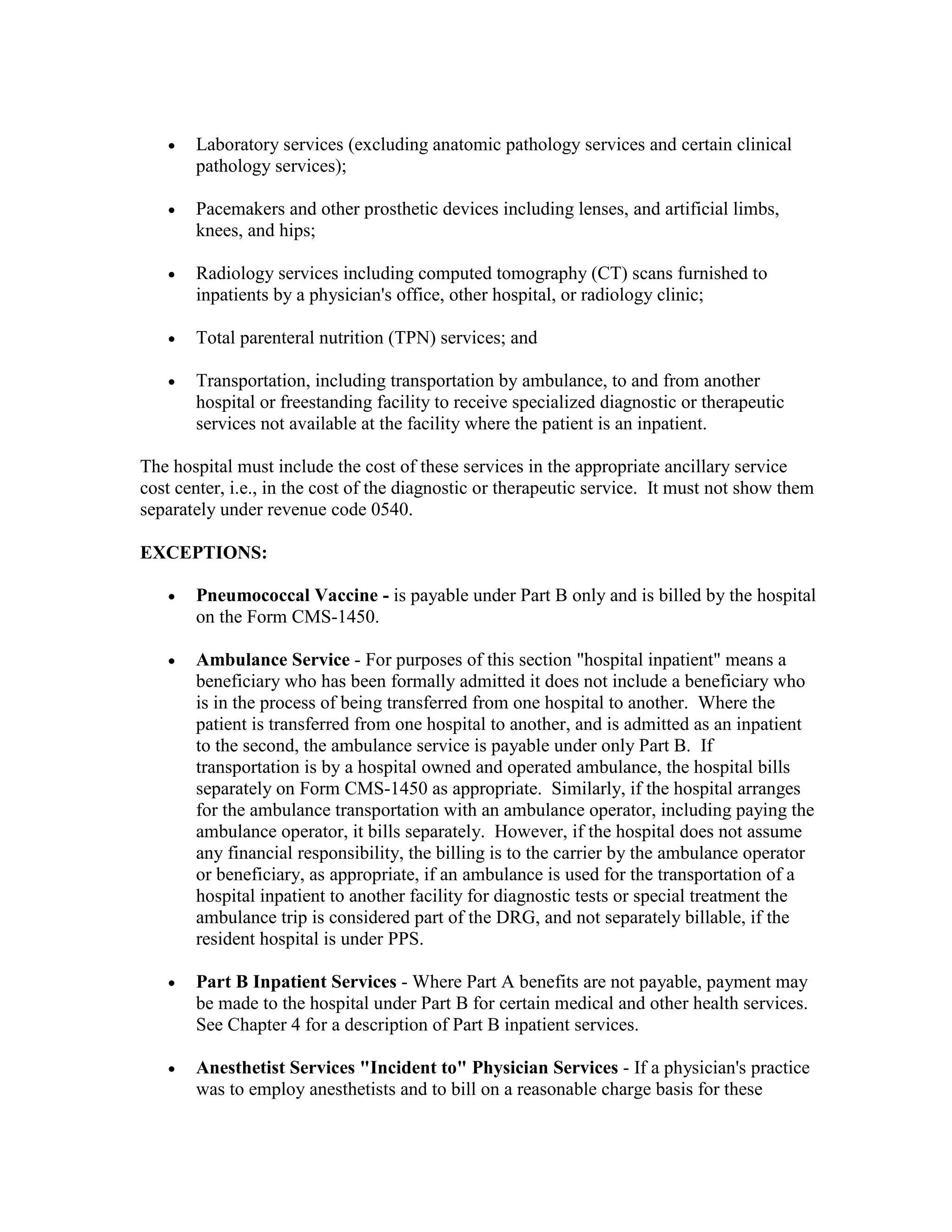 •

Laboratory services (excluding anatomic pathology services and certain clinical
pathology services);

•

Pacemakers and other prosthetic devices including lenses, and artificial limbs,
knees, and hips;

•

Radiology services including computed tomography (CT) scans furnished to
inpatients by a physician's office, other hospital, or radiology clinic;

•

Total parenteral nutrition (TPN) services; and

•

Transportation, including transportation by ambulance, to and from another
hospital or freestanding facility to receive specialized diagnostic or therapeutic
services not available at the facility where the patient is an inpatient.

The hospital must include the cost of these services in the appropriate ancillary service
cost center, i.e., in the cost of the diagnostic or therapeutic service. It must not show them
separately under revenue code 0540.
EXCEPTIONS:
•

Pneumococcal Vaccine - is payable under Part B only and is billed by the hospital
on the Form CMS-1450.

•

Ambulance Service - For purposes of this section "hospital inpatient" means a
beneficiary who has been formally admitted it does not include a beneficiary who
is in the process of being transferred from one hospital to another. Where the
patient is transferred from one hospital to another, and is admitted as an inpatient
to the second, the ambulance service is payable under only Part B. If
transportation is by a hospital owned and operated ambulance, the hospital bills
separately on Form CMS-1450 as appropriate. Similarly, if the hospital arranges
for the ambulance transportation with an ambulance operator, including paying the
ambulance operator, it bills separately. However, if the hospital does not assume
any financial responsibility, the billing is to the carrier by the ambulance operator
or beneficiary, as appropriate, if an ambulance is used for the transportation of a
hospital inpatient to another facility for diagnostic tests or special treatment the
ambulance trip is considered part of the DRG, and not separately billable, if the
resident hospital is under PPS.

•

Part B Inpatient Services - Where Part A benefits are not payable, payment may
be made to the hospital under Part B for certain medical and other health services.
See Chapter 4 for a description of Part B inpatient services.

•

Anesthetist Services "Incident to" Physician Services - If a physician's practice
was to employ anesthetists and to bill on a reasonable charge basis for these

 