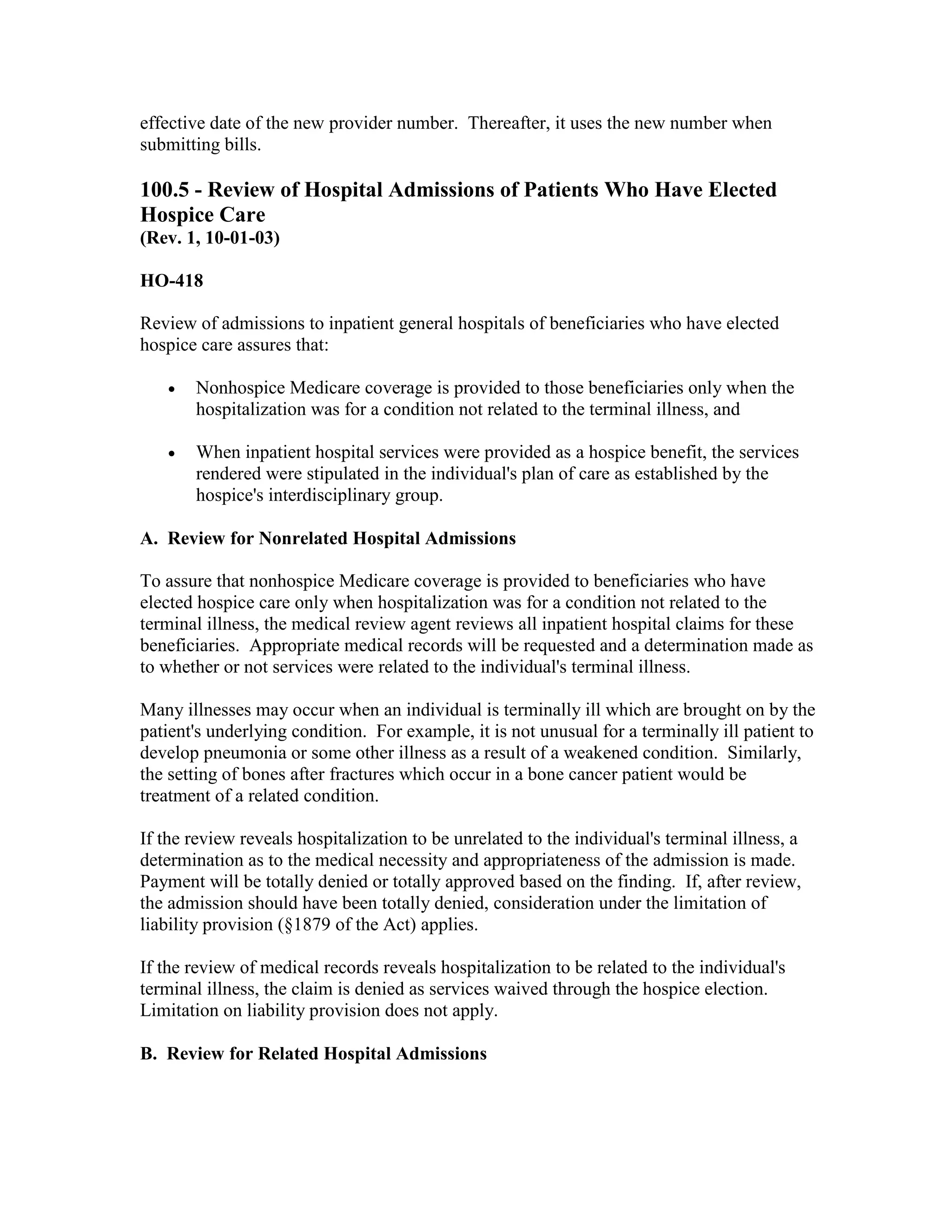 effective date of the new provider number. Thereafter, it uses the new number when
submitting bills.

100.5 - Review of Hospital Admissions of Patients Who Have Elected
Hospice Care
(Rev. 1, 10-01-03)
HO-418
Review of admissions to inpatient general hospitals of beneficiaries who have elected
hospice care assures that:
•

Nonhospice Medicare coverage is provided to those beneficiaries only when the
hospitalization was for a condition not related to the terminal illness, and

•

When inpatient hospital services were provided as a hospice benefit, the services
rendered were stipulated in the individual's plan of care as established by the
hospice's interdisciplinary group.

A. Review for Nonrelated Hospital Admissions
To assure that nonhospice Medicare coverage is provided to beneficiaries who have
elected hospice care only when hospitalization was for a condition not related to the
terminal illness, the medical review agent reviews all inpatient hospital claims for these
beneficiaries. Appropriate medical records will be requested and a determination made as
to whether or not services were related to the individual's terminal illness.
Many illnesses may occur when an individual is terminally ill which are brought on by the
patient's underlying condition. For example, it is not unusual for a terminally ill patient to
develop pneumonia or some other illness as a result of a weakened condition. Similarly,
the setting of bones after fractures which occur in a bone cancer patient would be
treatment of a related condition.
If the review reveals hospitalization to be unrelated to the individual's terminal illness, a
determination as to the medical necessity and appropriateness of the admission is made.
Payment will be totally denied or totally approved based on the finding. If, after review,
the admission should have been totally denied, consideration under the limitation of
liability provision (§1879 of the Act) applies.
If the review of medical records reveals hospitalization to be related to the individual's
terminal illness, the claim is denied as services waived through the hospice election.
Limitation on liability provision does not apply.
B. Review for Related Hospital Admissions

 