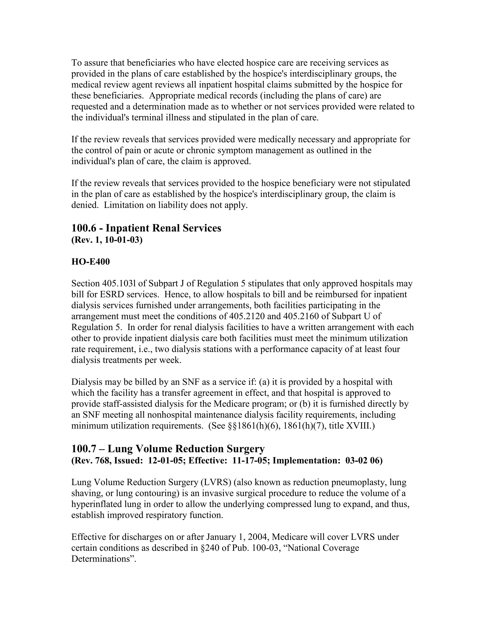 To assure that beneficiaries who have elected hospice care are receiving services as
provided in the plans of care established by the hospice's interdisciplinary groups, the
medical review agent reviews all inpatient hospital claims submitted by the hospice for
these beneficiaries. Appropriate medical records (including the plans of care) are
requested and a determination made as to whether or not services provided were related to
the individual's terminal illness and stipulated in the plan of care.
If the review reveals that services provided were medically necessary and appropriate for
the control of pain or acute or chronic symptom management as outlined in the
individual's plan of care, the claim is approved.
If the review reveals that services provided to the hospice beneficiary were not stipulated
in the plan of care as established by the hospice's interdisciplinary group, the claim is
denied. Limitation on liability does not apply.

100.6 - Inpatient Renal Services
(Rev. 1, 10-01-03)
HO-E400
Section 405.103l of Subpart J of Regulation 5 stipulates that only approved hospitals may
bill for ESRD services. Hence, to allow hospitals to bill and be reimbursed for inpatient
dialysis services furnished under arrangements, both facilities participating in the
arrangement must meet the conditions of 405.2120 and 405.2160 of Subpart U of
Regulation 5. In order for renal dialysis facilities to have a written arrangement with each
other to provide inpatient dialysis care both facilities must meet the minimum utilization
rate requirement, i.e., two dialysis stations with a performance capacity of at least four
dialysis treatments per week.
Dialysis may be billed by an SNF as a service if: (a) it is provided by a hospital with
which the facility has a transfer agreement in effect, and that hospital is approved to
provide staff-assisted dialysis for the Medicare program; or (b) it is furnished directly by
an SNF meeting all nonhospital maintenance dialysis facility requirements, including
minimum utilization requirements. (See §§1861(h)(6), 1861(h)(7), title XVIII.)

100.7 – Lung Volume Reduction Surgery
(Rev. 768, Issued: 12-01-05; Effective: 11-17-05; Implementation: 03-02 06)
Lung Volume Reduction Surgery (LVRS) (also known as reduction pneumoplasty, lung
shaving, or lung contouring) is an invasive surgical procedure to reduce the volume of a
hyperinflated lung in order to allow the underlying compressed lung to expand, and thus,
establish improved respiratory function.
Effective for discharges on or after January 1, 2004, Medicare will cover LVRS under
certain conditions as described in §240 of Pub. 100-03, “National Coverage
Determinations”.

 