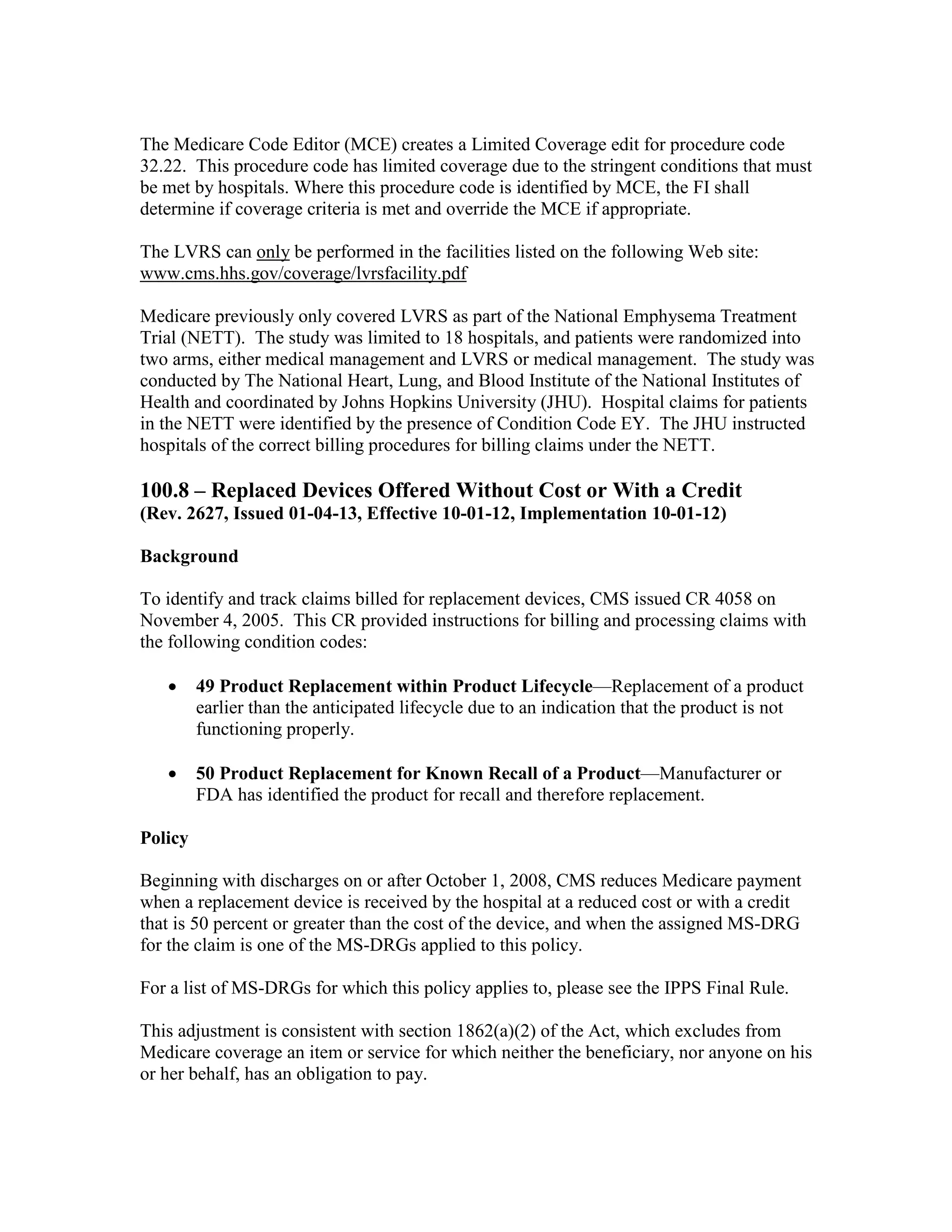 The Medicare Code Editor (MCE) creates a Limited Coverage edit for procedure code
32.22. This procedure code has limited coverage due to the stringent conditions that must
be met by hospitals. Where this procedure code is identified by MCE, the FI shall
determine if coverage criteria is met and override the MCE if appropriate.
The LVRS can only be performed in the facilities listed on the following Web site:
www.cms.hhs.gov/coverage/lvrsfacility.pdf
Medicare previously only covered LVRS as part of the National Emphysema Treatment
Trial (NETT). The study was limited to 18 hospitals, and patients were randomized into
two arms, either medical management and LVRS or medical management. The study was
conducted by The National Heart, Lung, and Blood Institute of the National Institutes of
Health and coordinated by Johns Hopkins University (JHU). Hospital claims for patients
in the NETT were identified by the presence of Condition Code EY. The JHU instructed
hospitals of the correct billing procedures for billing claims under the NETT.

100.8 – Replaced Devices Offered Without Cost or With a Credit
(Rev. 2627, Issued 01-04-13, Effective 10-01-12, Implementation 10-01-12)
Background
To identify and track claims billed for replacement devices, CMS issued CR 4058 on
November 4, 2005. This CR provided instructions for billing and processing claims with
the following condition codes:
•

49 Product Replacement within Product Lifecycle—Replacement of a product
earlier than the anticipated lifecycle due to an indication that the product is not
functioning properly.

•

50 Product Replacement for Known Recall of a Product—Manufacturer or
FDA has identified the product for recall and therefore replacement.

Policy
Beginning with discharges on or after October 1, 2008, CMS reduces Medicare payment
when a replacement device is received by the hospital at a reduced cost or with a credit
that is 50 percent or greater than the cost of the device, and when the assigned MS-DRG
for the claim is one of the MS-DRGs applied to this policy.
For a list of MS-DRGs for which this policy applies to, please see the IPPS Final Rule.
This adjustment is consistent with section 1862(a)(2) of the Act, which excludes from
Medicare coverage an item or service for which neither the beneficiary, nor anyone on his
or her behalf, has an obligation to pay.

 