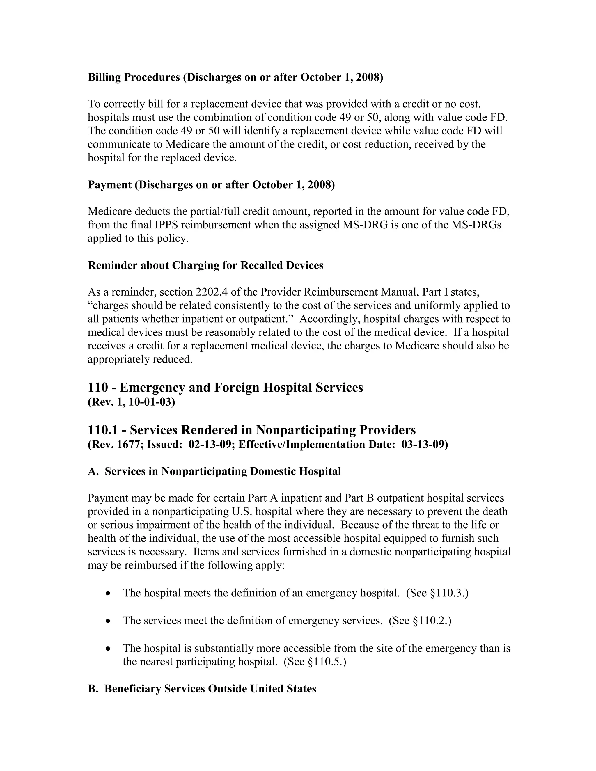 Billing Procedures (Discharges on or after October 1, 2008)
To correctly bill for a replacement device that was provided with a credit or no cost,
hospitals must use the combination of condition code 49 or 50, along with value code FD.
The condition code 49 or 50 will identify a replacement device while value code FD will
communicate to Medicare the amount of the credit, or cost reduction, received by the
hospital for the replaced device.
Payment (Discharges on or after October 1, 2008)
Medicare deducts the partial/full credit amount, reported in the amount for value code FD,
from the final IPPS reimbursement when the assigned MS-DRG is one of the MS-DRGs
applied to this policy.
Reminder about Charging for Recalled Devices
As a reminder, section 2202.4 of the Provider Reimbursement Manual, Part I states,
“charges should be related consistently to the cost of the services and uniformly applied to
all patients whether inpatient or outpatient.” Accordingly, hospital charges with respect to
medical devices must be reasonably related to the cost of the medical device. If a hospital
receives a credit for a replacement medical device, the charges to Medicare should also be
appropriately reduced.

110 - Emergency and Foreign Hospital Services
(Rev. 1, 10-01-03)

110.1 - Services Rendered in Nonparticipating Providers
(Rev. 1677; Issued: 02-13-09; Effective/Implementation Date: 03-13-09)
A. Services in Nonparticipating Domestic Hospital
Payment may be made for certain Part A inpatient and Part B outpatient hospital services
provided in a nonparticipating U.S. hospital where they are necessary to prevent the death
or serious impairment of the health of the individual. Because of the threat to the life or
health of the individual, the use of the most accessible hospital equipped to furnish such
services is necessary. Items and services furnished in a domestic nonparticipating hospital
may be reimbursed if the following apply:
•

The hospital meets the definition of an emergency hospital. (See §110.3.)

•

The services meet the definition of emergency services. (See §110.2.)

•

The hospital is substantially more accessible from the site of the emergency than is
the nearest participating hospital. (See §110.5.)

B. Beneficiary Services Outside United States

 