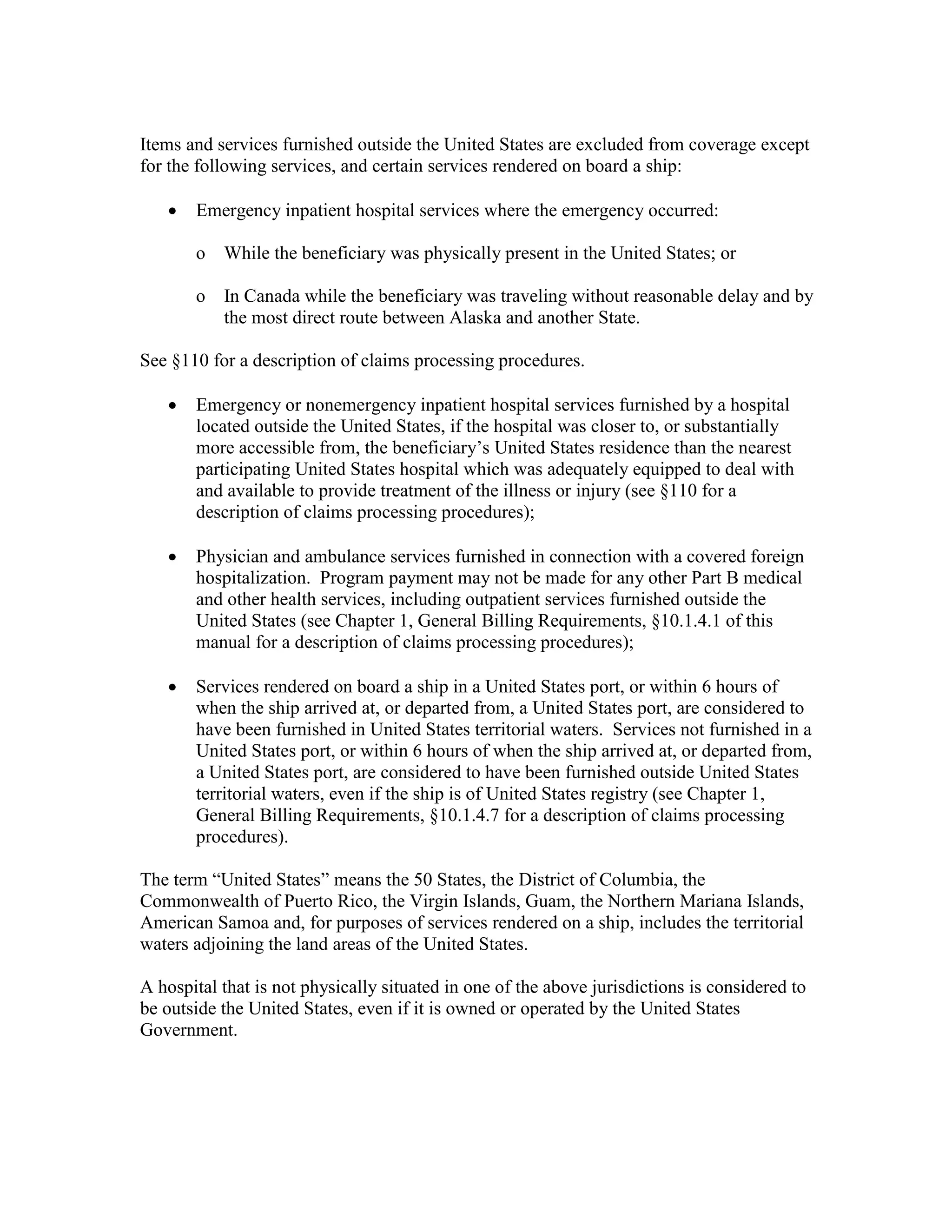 Items and services furnished outside the United States are excluded from coverage except
for the following services, and certain services rendered on board a ship:
•

Emergency inpatient hospital services where the emergency occurred:
o

While the beneficiary was physically present in the United States; or

o

In Canada while the beneficiary was traveling without reasonable delay and by
the most direct route between Alaska and another State.

See §110 for a description of claims processing procedures.
•

Emergency or nonemergency inpatient hospital services furnished by a hospital
located outside the United States, if the hospital was closer to, or substantially
more accessible from, the beneficiary’s United States residence than the nearest
participating United States hospital which was adequately equipped to deal with
and available to provide treatment of the illness or injury (see §110 for a
description of claims processing procedures);

•

Physician and ambulance services furnished in connection with a covered foreign
hospitalization. Program payment may not be made for any other Part B medical
and other health services, including outpatient services furnished outside the
United States (see Chapter 1, General Billing Requirements, §10.1.4.1 of this
manual for a description of claims processing procedures);

•

Services rendered on board a ship in a United States port, or within 6 hours of
when the ship arrived at, or departed from, a United States port, are considered to
have been furnished in United States territorial waters. Services not furnished in a
United States port, or within 6 hours of when the ship arrived at, or departed from,
a United States port, are considered to have been furnished outside United States
territorial waters, even if the ship is of United States registry (see Chapter 1,
General Billing Requirements, §10.1.4.7 for a description of claims processing
procedures).

The term “United States” means the 50 States, the District of Columbia, the
Commonwealth of Puerto Rico, the Virgin Islands, Guam, the Northern Mariana Islands,
American Samoa and, for purposes of services rendered on a ship, includes the territorial
waters adjoining the land areas of the United States.
A hospital that is not physically situated in one of the above jurisdictions is considered to
be outside the United States, even if it is owned or operated by the United States
Government.

 