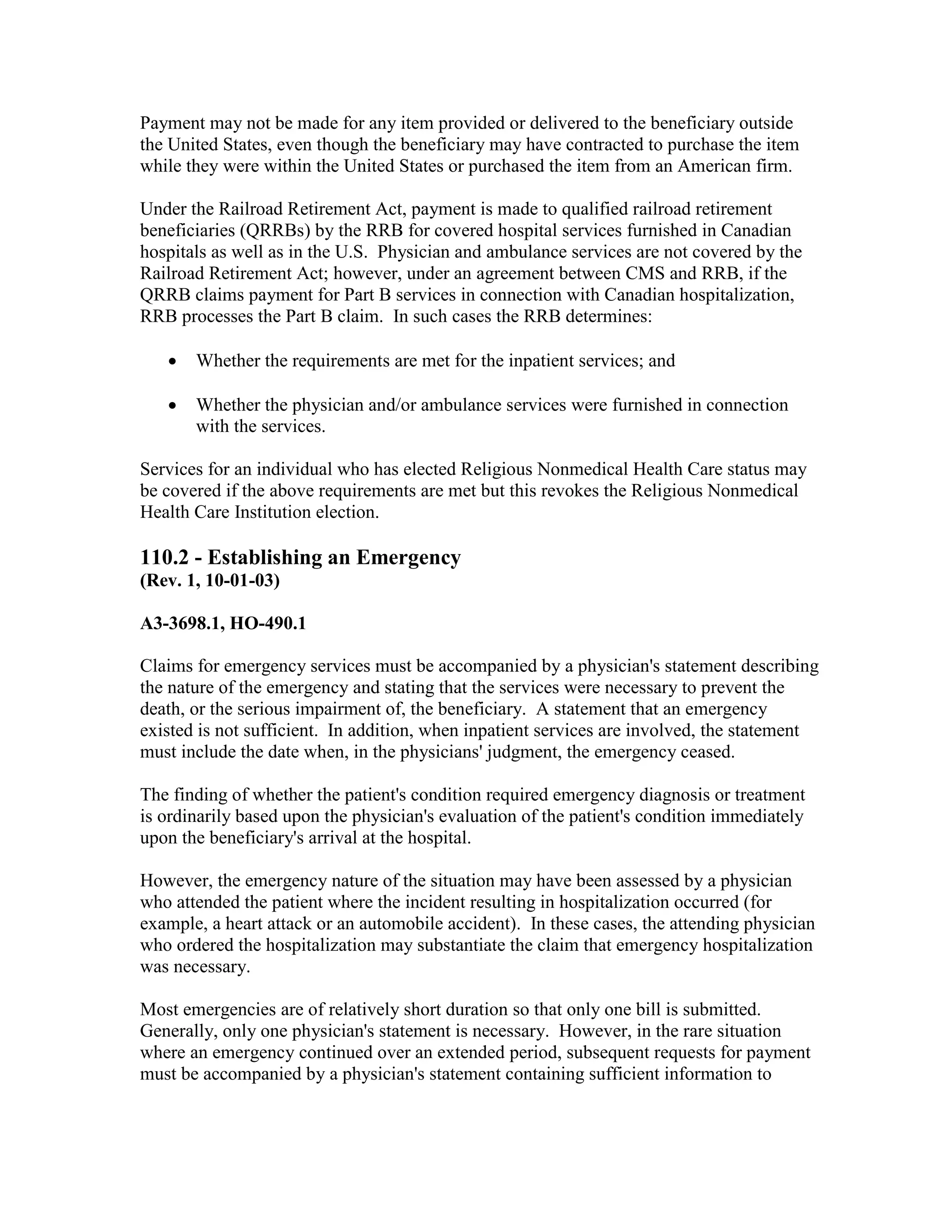 Payment may not be made for any item provided or delivered to the beneficiary outside
the United States, even though the beneficiary may have contracted to purchase the item
while they were within the United States or purchased the item from an American firm.
Under the Railroad Retirement Act, payment is made to qualified railroad retirement
beneficiaries (QRRBs) by the RRB for covered hospital services furnished in Canadian
hospitals as well as in the U.S. Physician and ambulance services are not covered by the
Railroad Retirement Act; however, under an agreement between CMS and RRB, if the
QRRB claims payment for Part B services in connection with Canadian hospitalization,
RRB processes the Part B claim. In such cases the RRB determines:
•

Whether the requirements are met for the inpatient services; and

•

Whether the physician and/or ambulance services were furnished in connection
with the services.

Services for an individual who has elected Religious Nonmedical Health Care status may
be covered if the above requirements are met but this revokes the Religious Nonmedical
Health Care Institution election.

110.2 - Establishing an Emergency
(Rev. 1, 10-01-03)
A3-3698.1, HO-490.1
Claims for emergency services must be accompanied by a physician's statement describing
the nature of the emergency and stating that the services were necessary to prevent the
death, or the serious impairment of, the beneficiary. A statement that an emergency
existed is not sufficient. In addition, when inpatient services are involved, the statement
must include the date when, in the physicians' judgment, the emergency ceased.
The finding of whether the patient's condition required emergency diagnosis or treatment
is ordinarily based upon the physician's evaluation of the patient's condition immediately
upon the beneficiary's arrival at the hospital.
However, the emergency nature of the situation may have been assessed by a physician
who attended the patient where the incident resulting in hospitalization occurred (for
example, a heart attack or an automobile accident). In these cases, the attending physician
who ordered the hospitalization may substantiate the claim that emergency hospitalization
was necessary.
Most emergencies are of relatively short duration so that only one bill is submitted.
Generally, only one physician's statement is necessary. However, in the rare situation
where an emergency continued over an extended period, subsequent requests for payment
must be accompanied by a physician's statement containing sufficient information to

 