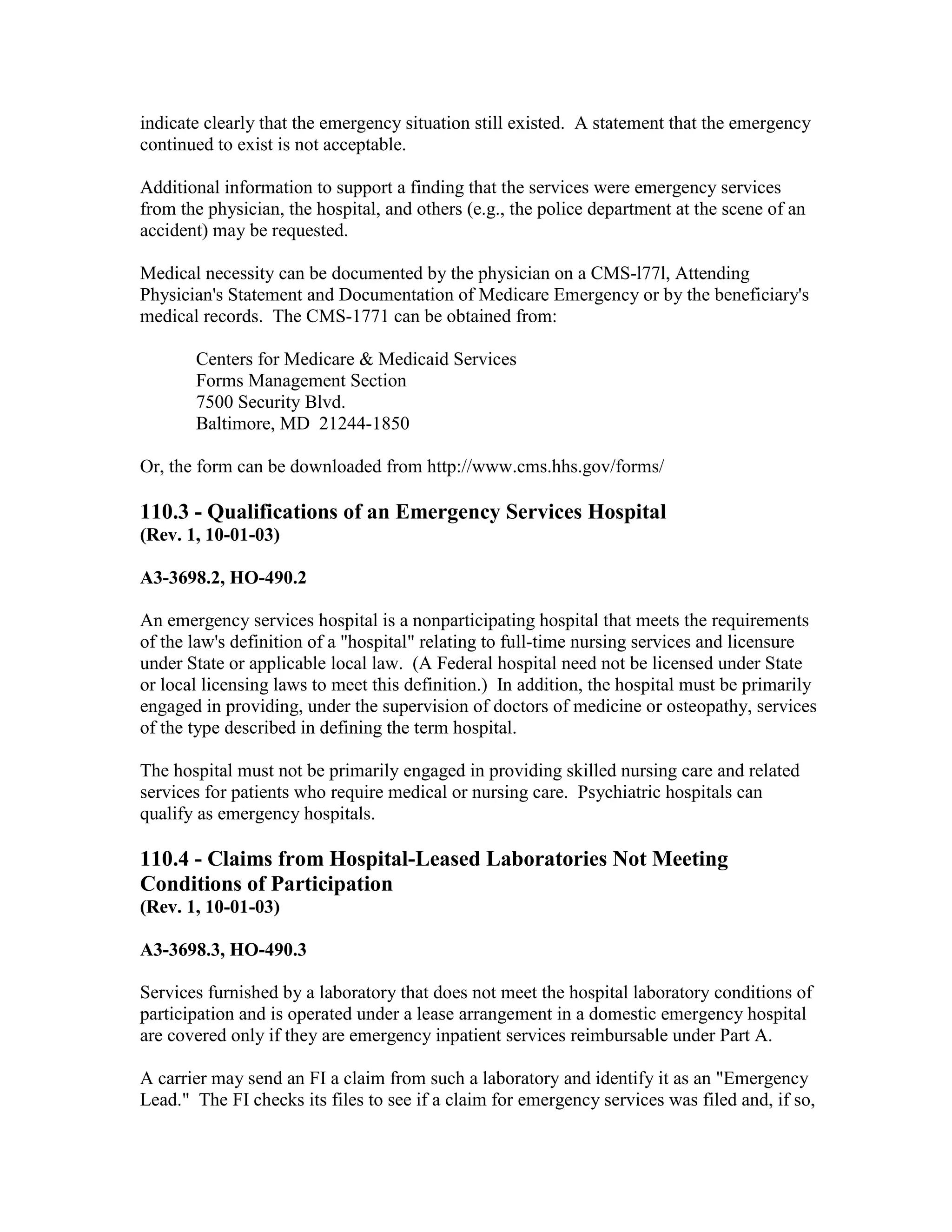 indicate clearly that the emergency situation still existed. A statement that the emergency
continued to exist is not acceptable.
Additional information to support a finding that the services were emergency services
from the physician, the hospital, and others (e.g., the police department at the scene of an
accident) may be requested.
Medical necessity can be documented by the physician on a CMS-l77l, Attending
Physician's Statement and Documentation of Medicare Emergency or by the beneficiary's
medical records. The CMS-1771 can be obtained from:
Centers for Medicare & Medicaid Services
Forms Management Section
7500 Security Blvd.
Baltimore, MD 21244-1850
Or, the form can be downloaded from http://www.cms.hhs.gov/forms/

110.3 - Qualifications of an Emergency Services Hospital
(Rev. 1, 10-01-03)
A3-3698.2, HO-490.2
An emergency services hospital is a nonparticipating hospital that meets the requirements
of the law's definition of a "hospital" relating to full-time nursing services and licensure
under State or applicable local law. (A Federal hospital need not be licensed under State
or local licensing laws to meet this definition.) In addition, the hospital must be primarily
engaged in providing, under the supervision of doctors of medicine or osteopathy, services
of the type described in defining the term hospital.
The hospital must not be primarily engaged in providing skilled nursing care and related
services for patients who require medical or nursing care. Psychiatric hospitals can
qualify as emergency hospitals.

110.4 - Claims from Hospital-Leased Laboratories Not Meeting
Conditions of Participation
(Rev. 1, 10-01-03)
A3-3698.3, HO-490.3
Services furnished by a laboratory that does not meet the hospital laboratory conditions of
participation and is operated under a lease arrangement in a domestic emergency hospital
are covered only if they are emergency inpatient services reimbursable under Part A.
A carrier may send an FI a claim from such a laboratory and identify it as an "Emergency
Lead." The FI checks its files to see if a claim for emergency services was filed and, if so,

 