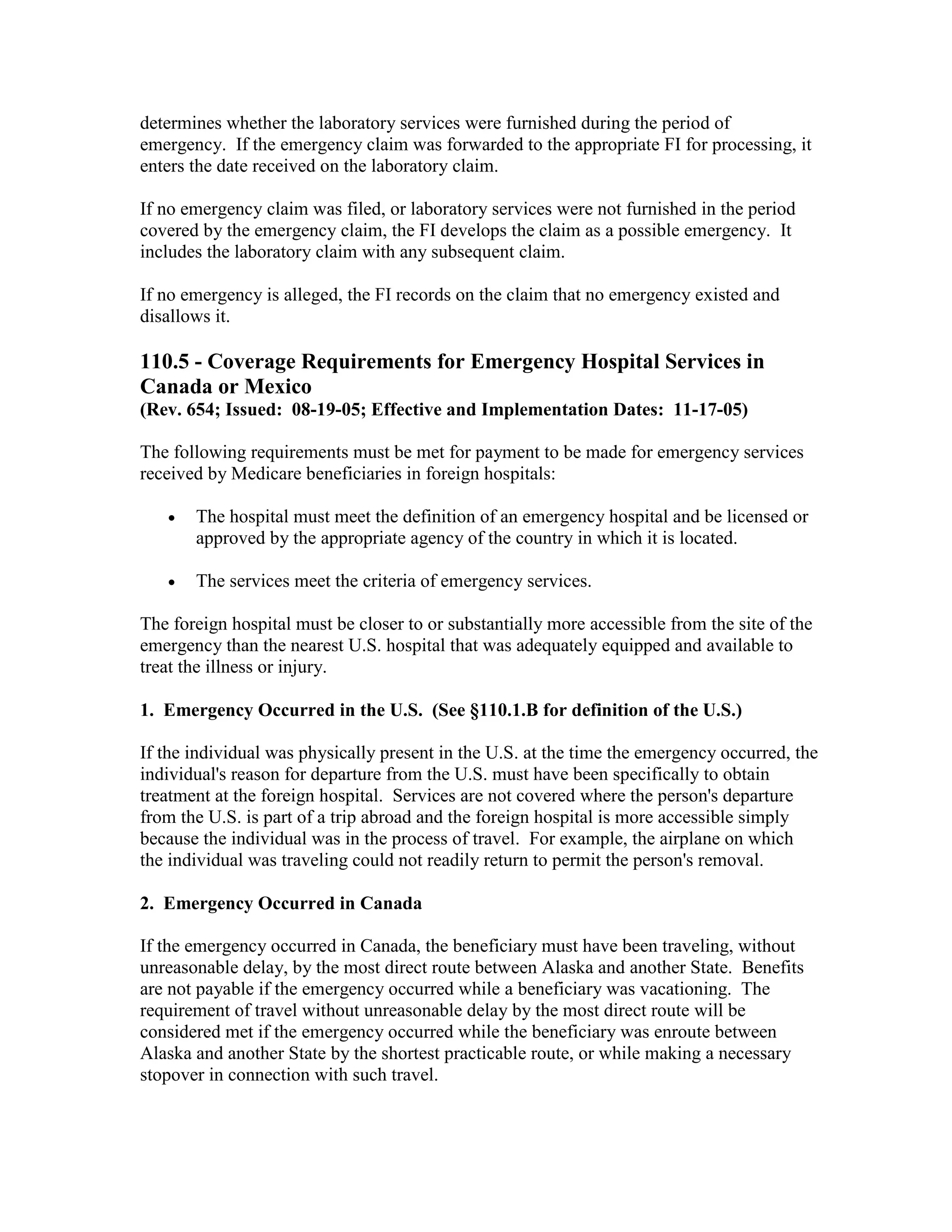 determines whether the laboratory services were furnished during the period of
emergency. If the emergency claim was forwarded to the appropriate FI for processing, it
enters the date received on the laboratory claim.
If no emergency claim was filed, or laboratory services were not furnished in the period
covered by the emergency claim, the FI develops the claim as a possible emergency. It
includes the laboratory claim with any subsequent claim.
If no emergency is alleged, the FI records on the claim that no emergency existed and
disallows it.

110.5 - Coverage Requirements for Emergency Hospital Services in
Canada or Mexico
(Rev. 654; Issued: 08-19-05; Effective and Implementation Dates: 11-17-05)
The following requirements must be met for payment to be made for emergency services
received by Medicare beneficiaries in foreign hospitals:
•

The hospital must meet the definition of an emergency hospital and be licensed or
approved by the appropriate agency of the country in which it is located.

•

The services meet the criteria of emergency services.

The foreign hospital must be closer to or substantially more accessible from the site of the
emergency than the nearest U.S. hospital that was adequately equipped and available to
treat the illness or injury.
1. Emergency Occurred in the U.S. (See §110.1.B for definition of the U.S.)
If the individual was physically present in the U.S. at the time the emergency occurred, the
individual's reason for departure from the U.S. must have been specifically to obtain
treatment at the foreign hospital. Services are not covered where the person's departure
from the U.S. is part of a trip abroad and the foreign hospital is more accessible simply
because the individual was in the process of travel. For example, the airplane on which
the individual was traveling could not readily return to permit the person's removal.
2. Emergency Occurred in Canada
If the emergency occurred in Canada, the beneficiary must have been traveling, without
unreasonable delay, by the most direct route between Alaska and another State. Benefits
are not payable if the emergency occurred while a beneficiary was vacationing. The
requirement of travel without unreasonable delay by the most direct route will be
considered met if the emergency occurred while the beneficiary was enroute between
Alaska and another State by the shortest practicable route, or while making a necessary
stopover in connection with such travel.

 
