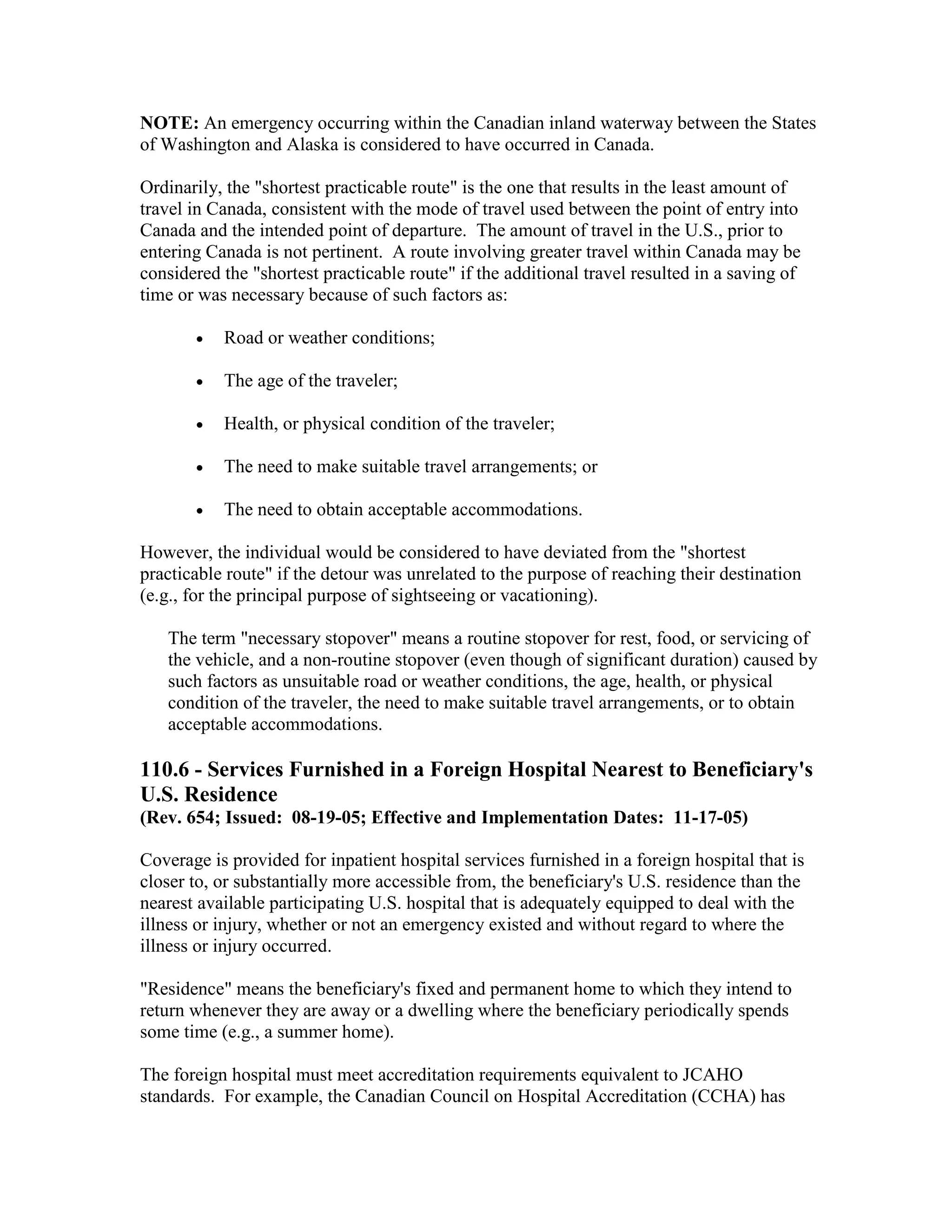 NOTE: An emergency occurring within the Canadian inland waterway between the States
of Washington and Alaska is considered to have occurred in Canada.
Ordinarily, the "shortest practicable route" is the one that results in the least amount of
travel in Canada, consistent with the mode of travel used between the point of entry into
Canada and the intended point of departure. The amount of travel in the U.S., prior to
entering Canada is not pertinent. A route involving greater travel within Canada may be
considered the "shortest practicable route" if the additional travel resulted in a saving of
time or was necessary because of such factors as:
•

Road or weather conditions;

•

The age of the traveler;

•

Health, or physical condition of the traveler;

•

The need to make suitable travel arrangements; or

•

The need to obtain acceptable accommodations.

However, the individual would be considered to have deviated from the "shortest
practicable route" if the detour was unrelated to the purpose of reaching their destination
(e.g., for the principal purpose of sightseeing or vacationing).
The term "necessary stopover" means a routine stopover for rest, food, or servicing of
the vehicle, and a non-routine stopover (even though of significant duration) caused by
such factors as unsuitable road or weather conditions, the age, health, or physical
condition of the traveler, the need to make suitable travel arrangements, or to obtain
acceptable accommodations.

110.6 - Services Furnished in a Foreign Hospital Nearest to Beneficiary's
U.S. Residence
(Rev. 654; Issued: 08-19-05; Effective and Implementation Dates: 11-17-05)
Coverage is provided for inpatient hospital services furnished in a foreign hospital that is
closer to, or substantially more accessible from, the beneficiary's U.S. residence than the
nearest available participating U.S. hospital that is adequately equipped to deal with the
illness or injury, whether or not an emergency existed and without regard to where the
illness or injury occurred.
"Residence" means the beneficiary's fixed and permanent home to which they intend to
return whenever they are away or a dwelling where the beneficiary periodically spends
some time (e.g., a summer home).
The foreign hospital must meet accreditation requirements equivalent to JCAHO
standards. For example, the Canadian Council on Hospital Accreditation (CCHA) has

 