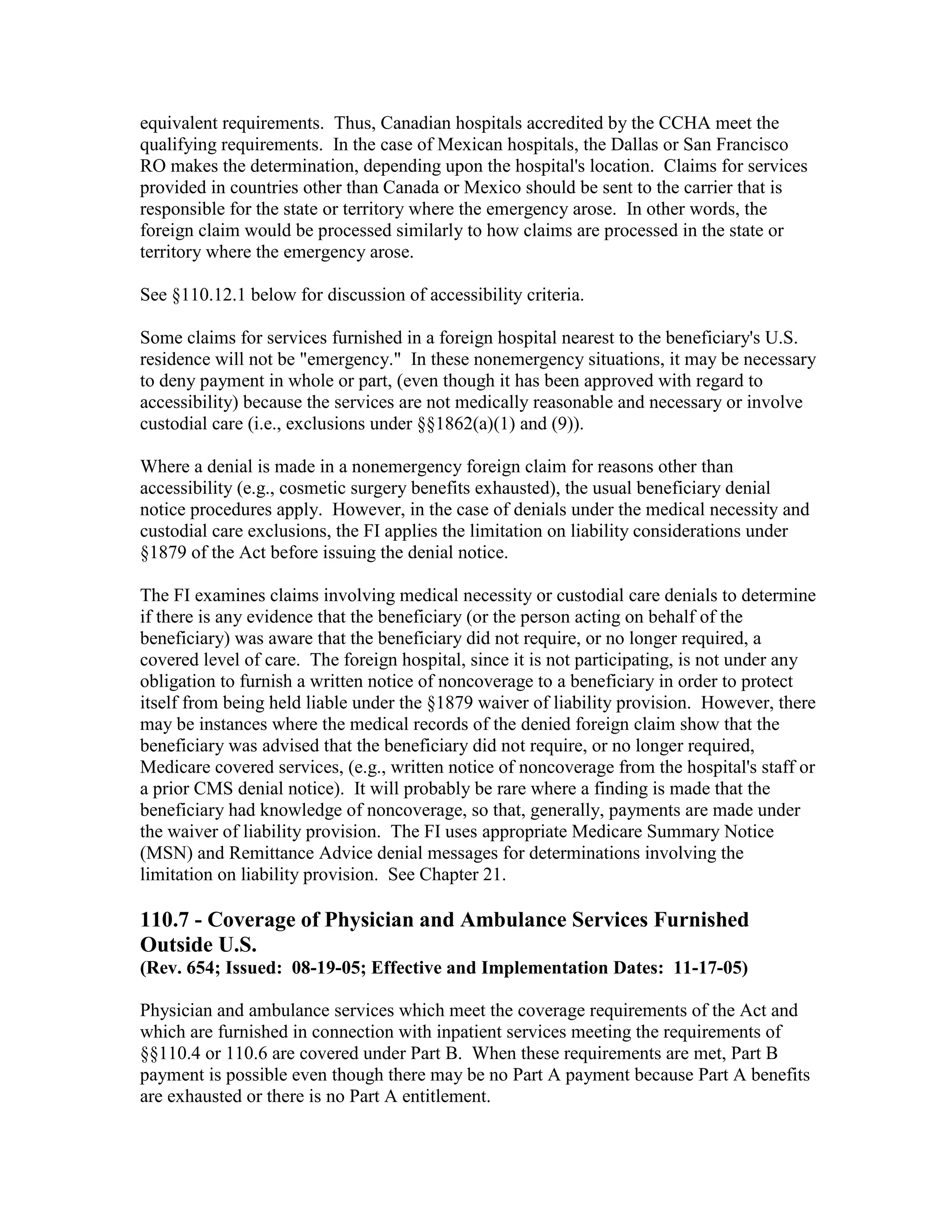 equivalent requirements. Thus, Canadian hospitals accredited by the CCHA meet the
qualifying requirements. In the case of Mexican hospitals, the Dallas or San Francisco
RO makes the determination, depending upon the hospital's location. Claims for services
provided in countries other than Canada or Mexico should be sent to the carrier that is
responsible for the state or territory where the emergency arose. In other words, the
foreign claim would be processed similarly to how claims are processed in the state or
territory where the emergency arose.
See §110.12.1 below for discussion of accessibility criteria.
Some claims for services furnished in a foreign hospital nearest to the beneficiary's U.S.
residence will not be "emergency." In these nonemergency situations, it may be necessary
to deny payment in whole or part, (even though it has been approved with regard to
accessibility) because the services are not medically reasonable and necessary or involve
custodial care (i.e., exclusions under §§1862(a)(1) and (9)).
Where a denial is made in a nonemergency foreign claim for reasons other than
accessibility (e.g., cosmetic surgery benefits exhausted), the usual beneficiary denial
notice procedures apply. However, in the case of denials under the medical necessity and
custodial care exclusions, the FI applies the limitation on liability considerations under
§1879 of the Act before issuing the denial notice.
The FI examines claims involving medical necessity or custodial care denials to determine
if there is any evidence that the beneficiary (or the person acting on behalf of the
beneficiary) was aware that the beneficiary did not require, or no longer required, a
covered level of care. The foreign hospital, since it is not participating, is not under any
obligation to furnish a written notice of noncoverage to a beneficiary in order to protect
itself from being held liable under the §1879 waiver of liability provision. However, there
may be instances where the medical records of the denied foreign claim show that the
beneficiary was advised that the beneficiary did not require, or no longer required,
Medicare covered services, (e.g., written notice of noncoverage from the hospital's staff or
a prior CMS denial notice). It will probably be rare where a finding is made that the
beneficiary had knowledge of noncoverage, so that, generally, payments are made under
the waiver of liability provision. The FI uses appropriate Medicare Summary Notice
(MSN) and Remittance Advice denial messages for determinations involving the
limitation on liability provision. See Chapter 21.

110.7 - Coverage of Physician and Ambulance Services Furnished
Outside U.S.
(Rev. 654; Issued: 08-19-05; Effective and Implementation Dates: 11-17-05)
Physician and ambulance services which meet the coverage requirements of the Act and
which are furnished in connection with inpatient services meeting the requirements of
§§110.4 or 110.6 are covered under Part B. When these requirements are met, Part B
payment is possible even though there may be no Part A payment because Part A benefits
are exhausted or there is no Part A entitlement.

 