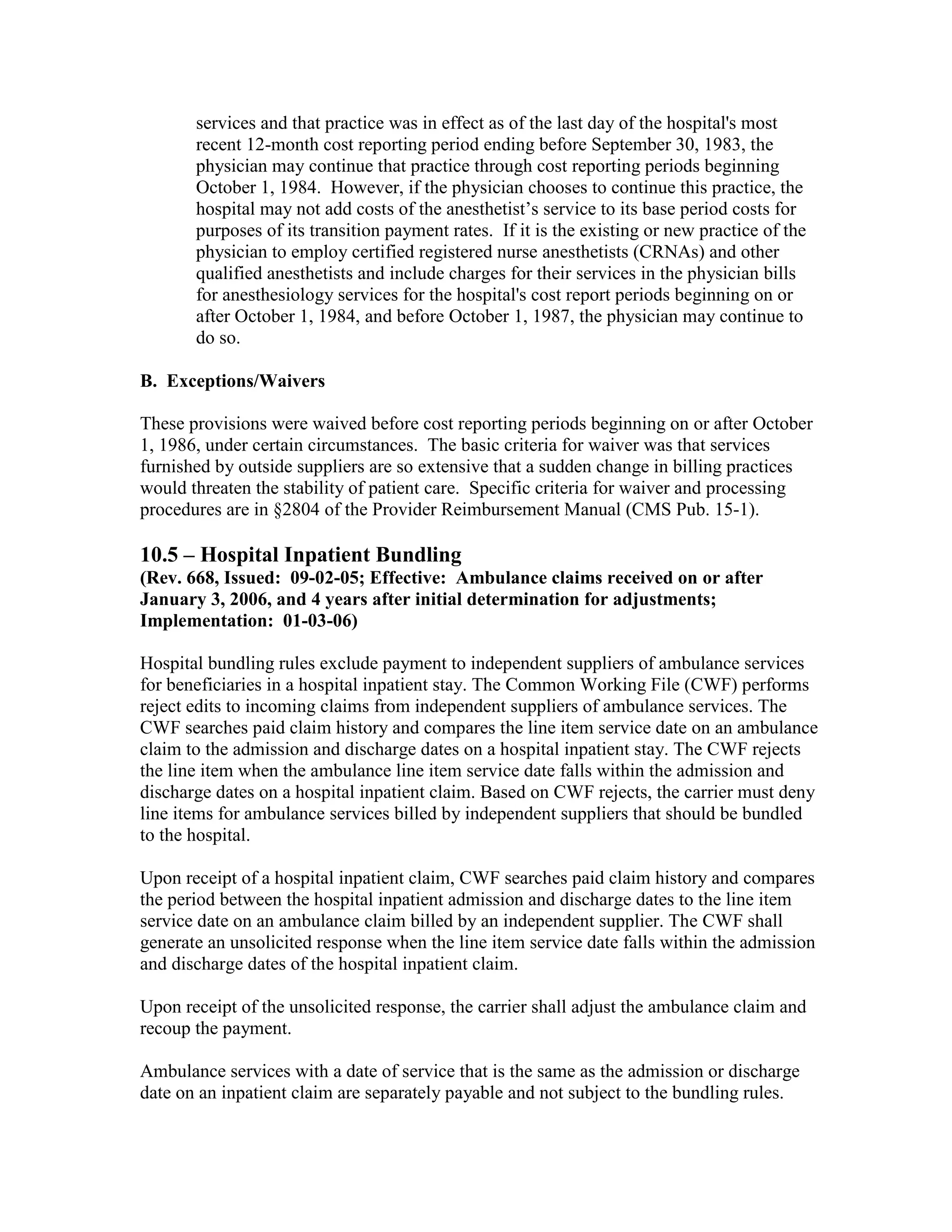 services and that practice was in effect as of the last day of the hospital's most
recent 12-month cost reporting period ending before September 30, 1983, the
physician may continue that practice through cost reporting periods beginning
October 1, 1984. However, if the physician chooses to continue this practice, the
hospital may not add costs of the anesthetist’s service to its base period costs for
purposes of its transition payment rates. If it is the existing or new practice of the
physician to employ certified registered nurse anesthetists (CRNAs) and other
qualified anesthetists and include charges for their services in the physician bills
for anesthesiology services for the hospital's cost report periods beginning on or
after October 1, 1984, and before October 1, 1987, the physician may continue to
do so.
B. Exceptions/Waivers
These provisions were waived before cost reporting periods beginning on or after October
1, 1986, under certain circumstances. The basic criteria for waiver was that services
furnished by outside suppliers are so extensive that a sudden change in billing practices
would threaten the stability of patient care. Specific criteria for waiver and processing
procedures are in §2804 of the Provider Reimbursement Manual (CMS Pub. 15-1).

10.5 – Hospital Inpatient Bundling
(Rev. 668, Issued: 09-02-05; Effective: Ambulance claims received on or after
January 3, 2006, and 4 years after initial determination for adjustments;
Implementation: 01-03-06)
Hospital bundling rules exclude payment to independent suppliers of ambulance services
for beneficiaries in a hospital inpatient stay. The Common Working File (CWF) performs
reject edits to incoming claims from independent suppliers of ambulance services. The
CWF searches paid claim history and compares the line item service date on an ambulance
claim to the admission and discharge dates on a hospital inpatient stay. The CWF rejects
the line item when the ambulance line item service date falls within the admission and
discharge dates on a hospital inpatient claim. Based on CWF rejects, the carrier must deny
line items for ambulance services billed by independent suppliers that should be bundled
to the hospital.
Upon receipt of a hospital inpatient claim, CWF searches paid claim history and compares
the period between the hospital inpatient admission and discharge dates to the line item
service date on an ambulance claim billed by an independent supplier. The CWF shall
generate an unsolicited response when the line item service date falls within the admission
and discharge dates of the hospital inpatient claim.
Upon receipt of the unsolicited response, the carrier shall adjust the ambulance claim and
recoup the payment.
Ambulance services with a date of service that is the same as the admission or discharge
date on an inpatient claim are separately payable and not subject to the bundling rules.

 