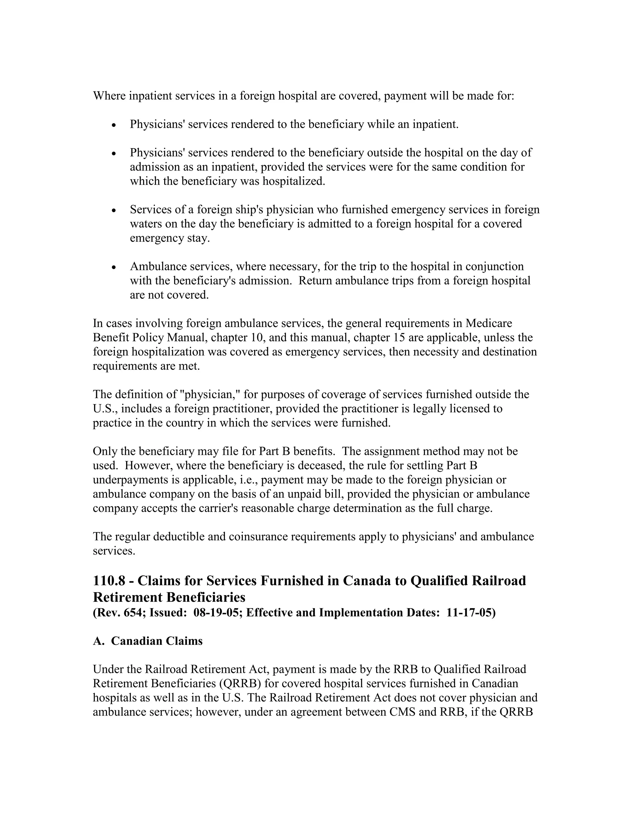 Where inpatient services in a foreign hospital are covered, payment will be made for:
•

Physicians' services rendered to the beneficiary while an inpatient.

•

Physicians' services rendered to the beneficiary outside the hospital on the day of
admission as an inpatient, provided the services were for the same condition for
which the beneficiary was hospitalized.

•

Services of a foreign ship's physician who furnished emergency services in foreign
waters on the day the beneficiary is admitted to a foreign hospital for a covered
emergency stay.

•

Ambulance services, where necessary, for the trip to the hospital in conjunction
with the beneficiary's admission. Return ambulance trips from a foreign hospital
are not covered.

In cases involving foreign ambulance services, the general requirements in Medicare
Benefit Policy Manual, chapter 10, and this manual, chapter 15 are applicable, unless the
foreign hospitalization was covered as emergency services, then necessity and destination
requirements are met.
The definition of "physician," for purposes of coverage of services furnished outside the
U.S., includes a foreign practitioner, provided the practitioner is legally licensed to
practice in the country in which the services were furnished.
Only the beneficiary may file for Part B benefits. The assignment method may not be
used. However, where the beneficiary is deceased, the rule for settling Part B
underpayments is applicable, i.e., payment may be made to the foreign physician or
ambulance company on the basis of an unpaid bill, provided the physician or ambulance
company accepts the carrier's reasonable charge determination as the full charge.
The regular deductible and coinsurance requirements apply to physicians' and ambulance
services.

110.8 - Claims for Services Furnished in Canada to Qualified Railroad
Retirement Beneficiaries
(Rev. 654; Issued: 08-19-05; Effective and Implementation Dates: 11-17-05)
A. Canadian Claims
Under the Railroad Retirement Act, payment is made by the RRB to Qualified Railroad
Retirement Beneficiaries (QRRB) for covered hospital services furnished in Canadian
hospitals as well as in the U.S. The Railroad Retirement Act does not cover physician and
ambulance services; however, under an agreement between CMS and RRB, if the QRRB

 