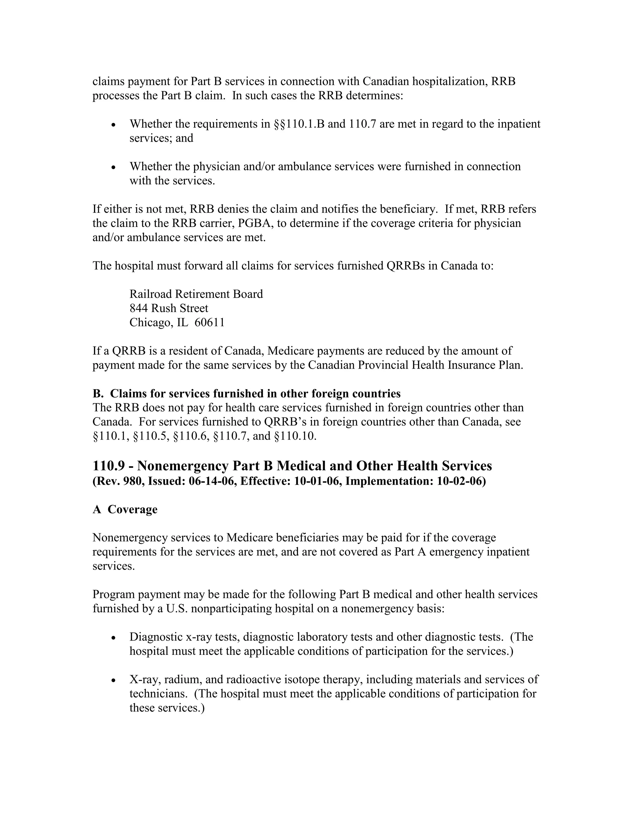 claims payment for Part B services in connection with Canadian hospitalization, RRB
processes the Part B claim. In such cases the RRB determines:
•

Whether the requirements in §§110.1.B and 110.7 are met in regard to the inpatient
services; and

•

Whether the physician and/or ambulance services were furnished in connection
with the services.

If either is not met, RRB denies the claim and notifies the beneficiary. If met, RRB refers
the claim to the RRB carrier, PGBA, to determine if the coverage criteria for physician
and/or ambulance services are met.
The hospital must forward all claims for services furnished QRRBs in Canada to:
Railroad Retirement Board
844 Rush Street
Chicago, IL 60611
If a QRRB is a resident of Canada, Medicare payments are reduced by the amount of
payment made for the same services by the Canadian Provincial Health Insurance Plan.
B. Claims for services furnished in other foreign countries
The RRB does not pay for health care services furnished in foreign countries other than
Canada. For services furnished to QRRB’s in foreign countries other than Canada, see
§110.1, §110.5, §110.6, §110.7, and §110.10.

110.9 - Nonemergency Part B Medical and Other Health Services
(Rev. 980, Issued: 06-14-06, Effective: 10-01-06, Implementation: 10-02-06)
A Coverage
Nonemergency services to Medicare beneficiaries may be paid for if the coverage
requirements for the services are met, and are not covered as Part A emergency inpatient
services.
Program payment may be made for the following Part B medical and other health services
furnished by a U.S. nonparticipating hospital on a nonemergency basis:
•

Diagnostic x-ray tests, diagnostic laboratory tests and other diagnostic tests. (The
hospital must meet the applicable conditions of participation for the services.)

•

X-ray, radium, and radioactive isotope therapy, including materials and services of
technicians. (The hospital must meet the applicable conditions of participation for
these services.)

 