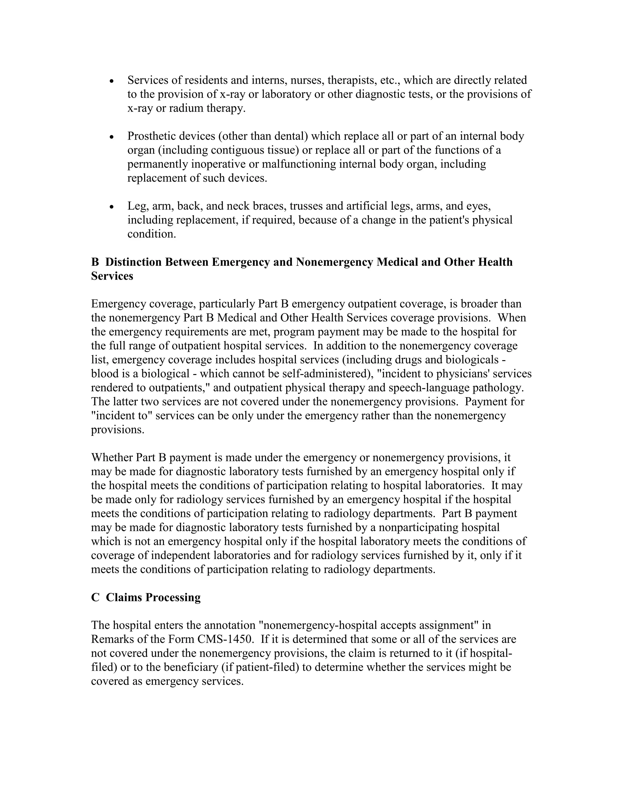 •

Services of residents and interns, nurses, therapists, etc., which are directly related
to the provision of x-ray or laboratory or other diagnostic tests, or the provisions of
x-ray or radium therapy.

•

Prosthetic devices (other than dental) which replace all or part of an internal body
organ (including contiguous tissue) or replace all or part of the functions of a
permanently inoperative or malfunctioning internal body organ, including
replacement of such devices.

•

Leg, arm, back, and neck braces, trusses and artificial legs, arms, and eyes,
including replacement, if required, because of a change in the patient's physical
condition.

B Distinction Between Emergency and Nonemergency Medical and Other Health
Services
Emergency coverage, particularly Part B emergency outpatient coverage, is broader than
the nonemergency Part B Medical and Other Health Services coverage provisions. When
the emergency requirements are met, program payment may be made to the hospital for
the full range of outpatient hospital services. In addition to the nonemergency coverage
list, emergency coverage includes hospital services (including drugs and biologicals blood is a biological - which cannot be self-administered), "incident to physicians' services
rendered to outpatients," and outpatient physical therapy and speech-language pathology.
The latter two services are not covered under the nonemergency provisions. Payment for
"incident to" services can be only under the emergency rather than the nonemergency
provisions.
Whether Part B payment is made under the emergency or nonemergency provisions, it
may be made for diagnostic laboratory tests furnished by an emergency hospital only if
the hospital meets the conditions of participation relating to hospital laboratories. It may
be made only for radiology services furnished by an emergency hospital if the hospital
meets the conditions of participation relating to radiology departments. Part B payment
may be made for diagnostic laboratory tests furnished by a nonparticipating hospital
which is not an emergency hospital only if the hospital laboratory meets the conditions of
coverage of independent laboratories and for radiology services furnished by it, only if it
meets the conditions of participation relating to radiology departments.
C Claims Processing
The hospital enters the annotation "nonemergency-hospital accepts assignment" in
Remarks of the Form CMS-1450. If it is determined that some or all of the services are
not covered under the nonemergency provisions, the claim is returned to it (if hospitalfiled) or to the beneficiary (if patient-filed) to determine whether the services might be
covered as emergency services.

 