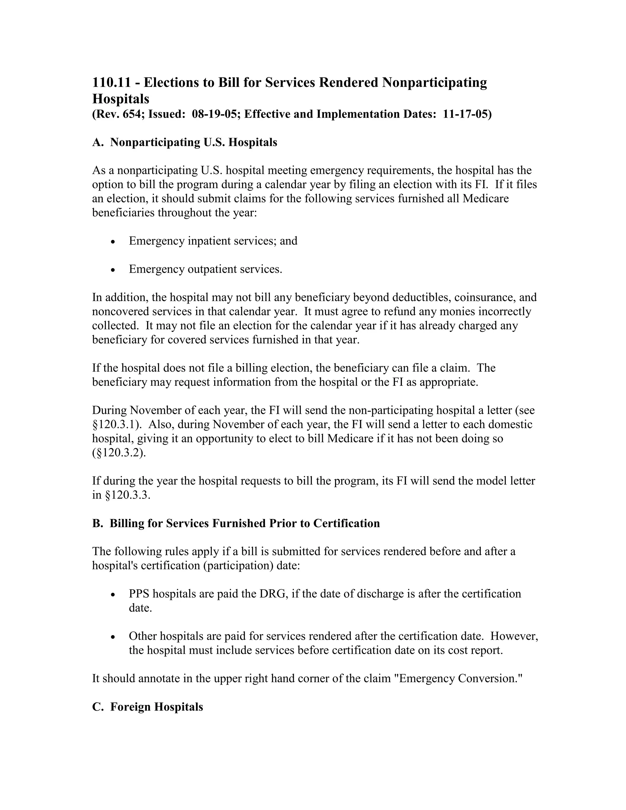 110.11 - Elections to Bill for Services Rendered Nonparticipating
Hospitals
(Rev. 654; Issued: 08-19-05; Effective and Implementation Dates: 11-17-05)
A. Nonparticipating U.S. Hospitals
As a nonparticipating U.S. hospital meeting emergency requirements, the hospital has the
option to bill the program during a calendar year by filing an election with its FI. If it files
an election, it should submit claims for the following services furnished all Medicare
beneficiaries throughout the year:
•

Emergency inpatient services; and

•

Emergency outpatient services.

In addition, the hospital may not bill any beneficiary beyond deductibles, coinsurance, and
noncovered services in that calendar year. It must agree to refund any monies incorrectly
collected. It may not file an election for the calendar year if it has already charged any
beneficiary for covered services furnished in that year.
If the hospital does not file a billing election, the beneficiary can file a claim. The
beneficiary may request information from the hospital or the FI as appropriate.
During November of each year, the FI will send the non-participating hospital a letter (see
§120.3.1). Also, during November of each year, the FI will send a letter to each domestic
hospital, giving it an opportunity to elect to bill Medicare if it has not been doing so
(§120.3.2).
If during the year the hospital requests to bill the program, its FI will send the model letter
in §120.3.3.
B. Billing for Services Furnished Prior to Certification
The following rules apply if a bill is submitted for services rendered before and after a
hospital's certification (participation) date:
•

PPS hospitals are paid the DRG, if the date of discharge is after the certification
date.

•

Other hospitals are paid for services rendered after the certification date. However,
the hospital must include services before certification date on its cost report.

It should annotate in the upper right hand corner of the claim "Emergency Conversion."
C. Foreign Hospitals

 