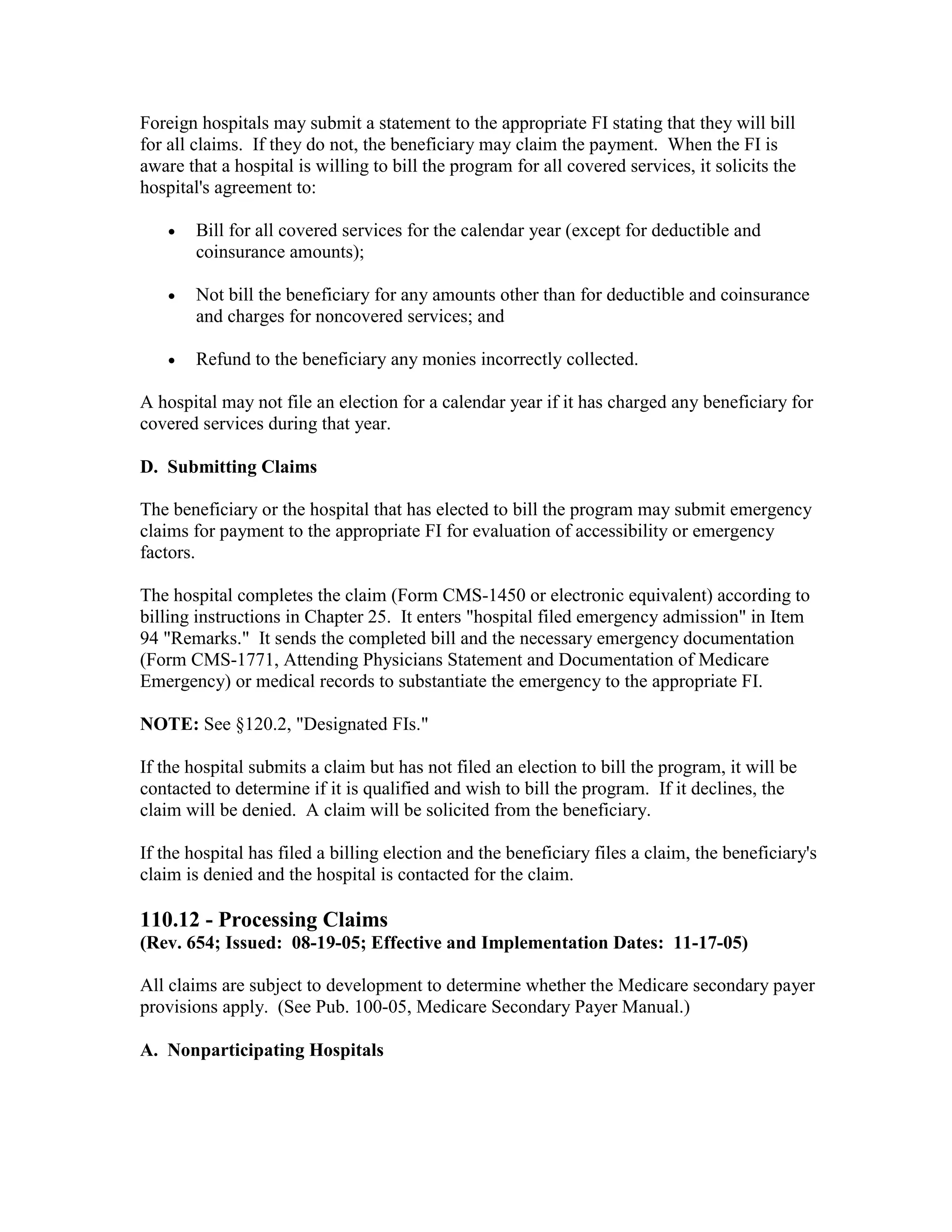 Foreign hospitals may submit a statement to the appropriate FI stating that they will bill
for all claims. If they do not, the beneficiary may claim the payment. When the FI is
aware that a hospital is willing to bill the program for all covered services, it solicits the
hospital's agreement to:
•

Bill for all covered services for the calendar year (except for deductible and
coinsurance amounts);

•

Not bill the beneficiary for any amounts other than for deductible and coinsurance
and charges for noncovered services; and

•

Refund to the beneficiary any monies incorrectly collected.

A hospital may not file an election for a calendar year if it has charged any beneficiary for
covered services during that year.
D. Submitting Claims
The beneficiary or the hospital that has elected to bill the program may submit emergency
claims for payment to the appropriate FI for evaluation of accessibility or emergency
factors.
The hospital completes the claim (Form CMS-1450 or electronic equivalent) according to
billing instructions in Chapter 25. It enters "hospital filed emergency admission" in Item
94 "Remarks." It sends the completed bill and the necessary emergency documentation
(Form CMS-1771, Attending Physicians Statement and Documentation of Medicare
Emergency) or medical records to substantiate the emergency to the appropriate FI.
NOTE: See §120.2, "Designated FIs."
If the hospital submits a claim but has not filed an election to bill the program, it will be
contacted to determine if it is qualified and wish to bill the program. If it declines, the
claim will be denied. A claim will be solicited from the beneficiary.
If the hospital has filed a billing election and the beneficiary files a claim, the beneficiary's
claim is denied and the hospital is contacted for the claim.

110.12 - Processing Claims
(Rev. 654; Issued: 08-19-05; Effective and Implementation Dates: 11-17-05)
All claims are subject to development to determine whether the Medicare secondary payer
provisions apply. (See Pub. 100-05, Medicare Secondary Payer Manual.)
A. Nonparticipating Hospitals

 