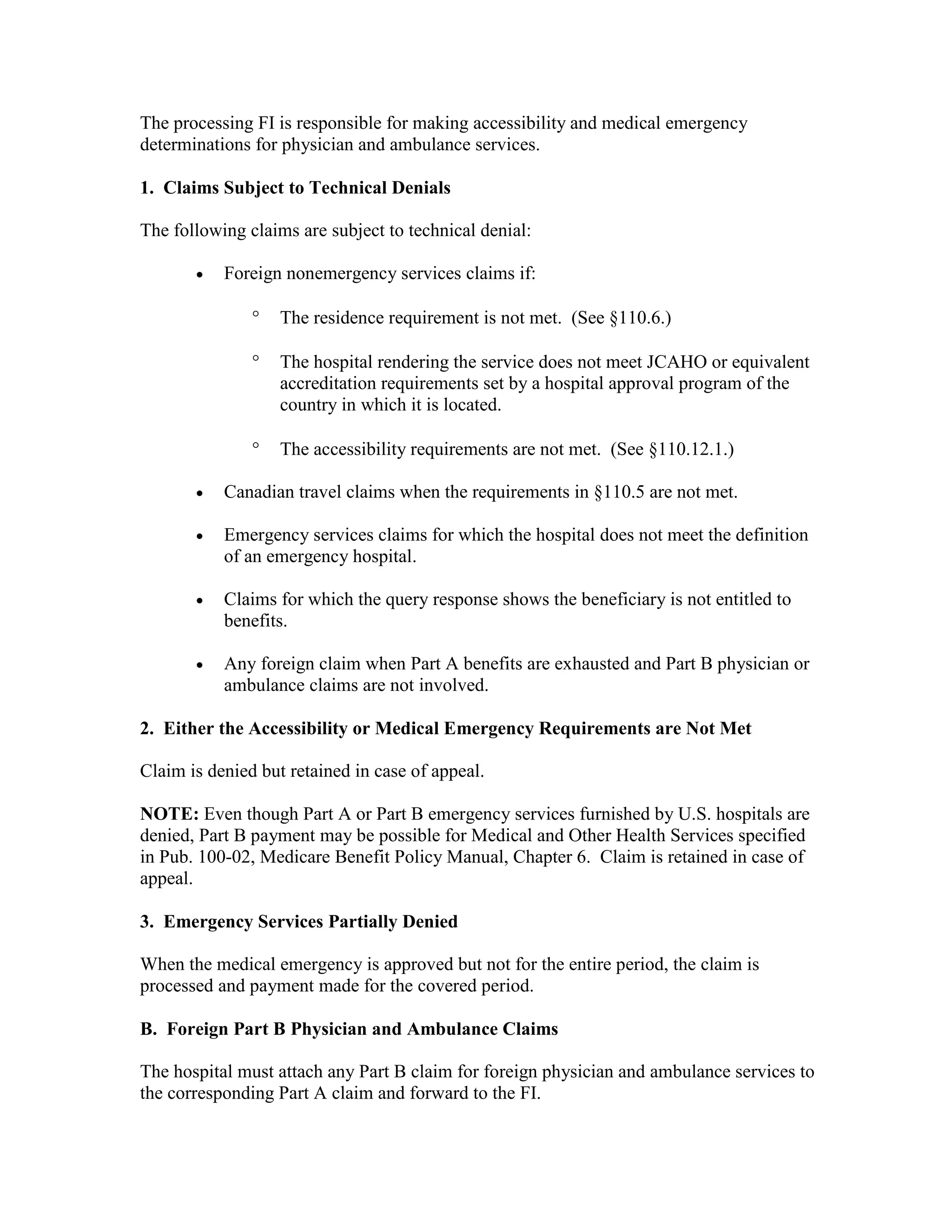 The processing FI is responsible for making accessibility and medical emergency
determinations for physician and ambulance services.
1. Claims Subject to Technical Denials
The following claims are subject to technical denial:
•

Foreign nonemergency services claims if:
°

The residence requirement is not met. (See §110.6.)

°

The hospital rendering the service does not meet JCAHO or equivalent
accreditation requirements set by a hospital approval program of the
country in which it is located.

°

The accessibility requirements are not met. (See §110.12.1.)

•

Canadian travel claims when the requirements in §110.5 are not met.

•

Emergency services claims for which the hospital does not meet the definition
of an emergency hospital.

•

Claims for which the query response shows the beneficiary is not entitled to
benefits.

•

Any foreign claim when Part A benefits are exhausted and Part B physician or
ambulance claims are not involved.

2. Either the Accessibility or Medical Emergency Requirements are Not Met
Claim is denied but retained in case of appeal.
NOTE: Even though Part A or Part B emergency services furnished by U.S. hospitals are
denied, Part B payment may be possible for Medical and Other Health Services specified
in Pub. 100-02, Medicare Benefit Policy Manual, Chapter 6. Claim is retained in case of
appeal.
3. Emergency Services Partially Denied
When the medical emergency is approved but not for the entire period, the claim is
processed and payment made for the covered period.
B. Foreign Part B Physician and Ambulance Claims
The hospital must attach any Part B claim for foreign physician and ambulance services to
the corresponding Part A claim and forward to the FI.

 