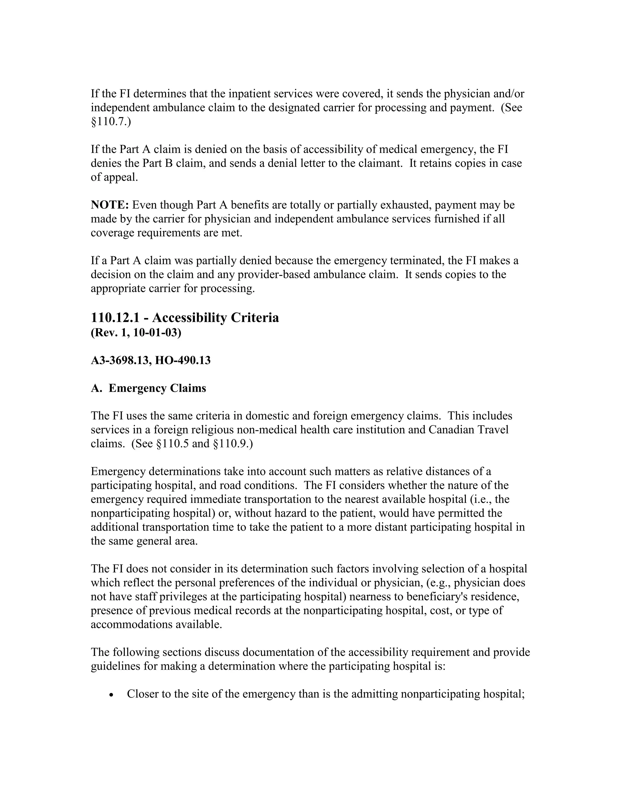 If the FI determines that the inpatient services were covered, it sends the physician and/or
independent ambulance claim to the designated carrier for processing and payment. (See
§110.7.)
If the Part A claim is denied on the basis of accessibility of medical emergency, the FI
denies the Part B claim, and sends a denial letter to the claimant. It retains copies in case
of appeal.
NOTE: Even though Part A benefits are totally or partially exhausted, payment may be
made by the carrier for physician and independent ambulance services furnished if all
coverage requirements are met.
If a Part A claim was partially denied because the emergency terminated, the FI makes a
decision on the claim and any provider-based ambulance claim. It sends copies to the
appropriate carrier for processing.

110.12.1 - Accessibility Criteria
(Rev. 1, 10-01-03)
A3-3698.13, HO-490.13
A. Emergency Claims
The FI uses the same criteria in domestic and foreign emergency claims. This includes
services in a foreign religious non-medical health care institution and Canadian Travel
claims. (See §110.5 and §110.9.)
Emergency determinations take into account such matters as relative distances of a
participating hospital, and road conditions. The FI considers whether the nature of the
emergency required immediate transportation to the nearest available hospital (i.e., the
nonparticipating hospital) or, without hazard to the patient, would have permitted the
additional transportation time to take the patient to a more distant participating hospital in
the same general area.
The FI does not consider in its determination such factors involving selection of a hospital
which reflect the personal preferences of the individual or physician, (e.g., physician does
not have staff privileges at the participating hospital) nearness to beneficiary's residence,
presence of previous medical records at the nonparticipating hospital, cost, or type of
accommodations available.
The following sections discuss documentation of the accessibility requirement and provide
guidelines for making a determination where the participating hospital is:
•

Closer to the site of the emergency than is the admitting nonparticipating hospital;

 