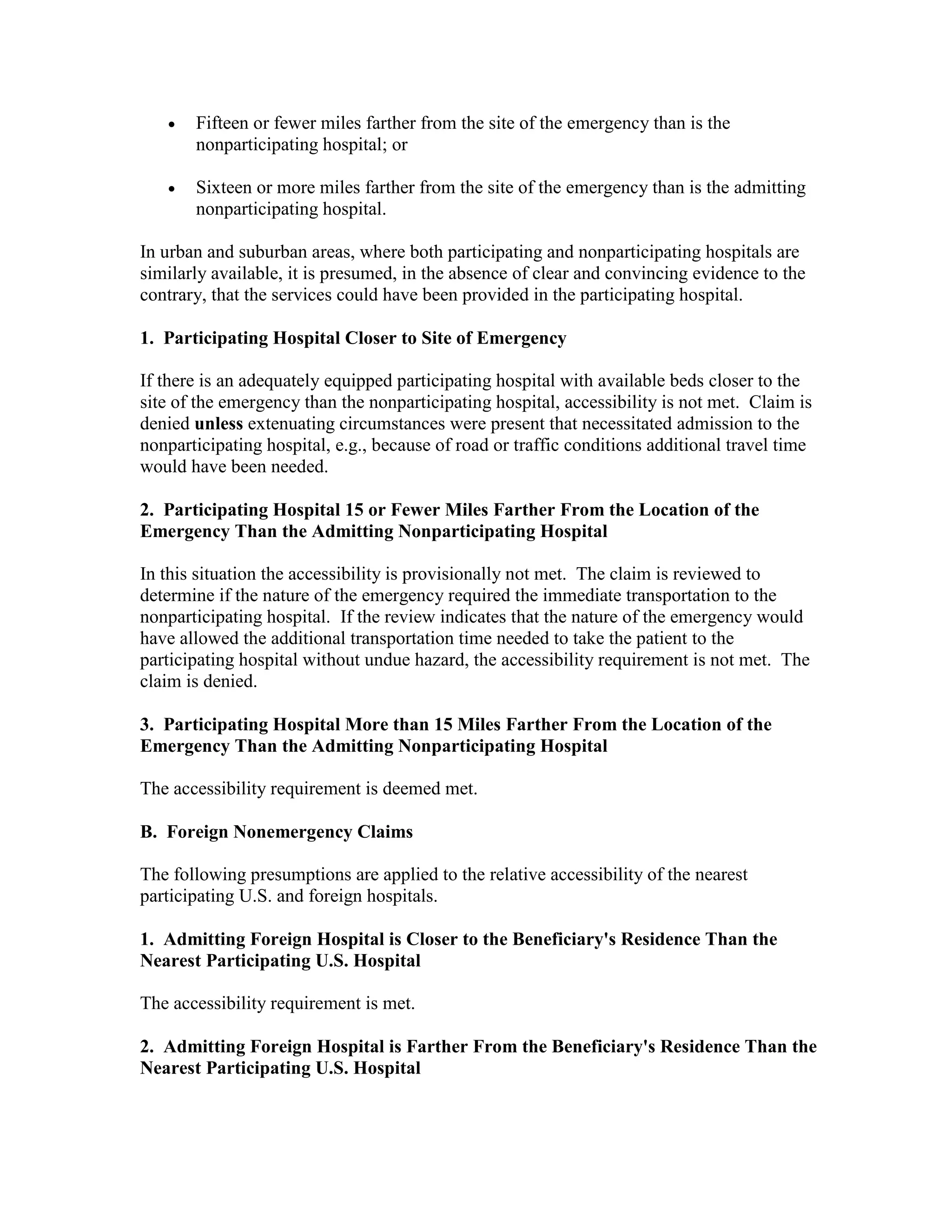•

Fifteen or fewer miles farther from the site of the emergency than is the
nonparticipating hospital; or

•

Sixteen or more miles farther from the site of the emergency than is the admitting
nonparticipating hospital.

In urban and suburban areas, where both participating and nonparticipating hospitals are
similarly available, it is presumed, in the absence of clear and convincing evidence to the
contrary, that the services could have been provided in the participating hospital.
1. Participating Hospital Closer to Site of Emergency
If there is an adequately equipped participating hospital with available beds closer to the
site of the emergency than the nonparticipating hospital, accessibility is not met. Claim is
denied unless extenuating circumstances were present that necessitated admission to the
nonparticipating hospital, e.g., because of road or traffic conditions additional travel time
would have been needed.
2. Participating Hospital 15 or Fewer Miles Farther From the Location of the
Emergency Than the Admitting Nonparticipating Hospital
In this situation the accessibility is provisionally not met. The claim is reviewed to
determine if the nature of the emergency required the immediate transportation to the
nonparticipating hospital. If the review indicates that the nature of the emergency would
have allowed the additional transportation time needed to take the patient to the
participating hospital without undue hazard, the accessibility requirement is not met. The
claim is denied.
3. Participating Hospital More than 15 Miles Farther From the Location of the
Emergency Than the Admitting Nonparticipating Hospital
The accessibility requirement is deemed met.
B. Foreign Nonemergency Claims
The following presumptions are applied to the relative accessibility of the nearest
participating U.S. and foreign hospitals.
1. Admitting Foreign Hospital is Closer to the Beneficiary's Residence Than the
Nearest Participating U.S. Hospital
The accessibility requirement is met.
2. Admitting Foreign Hospital is Farther From the Beneficiary's Residence Than the
Nearest Participating U.S. Hospital

 