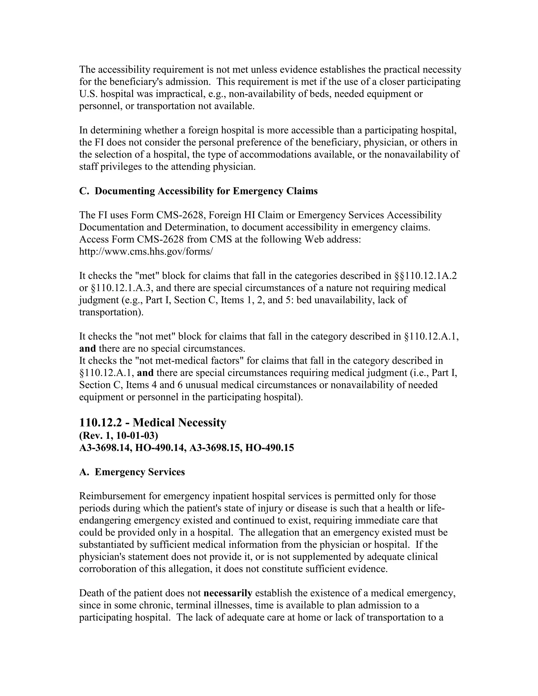 The accessibility requirement is not met unless evidence establishes the practical necessity
for the beneficiary's admission. This requirement is met if the use of a closer participating
U.S. hospital was impractical, e.g., non-availability of beds, needed equipment or
personnel, or transportation not available.
In determining whether a foreign hospital is more accessible than a participating hospital,
the FI does not consider the personal preference of the beneficiary, physician, or others in
the selection of a hospital, the type of accommodations available, or the nonavailability of
staff privileges to the attending physician.
C. Documenting Accessibility for Emergency Claims
The FI uses Form CMS-2628, Foreign HI Claim or Emergency Services Accessibility
Documentation and Determination, to document accessibility in emergency claims.
Access Form CMS-2628 from CMS at the following Web address:
http://www.cms.hhs.gov/forms/
It checks the "met" block for claims that fall in the categories described in §§110.12.1A.2
or §110.12.1.A.3, and there are special circumstances of a nature not requiring medical
judgment (e.g., Part I, Section C, Items 1, 2, and 5: bed unavailability, lack of
transportation).
It checks the "not met" block for claims that fall in the category described in §110.12.A.1,
and there are no special circumstances.
It checks the "not met-medical factors" for claims that fall in the category described in
§110.12.A.1, and there are special circumstances requiring medical judgment (i.e., Part I,
Section C, Items 4 and 6 unusual medical circumstances or nonavailability of needed
equipment or personnel in the participating hospital).

110.12.2 - Medical Necessity
(Rev. 1, 10-01-03)
A3-3698.14, HO-490.14, A3-3698.15, HO-490.15
A. Emergency Services
Reimbursement for emergency inpatient hospital services is permitted only for those
periods during which the patient's state of injury or disease is such that a health or lifeendangering emergency existed and continued to exist, requiring immediate care that
could be provided only in a hospital. The allegation that an emergency existed must be
substantiated by sufficient medical information from the physician or hospital. If the
physician's statement does not provide it, or is not supplemented by adequate clinical
corroboration of this allegation, it does not constitute sufficient evidence.
Death of the patient does not necessarily establish the existence of a medical emergency,
since in some chronic, terminal illnesses, time is available to plan admission to a
participating hospital. The lack of adequate care at home or lack of transportation to a

 