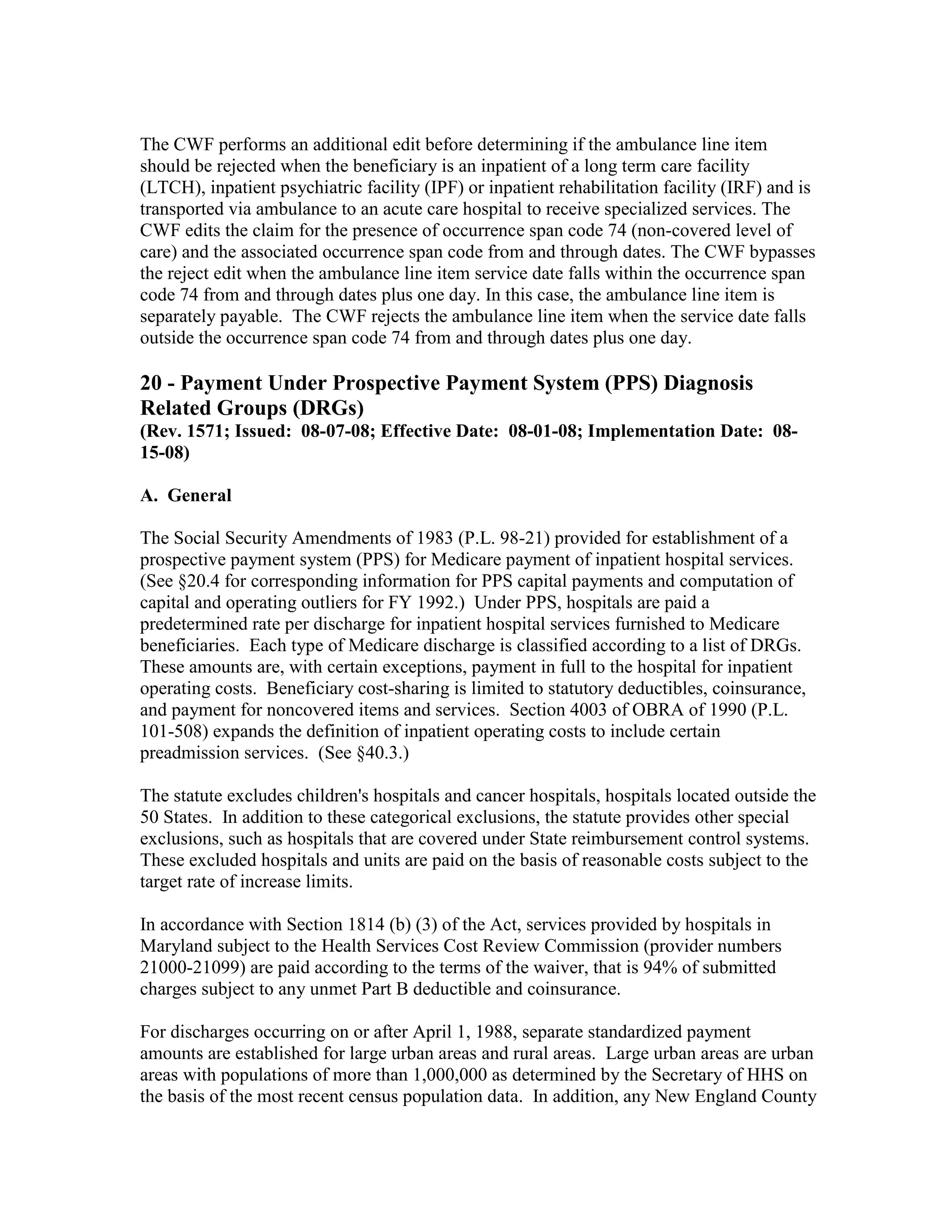 The CWF performs an additional edit before determining if the ambulance line item
should be rejected when the beneficiary is an inpatient of a long term care facility
(LTCH), inpatient psychiatric facility (IPF) or inpatient rehabilitation facility (IRF) and is
transported via ambulance to an acute care hospital to receive specialized services. The
CWF edits the claim for the presence of occurrence span code 74 (non-covered level of
care) and the associated occurrence span code from and through dates. The CWF bypasses
the reject edit when the ambulance line item service date falls within the occurrence span
code 74 from and through dates plus one day. In this case, the ambulance line item is
separately payable. The CWF rejects the ambulance line item when the service date falls
outside the occurrence span code 74 from and through dates plus one day.

20 - Payment Under Prospective Payment System (PPS) Diagnosis
Related Groups (DRGs)
(Rev. 1571; Issued: 08-07-08; Effective Date: 08-01-08; Implementation Date: 0815-08)
A. General
The Social Security Amendments of 1983 (P.L. 98-21) provided for establishment of a
prospective payment system (PPS) for Medicare payment of inpatient hospital services.
(See §20.4 for corresponding information for PPS capital payments and computation of
capital and operating outliers for FY 1992.) Under PPS, hospitals are paid a
predetermined rate per discharge for inpatient hospital services furnished to Medicare
beneficiaries. Each type of Medicare discharge is classified according to a list of DRGs.
These amounts are, with certain exceptions, payment in full to the hospital for inpatient
operating costs. Beneficiary cost-sharing is limited to statutory deductibles, coinsurance,
and payment for noncovered items and services. Section 4003 of OBRA of 1990 (P.L.
101-508) expands the definition of inpatient operating costs to include certain
preadmission services. (See §40.3.)
The statute excludes children's hospitals and cancer hospitals, hospitals located outside the
50 States. In addition to these categorical exclusions, the statute provides other special
exclusions, such as hospitals that are covered under State reimbursement control systems.
These excluded hospitals and units are paid on the basis of reasonable costs subject to the
target rate of increase limits.
In accordance with Section 1814 (b) (3) of the Act, services provided by hospitals in
Maryland subject to the Health Services Cost Review Commission (provider numbers
21000-21099) are paid according to the terms of the waiver, that is 94% of submitted
charges subject to any unmet Part B deductible and coinsurance.
For discharges occurring on or after April 1, 1988, separate standardized payment
amounts are established for large urban areas and rural areas. Large urban areas are urban
areas with populations of more than 1,000,000 as determined by the Secretary of HHS on
the basis of the most recent census population data. In addition, any New England County

 