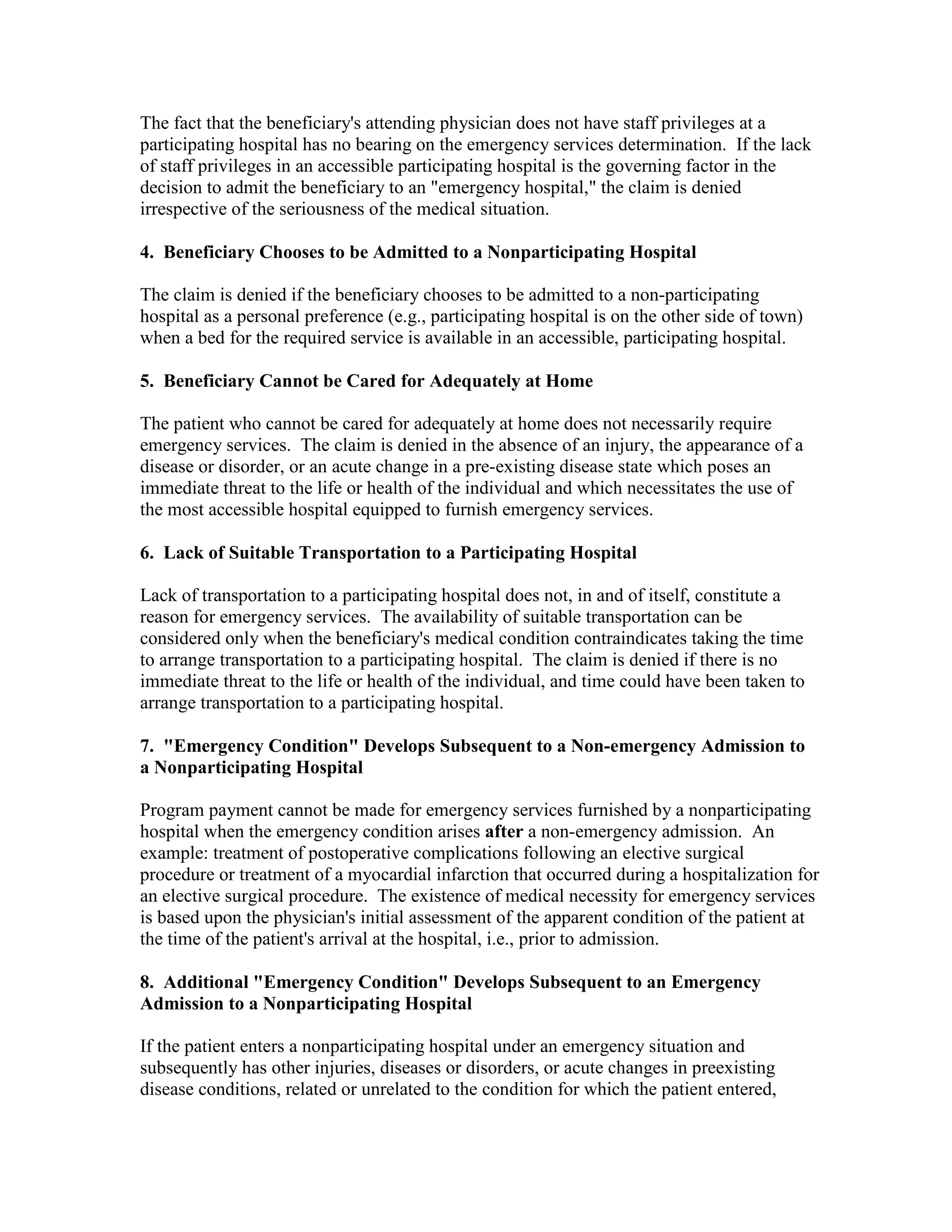 The fact that the beneficiary's attending physician does not have staff privileges at a
participating hospital has no bearing on the emergency services determination. If the lack
of staff privileges in an accessible participating hospital is the governing factor in the
decision to admit the beneficiary to an "emergency hospital," the claim is denied
irrespective of the seriousness of the medical situation.
4. Beneficiary Chooses to be Admitted to a Nonparticipating Hospital
The claim is denied if the beneficiary chooses to be admitted to a non-participating
hospital as a personal preference (e.g., participating hospital is on the other side of town)
when a bed for the required service is available in an accessible, participating hospital.
5. Beneficiary Cannot be Cared for Adequately at Home
The patient who cannot be cared for adequately at home does not necessarily require
emergency services. The claim is denied in the absence of an injury, the appearance of a
disease or disorder, or an acute change in a pre-existing disease state which poses an
immediate threat to the life or health of the individual and which necessitates the use of
the most accessible hospital equipped to furnish emergency services.
6. Lack of Suitable Transportation to a Participating Hospital
Lack of transportation to a participating hospital does not, in and of itself, constitute a
reason for emergency services. The availability of suitable transportation can be
considered only when the beneficiary's medical condition contraindicates taking the time
to arrange transportation to a participating hospital. The claim is denied if there is no
immediate threat to the life or health of the individual, and time could have been taken to
arrange transportation to a participating hospital.
7. "Emergency Condition" Develops Subsequent to a Non-emergency Admission to
a Nonparticipating Hospital
Program payment cannot be made for emergency services furnished by a nonparticipating
hospital when the emergency condition arises after a non-emergency admission. An
example: treatment of postoperative complications following an elective surgical
procedure or treatment of a myocardial infarction that occurred during a hospitalization for
an elective surgical procedure. The existence of medical necessity for emergency services
is based upon the physician's initial assessment of the apparent condition of the patient at
the time of the patient's arrival at the hospital, i.e., prior to admission.
8. Additional "Emergency Condition" Develops Subsequent to an Emergency
Admission to a Nonparticipating Hospital
If the patient enters a nonparticipating hospital under an emergency situation and
subsequently has other injuries, diseases or disorders, or acute changes in preexisting
disease conditions, related or unrelated to the condition for which the patient entered,

 