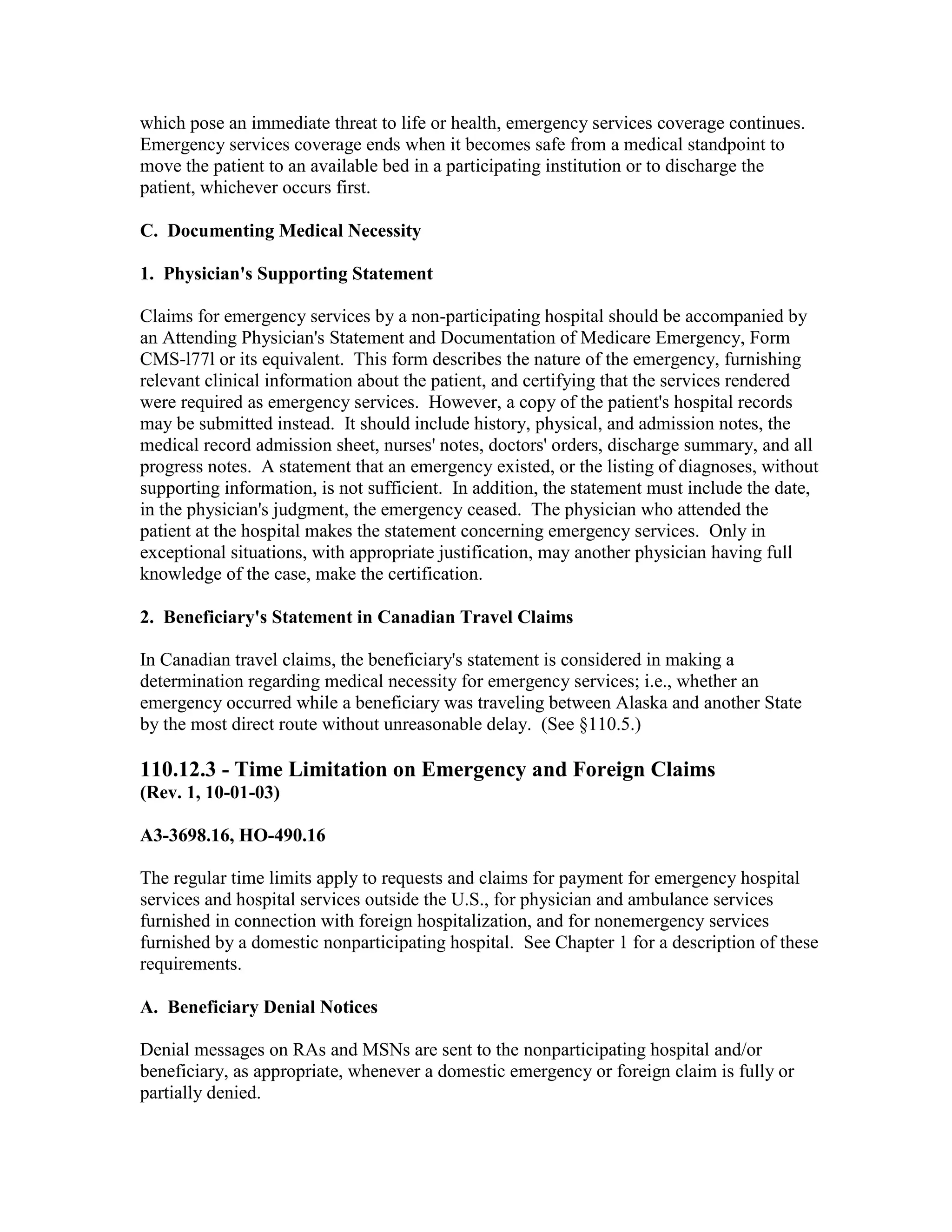 which pose an immediate threat to life or health, emergency services coverage continues.
Emergency services coverage ends when it becomes safe from a medical standpoint to
move the patient to an available bed in a participating institution or to discharge the
patient, whichever occurs first.
C. Documenting Medical Necessity
1. Physician's Supporting Statement
Claims for emergency services by a non-participating hospital should be accompanied by
an Attending Physician's Statement and Documentation of Medicare Emergency, Form
CMS-l77l or its equivalent. This form describes the nature of the emergency, furnishing
relevant clinical information about the patient, and certifying that the services rendered
were required as emergency services. However, a copy of the patient's hospital records
may be submitted instead. It should include history, physical, and admission notes, the
medical record admission sheet, nurses' notes, doctors' orders, discharge summary, and all
progress notes. A statement that an emergency existed, or the listing of diagnoses, without
supporting information, is not sufficient. In addition, the statement must include the date,
in the physician's judgment, the emergency ceased. The physician who attended the
patient at the hospital makes the statement concerning emergency services. Only in
exceptional situations, with appropriate justification, may another physician having full
knowledge of the case, make the certification.
2. Beneficiary's Statement in Canadian Travel Claims
In Canadian travel claims, the beneficiary's statement is considered in making a
determination regarding medical necessity for emergency services; i.e., whether an
emergency occurred while a beneficiary was traveling between Alaska and another State
by the most direct route without unreasonable delay. (See §110.5.)

110.12.3 - Time Limitation on Emergency and Foreign Claims
(Rev. 1, 10-01-03)
A3-3698.16, HO-490.16
The regular time limits apply to requests and claims for payment for emergency hospital
services and hospital services outside the U.S., for physician and ambulance services
furnished in connection with foreign hospitalization, and for nonemergency services
furnished by a domestic nonparticipating hospital. See Chapter 1 for a description of these
requirements.
A. Beneficiary Denial Notices
Denial messages on RAs and MSNs are sent to the nonparticipating hospital and/or
beneficiary, as appropriate, whenever a domestic emergency or foreign claim is fully or
partially denied.

 