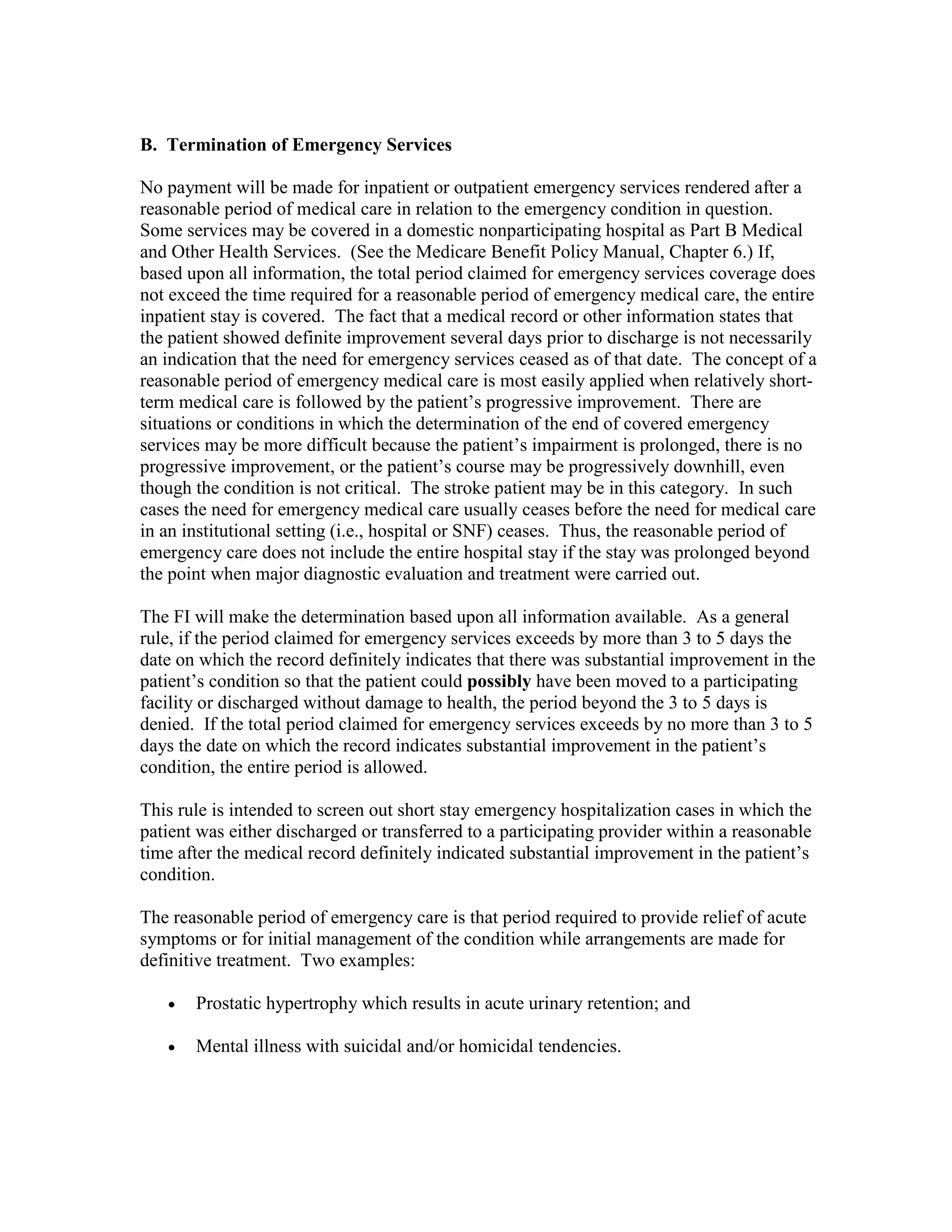 B. Termination of Emergency Services
No payment will be made for inpatient or outpatient emergency services rendered after a
reasonable period of medical care in relation to the emergency condition in question.
Some services may be covered in a domestic nonparticipating hospital as Part B Medical
and Other Health Services. (See the Medicare Benefit Policy Manual, Chapter 6.) If,
based upon all information, the total period claimed for emergency services coverage does
not exceed the time required for a reasonable period of emergency medical care, the entire
inpatient stay is covered. The fact that a medical record or other information states that
the patient showed definite improvement several days prior to discharge is not necessarily
an indication that the need for emergency services ceased as of that date. The concept of a
reasonable period of emergency medical care is most easily applied when relatively shortterm medical care is followed by the patient’s progressive improvement. There are
situations or conditions in which the determination of the end of covered emergency
services may be more difficult because the patient’s impairment is prolonged, there is no
progressive improvement, or the patient’s course may be progressively downhill, even
though the condition is not critical. The stroke patient may be in this category. In such
cases the need for emergency medical care usually ceases before the need for medical care
in an institutional setting (i.e., hospital or SNF) ceases. Thus, the reasonable period of
emergency care does not include the entire hospital stay if the stay was prolonged beyond
the point when major diagnostic evaluation and treatment were carried out.
The FI will make the determination based upon all information available. As a general
rule, if the period claimed for emergency services exceeds by more than 3 to 5 days the
date on which the record definitely indicates that there was substantial improvement in the
patient’s condition so that the patient could possibly have been moved to a participating
facility or discharged without damage to health, the period beyond the 3 to 5 days is
denied. If the total period claimed for emergency services exceeds by no more than 3 to 5
days the date on which the record indicates substantial improvement in the patient’s
condition, the entire period is allowed.
This rule is intended to screen out short stay emergency hospitalization cases in which the
patient was either discharged or transferred to a participating provider within a reasonable
time after the medical record definitely indicated substantial improvement in the patient’s
condition.
The reasonable period of emergency care is that period required to provide relief of acute
symptoms or for initial management of the condition while arrangements are made for
definitive treatment. Two examples:
•

Prostatic hypertrophy which results in acute urinary retention; and

•

Mental illness with suicidal and/or homicidal tendencies.

 