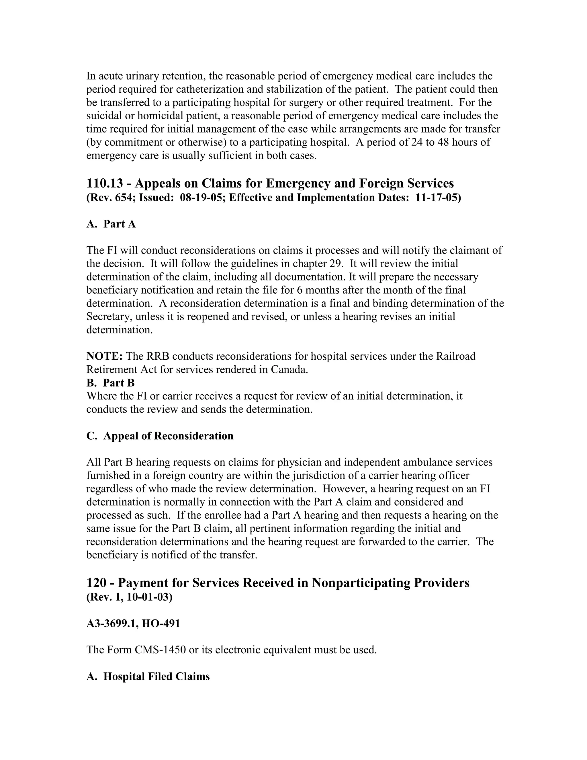 In acute urinary retention, the reasonable period of emergency medical care includes the
period required for catheterization and stabilization of the patient. The patient could then
be transferred to a participating hospital for surgery or other required treatment. For the
suicidal or homicidal patient, a reasonable period of emergency medical care includes the
time required for initial management of the case while arrangements are made for transfer
(by commitment or otherwise) to a participating hospital. A period of 24 to 48 hours of
emergency care is usually sufficient in both cases.

110.13 - Appeals on Claims for Emergency and Foreign Services
(Rev. 654; Issued: 08-19-05; Effective and Implementation Dates: 11-17-05)
A. Part A
The FI will conduct reconsiderations on claims it processes and will notify the claimant of
the decision. It will follow the guidelines in chapter 29. It will review the initial
determination of the claim, including all documentation. It will prepare the necessary
beneficiary notification and retain the file for 6 months after the month of the final
determination. A reconsideration determination is a final and binding determination of the
Secretary, unless it is reopened and revised, or unless a hearing revises an initial
determination.
NOTE: The RRB conducts reconsiderations for hospital services under the Railroad
Retirement Act for services rendered in Canada.
B. Part B
Where the FI or carrier receives a request for review of an initial determination, it
conducts the review and sends the determination.
C. Appeal of Reconsideration
All Part B hearing requests on claims for physician and independent ambulance services
furnished in a foreign country are within the jurisdiction of a carrier hearing officer
regardless of who made the review determination. However, a hearing request on an FI
determination is normally in connection with the Part A claim and considered and
processed as such. If the enrollee had a Part A hearing and then requests a hearing on the
same issue for the Part B claim, all pertinent information regarding the initial and
reconsideration determinations and the hearing request are forwarded to the carrier. The
beneficiary is notified of the transfer.

120 - Payment for Services Received in Nonparticipating Providers
(Rev. 1, 10-01-03)
A3-3699.1, HO-491
The Form CMS-1450 or its electronic equivalent must be used.
A. Hospital Filed Claims

 