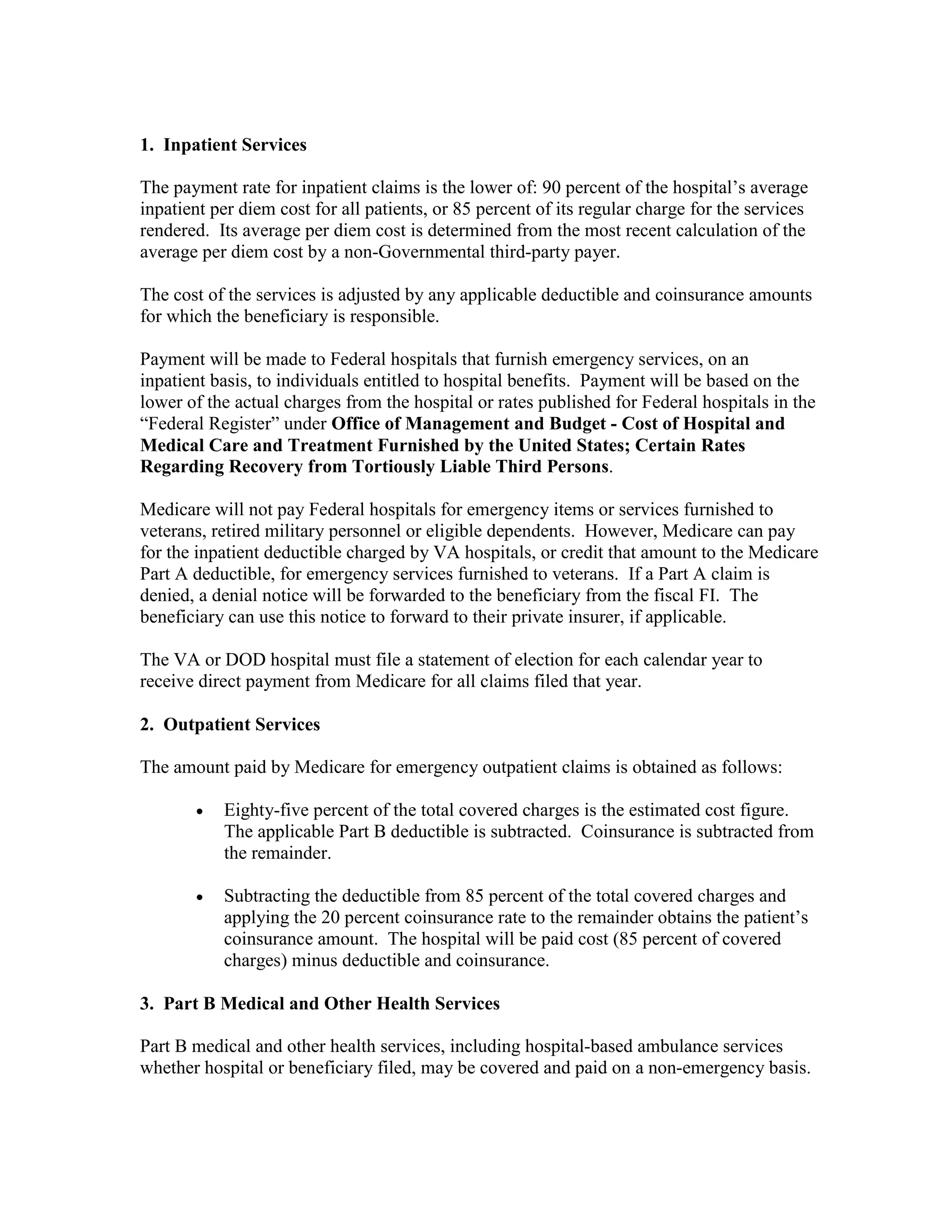 1. Inpatient Services
The payment rate for inpatient claims is the lower of: 90 percent of the hospital’s average
inpatient per diem cost for all patients, or 85 percent of its regular charge for the services
rendered. Its average per diem cost is determined from the most recent calculation of the
average per diem cost by a non-Governmental third-party payer.
The cost of the services is adjusted by any applicable deductible and coinsurance amounts
for which the beneficiary is responsible.
Payment will be made to Federal hospitals that furnish emergency services, on an
inpatient basis, to individuals entitled to hospital benefits. Payment will be based on the
lower of the actual charges from the hospital or rates published for Federal hospitals in the
“Federal Register” under Office of Management and Budget - Cost of Hospital and
Medical Care and Treatment Furnished by the United States; Certain Rates
Regarding Recovery from Tortiously Liable Third Persons.
Medicare will not pay Federal hospitals for emergency items or services furnished to
veterans, retired military personnel or eligible dependents. However, Medicare can pay
for the inpatient deductible charged by VA hospitals, or credit that amount to the Medicare
Part A deductible, for emergency services furnished to veterans. If a Part A claim is
denied, a denial notice will be forwarded to the beneficiary from the fiscal FI. The
beneficiary can use this notice to forward to their private insurer, if applicable.
The VA or DOD hospital must file a statement of election for each calendar year to
receive direct payment from Medicare for all claims filed that year.
2. Outpatient Services
The amount paid by Medicare for emergency outpatient claims is obtained as follows:
•

Eighty-five percent of the total covered charges is the estimated cost figure.
The applicable Part B deductible is subtracted. Coinsurance is subtracted from
the remainder.

•

Subtracting the deductible from 85 percent of the total covered charges and
applying the 20 percent coinsurance rate to the remainder obtains the patient’s
coinsurance amount. The hospital will be paid cost (85 percent of covered
charges) minus deductible and coinsurance.

3. Part B Medical and Other Health Services
Part B medical and other health services, including hospital-based ambulance services
whether hospital or beneficiary filed, may be covered and paid on a non-emergency basis.

 