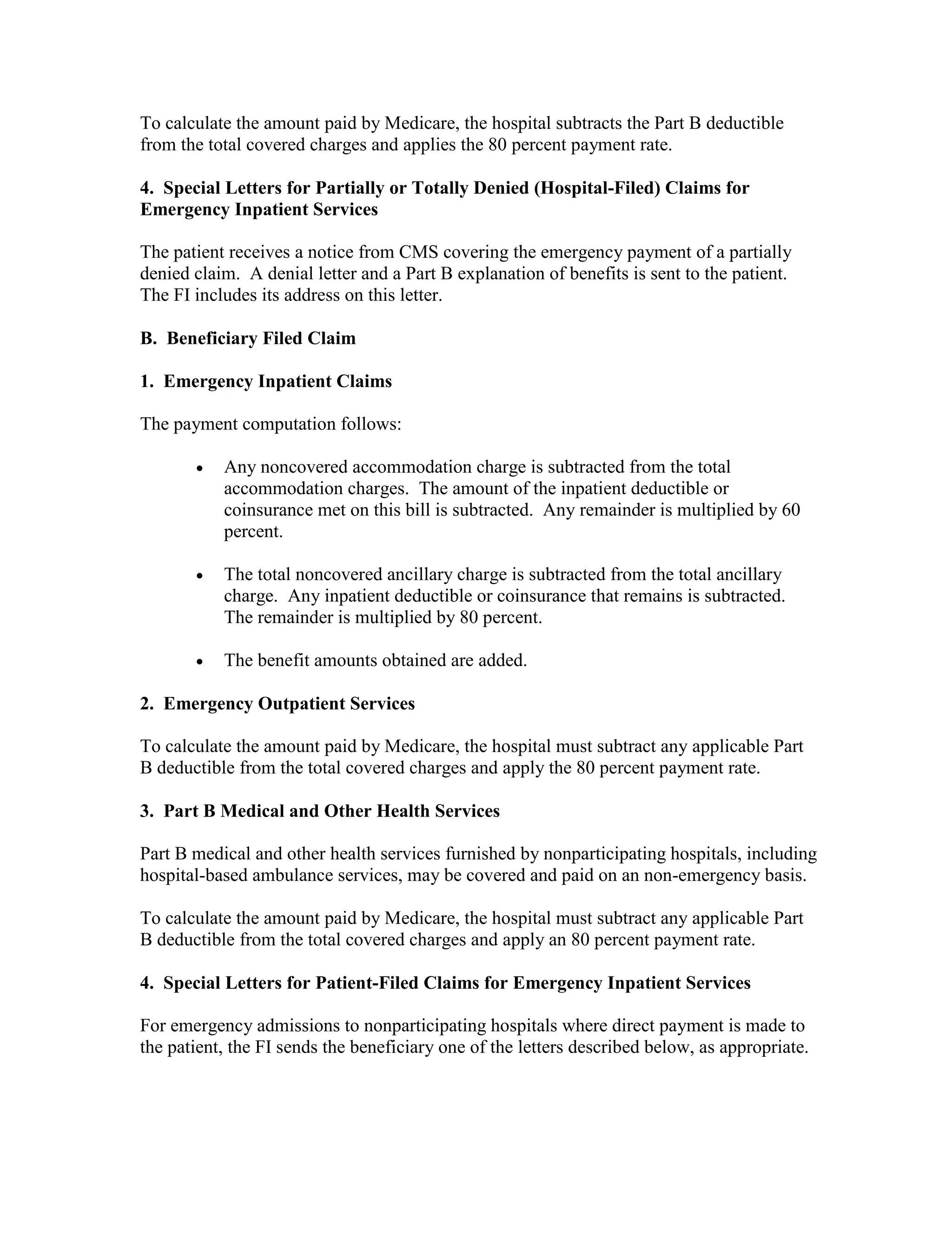 To calculate the amount paid by Medicare, the hospital subtracts the Part B deductible
from the total covered charges and applies the 80 percent payment rate.
4. Special Letters for Partially or Totally Denied (Hospital-Filed) Claims for
Emergency Inpatient Services
The patient receives a notice from CMS covering the emergency payment of a partially
denied claim. A denial letter and a Part B explanation of benefits is sent to the patient.
The FI includes its address on this letter.
B. Beneficiary Filed Claim
1. Emergency Inpatient Claims
The payment computation follows:
•

Any noncovered accommodation charge is subtracted from the total
accommodation charges. The amount of the inpatient deductible or
coinsurance met on this bill is subtracted. Any remainder is multiplied by 60
percent.

•

The total noncovered ancillary charge is subtracted from the total ancillary
charge. Any inpatient deductible or coinsurance that remains is subtracted.
The remainder is multiplied by 80 percent.

•

The benefit amounts obtained are added.

2. Emergency Outpatient Services
To calculate the amount paid by Medicare, the hospital must subtract any applicable Part
B deductible from the total covered charges and apply the 80 percent payment rate.
3. Part B Medical and Other Health Services
Part B medical and other health services furnished by nonparticipating hospitals, including
hospital-based ambulance services, may be covered and paid on an non-emergency basis.
To calculate the amount paid by Medicare, the hospital must subtract any applicable Part
B deductible from the total covered charges and apply an 80 percent payment rate.
4. Special Letters for Patient-Filed Claims for Emergency Inpatient Services
For emergency admissions to nonparticipating hospitals where direct payment is made to
the patient, the FI sends the beneficiary one of the letters described below, as appropriate.

 