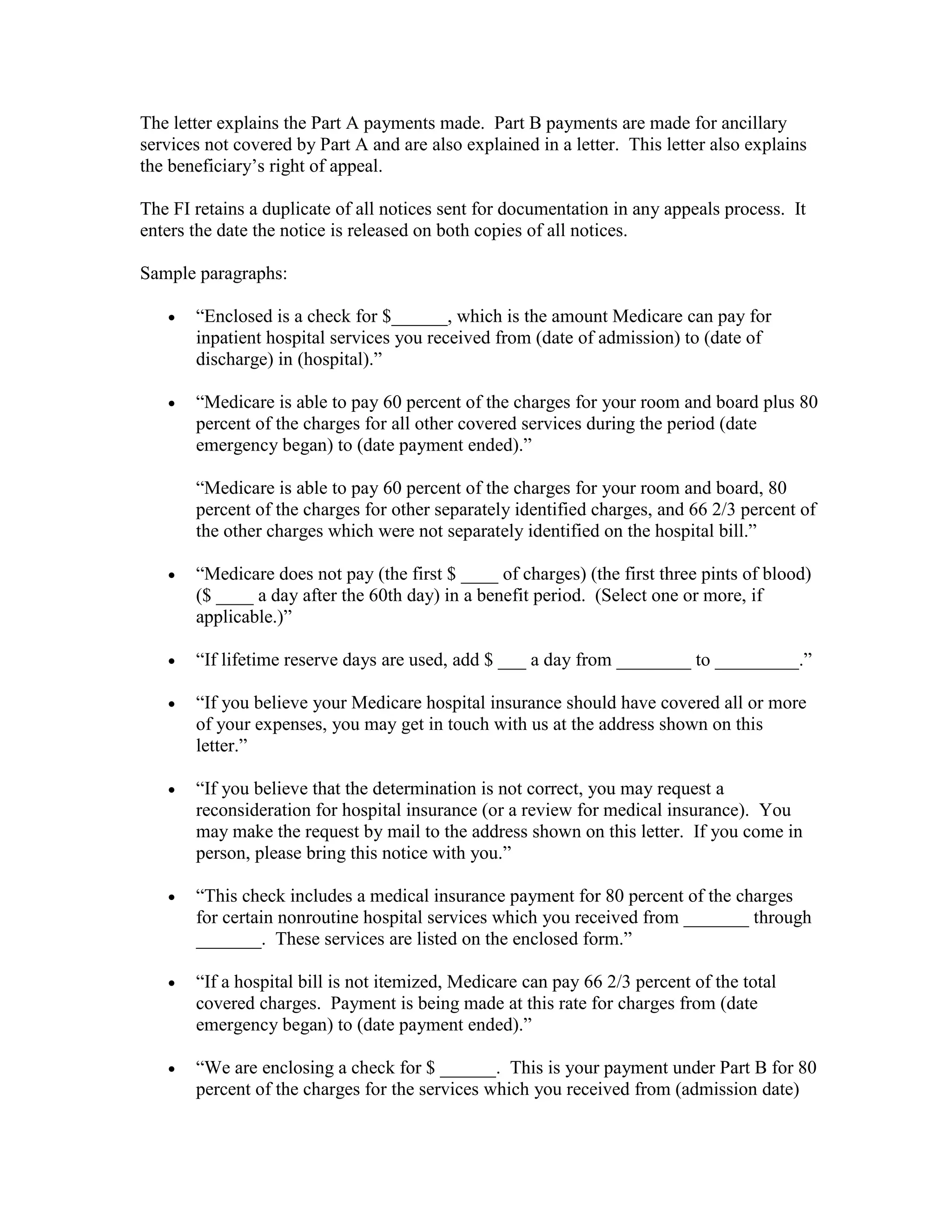 The letter explains the Part A payments made. Part B payments are made for ancillary
services not covered by Part A and are also explained in a letter. This letter also explains
the beneficiary’s right of appeal.
The FI retains a duplicate of all notices sent for documentation in any appeals process. It
enters the date the notice is released on both copies of all notices.
Sample paragraphs:
•

“Enclosed is a check for $______, which is the amount Medicare can pay for
inpatient hospital services you received from (date of admission) to (date of
discharge) in (hospital).”

•

“Medicare is able to pay 60 percent of the charges for your room and board plus 80
percent of the charges for all other covered services during the period (date
emergency began) to (date payment ended).”
“Medicare is able to pay 60 percent of the charges for your room and board, 80
percent of the charges for other separately identified charges, and 66 2/3 percent of
the other charges which were not separately identified on the hospital bill.”

•

“Medicare does not pay (the first $ ____ of charges) (the first three pints of blood)
($ ____ a day after the 60th day) in a benefit period. (Select one or more, if
applicable.)”

•

“If lifetime reserve days are used, add $ ___ a day from ________ to _________.”

•

“If you believe your Medicare hospital insurance should have covered all or more
of your expenses, you may get in touch with us at the address shown on this
letter.”

•

“If you believe that the determination is not correct, you may request a
reconsideration for hospital insurance (or a review for medical insurance). You
may make the request by mail to the address shown on this letter. If you come in
person, please bring this notice with you.”

•

“This check includes a medical insurance payment for 80 percent of the charges
for certain nonroutine hospital services which you received from _______ through
_______. These services are listed on the enclosed form.”

•

“If a hospital bill is not itemized, Medicare can pay 66 2/3 percent of the total
covered charges. Payment is being made at this rate for charges from (date
emergency began) to (date payment ended).”

•

“We are enclosing a check for $ ______. This is your payment under Part B for 80
percent of the charges for the services which you received from (admission date)

 