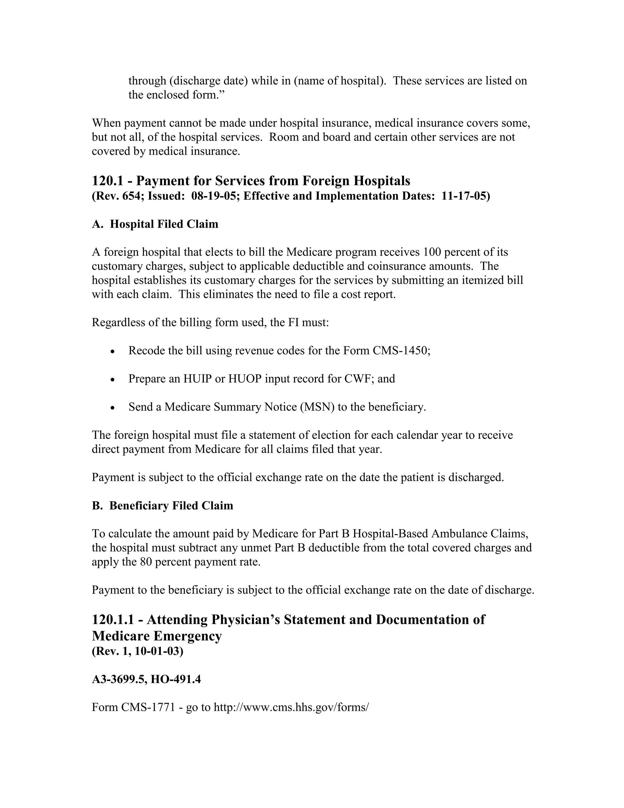 through (discharge date) while in (name of hospital). These services are listed on
the enclosed form.”
When payment cannot be made under hospital insurance, medical insurance covers some,
but not all, of the hospital services. Room and board and certain other services are not
covered by medical insurance.

120.1 - Payment for Services from Foreign Hospitals
(Rev. 654; Issued: 08-19-05; Effective and Implementation Dates: 11-17-05)
A. Hospital Filed Claim
A foreign hospital that elects to bill the Medicare program receives 100 percent of its
customary charges, subject to applicable deductible and coinsurance amounts. The
hospital establishes its customary charges for the services by submitting an itemized bill
with each claim. This eliminates the need to file a cost report.
Regardless of the billing form used, the FI must:
•

Recode the bill using revenue codes for the Form CMS-1450;

•

Prepare an HUIP or HUOP input record for CWF; and

•

Send a Medicare Summary Notice (MSN) to the beneficiary.

The foreign hospital must file a statement of election for each calendar year to receive
direct payment from Medicare for all claims filed that year.
Payment is subject to the official exchange rate on the date the patient is discharged.
B. Beneficiary Filed Claim
To calculate the amount paid by Medicare for Part B Hospital-Based Ambulance Claims,
the hospital must subtract any unmet Part B deductible from the total covered charges and
apply the 80 percent payment rate.
Payment to the beneficiary is subject to the official exchange rate on the date of discharge.

120.1.1 - Attending Physician’s Statement and Documentation of
Medicare Emergency
(Rev. 1, 10-01-03)
A3-3699.5, HO-491.4
Form CMS-1771 - go to http://www.cms.hhs.gov/forms/

 