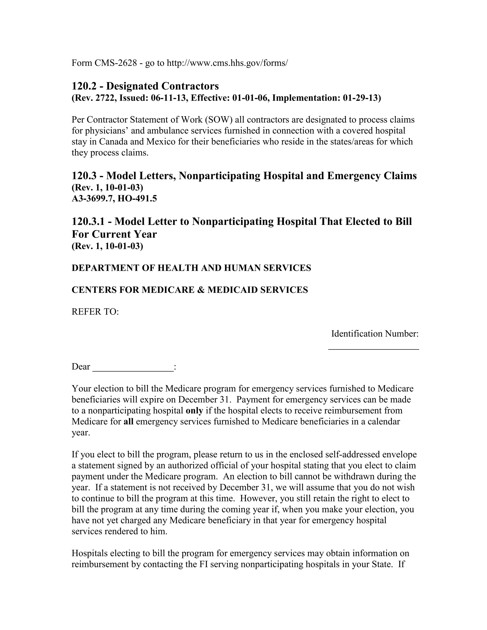 Form CMS-2628 - go to http://www.cms.hhs.gov/forms/

120.2 - Designated Contractors
(Rev. 2722, Issued: 06-11-13, Effective: 01-01-06, Implementation: 01-29-13)
Per Contractor Statement of Work (SOW) all contractors are designated to process claims
for physicians’ and ambulance services furnished in connection with a covered hospital
stay in Canada and Mexico for their beneficiaries who reside in the states/areas for which
they process claims.

120.3 - Model Letters, Nonparticipating Hospital and Emergency Claims
(Rev. 1, 10-01-03)
A3-3699.7, HO-491.5

120.3.1 - Model Letter to Nonparticipating Hospital That Elected to Bill
For Current Year
(Rev. 1, 10-01-03)
DEPARTMENT OF HEALTH AND HUMAN SERVICES
CENTERS FOR MEDICARE & MEDICAID SERVICES
REFER TO:
Identification Number:
___________________
Dear _________________:
Your election to bill the Medicare program for emergency services furnished to Medicare
beneficiaries will expire on December 31. Payment for emergency services can be made
to a nonparticipating hospital only if the hospital elects to receive reimbursement from
Medicare for all emergency services furnished to Medicare beneficiaries in a calendar
year.
If you elect to bill the program, please return to us in the enclosed self-addressed envelope
a statement signed by an authorized official of your hospital stating that you elect to claim
payment under the Medicare program. An election to bill cannot be withdrawn during the
year. If a statement is not received by December 31, we will assume that you do not wish
to continue to bill the program at this time. However, you still retain the right to elect to
bill the program at any time during the coming year if, when you make your election, you
have not yet charged any Medicare beneficiary in that year for emergency hospital
services rendered to him.
Hospitals electing to bill the program for emergency services may obtain information on
reimbursement by contacting the FI serving nonparticipating hospitals in your State. If

 