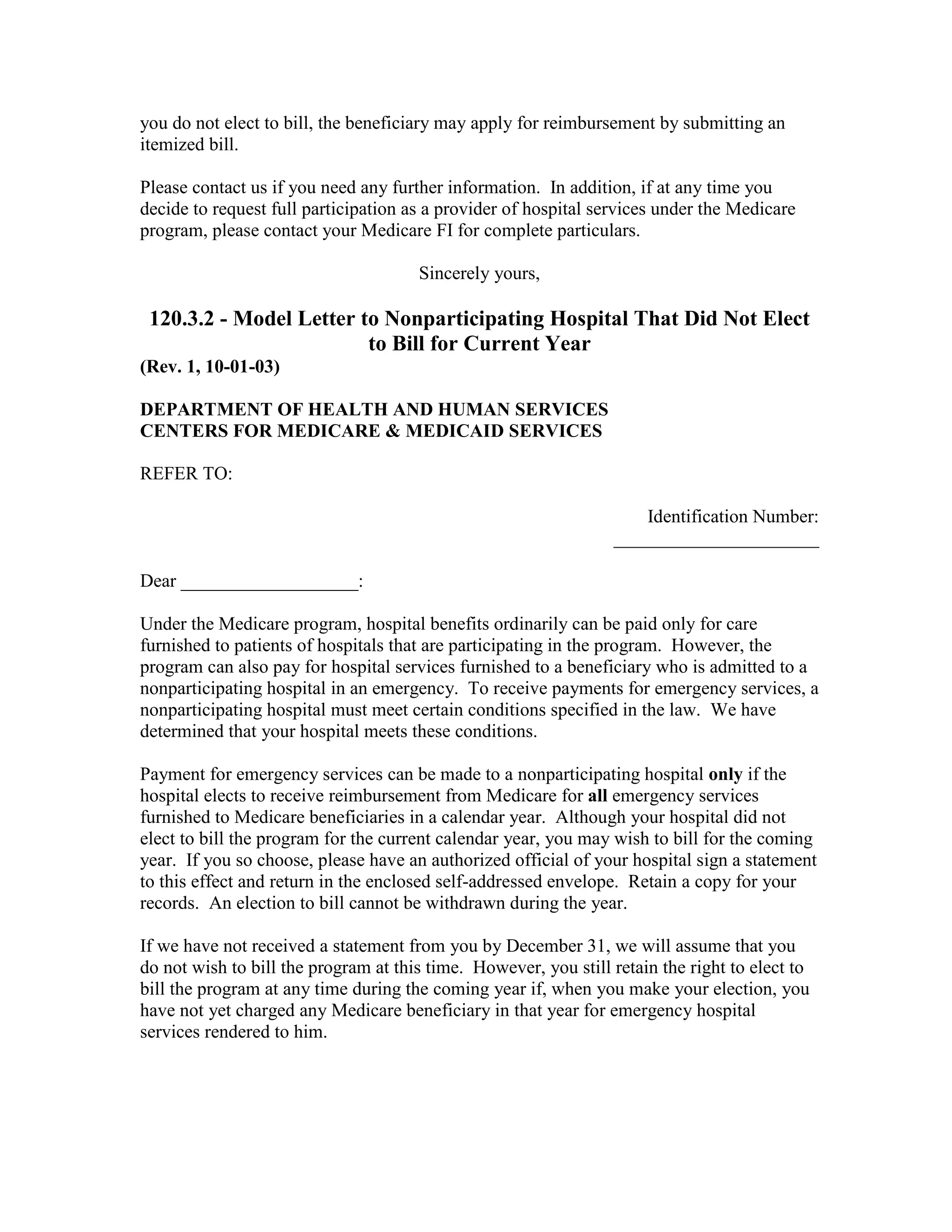 you do not elect to bill, the beneficiary may apply for reimbursement by submitting an
itemized bill.
Please contact us if you need any further information. In addition, if at any time you
decide to request full participation as a provider of hospital services under the Medicare
program, please contact your Medicare FI for complete particulars.
Sincerely yours,

120.3.2 - Model Letter to Nonparticipating Hospital That Did Not Elect
to Bill for Current Year
(Rev. 1, 10-01-03)
DEPARTMENT OF HEALTH AND HUMAN SERVICES
CENTERS FOR MEDICARE & MEDICAID SERVICES
REFER TO:
Identification Number:
______________________
Dear ___________________:
Under the Medicare program, hospital benefits ordinarily can be paid only for care
furnished to patients of hospitals that are participating in the program. However, the
program can also pay for hospital services furnished to a beneficiary who is admitted to a
nonparticipating hospital in an emergency. To receive payments for emergency services, a
nonparticipating hospital must meet certain conditions specified in the law. We have
determined that your hospital meets these conditions.
Payment for emergency services can be made to a nonparticipating hospital only if the
hospital elects to receive reimbursement from Medicare for all emergency services
furnished to Medicare beneficiaries in a calendar year. Although your hospital did not
elect to bill the program for the current calendar year, you may wish to bill for the coming
year. If you so choose, please have an authorized official of your hospital sign a statement
to this effect and return in the enclosed self-addressed envelope. Retain a copy for your
records. An election to bill cannot be withdrawn during the year.
If we have not received a statement from you by December 31, we will assume that you
do not wish to bill the program at this time. However, you still retain the right to elect to
bill the program at any time during the coming year if, when you make your election, you
have not yet charged any Medicare beneficiary in that year for emergency hospital
services rendered to him.

 