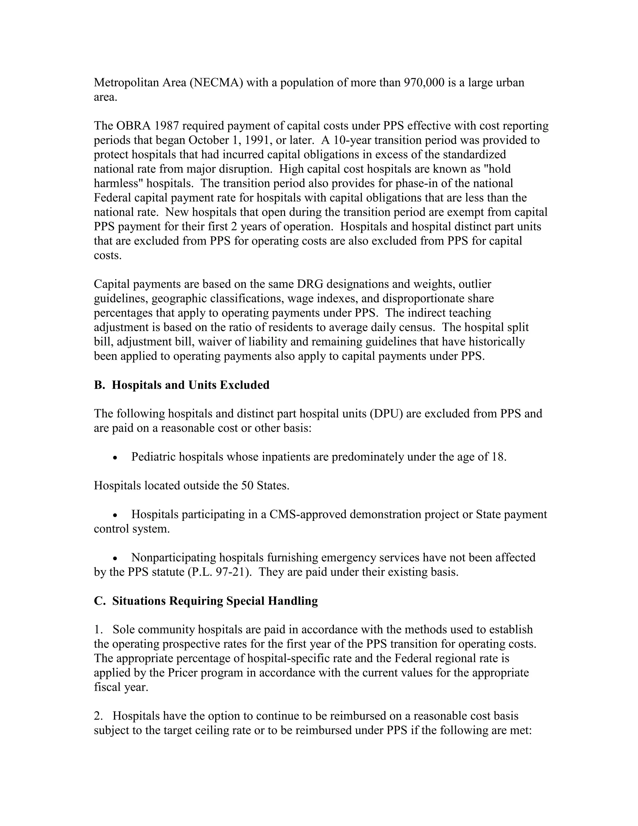 Metropolitan Area (NECMA) with a population of more than 970,000 is a large urban
area.
The OBRA 1987 required payment of capital costs under PPS effective with cost reporting
periods that began October 1, 1991, or later. A 10-year transition period was provided to
protect hospitals that had incurred capital obligations in excess of the standardized
national rate from major disruption. High capital cost hospitals are known as "hold
harmless" hospitals. The transition period also provides for phase-in of the national
Federal capital payment rate for hospitals with capital obligations that are less than the
national rate. New hospitals that open during the transition period are exempt from capital
PPS payment for their first 2 years of operation. Hospitals and hospital distinct part units
that are excluded from PPS for operating costs are also excluded from PPS for capital
costs.
Capital payments are based on the same DRG designations and weights, outlier
guidelines, geographic classifications, wage indexes, and disproportionate share
percentages that apply to operating payments under PPS. The indirect teaching
adjustment is based on the ratio of residents to average daily census. The hospital split
bill, adjustment bill, waiver of liability and remaining guidelines that have historically
been applied to operating payments also apply to capital payments under PPS.
B. Hospitals and Units Excluded
The following hospitals and distinct part hospital units (DPU) are excluded from PPS and
are paid on a reasonable cost or other basis:
•

Pediatric hospitals whose inpatients are predominately under the age of 18.

Hospitals located outside the 50 States.
• Hospitals participating in a CMS-approved demonstration project or State payment
control system.
•

Nonparticipating hospitals furnishing emergency services have not been affected
by the PPS statute (P.L. 97-21). They are paid under their existing basis.
C. Situations Requiring Special Handling
1. Sole community hospitals are paid in accordance with the methods used to establish
the operating prospective rates for the first year of the PPS transition for operating costs.
The appropriate percentage of hospital-specific rate and the Federal regional rate is
applied by the Pricer program in accordance with the current values for the appropriate
fiscal year.
2. Hospitals have the option to continue to be reimbursed on a reasonable cost basis
subject to the target ceiling rate or to be reimbursed under PPS if the following are met:

 