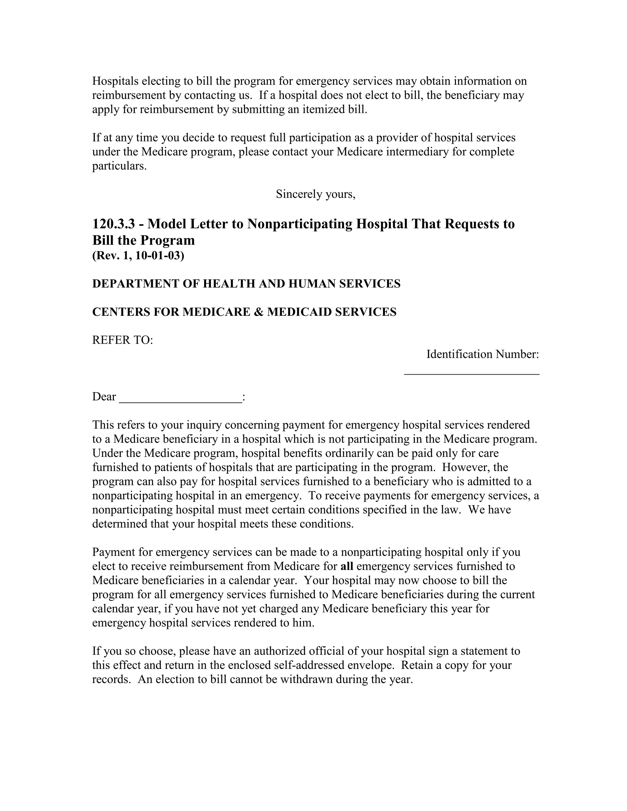 Hospitals electing to bill the program for emergency services may obtain information on
reimbursement by contacting us. If a hospital does not elect to bill, the beneficiary may
apply for reimbursement by submitting an itemized bill.
If at any time you decide to request full participation as a provider of hospital services
under the Medicare program, please contact your Medicare intermediary for complete
particulars.
Sincerely yours,

120.3.3 - Model Letter to Nonparticipating Hospital That Requests to
Bill the Program
(Rev. 1, 10-01-03)
DEPARTMENT OF HEALTH AND HUMAN SERVICES
CENTERS FOR MEDICARE & MEDICAID SERVICES
REFER TO:
Identification Number:
______________________
Dear ____________________:
This refers to your inquiry concerning payment for emergency hospital services rendered
to a Medicare beneficiary in a hospital which is not participating in the Medicare program.
Under the Medicare program, hospital benefits ordinarily can be paid only for care
furnished to patients of hospitals that are participating in the program. However, the
program can also pay for hospital services furnished to a beneficiary who is admitted to a
nonparticipating hospital in an emergency. To receive payments for emergency services, a
nonparticipating hospital must meet certain conditions specified in the law. We have
determined that your hospital meets these conditions.
Payment for emergency services can be made to a nonparticipating hospital only if you
elect to receive reimbursement from Medicare for all emergency services furnished to
Medicare beneficiaries in a calendar year. Your hospital may now choose to bill the
program for all emergency services furnished to Medicare beneficiaries during the current
calendar year, if you have not yet charged any Medicare beneficiary this year for
emergency hospital services rendered to him.
If you so choose, please have an authorized official of your hospital sign a statement to
this effect and return in the enclosed self-addressed envelope. Retain a copy for your
records. An election to bill cannot be withdrawn during the year.

 