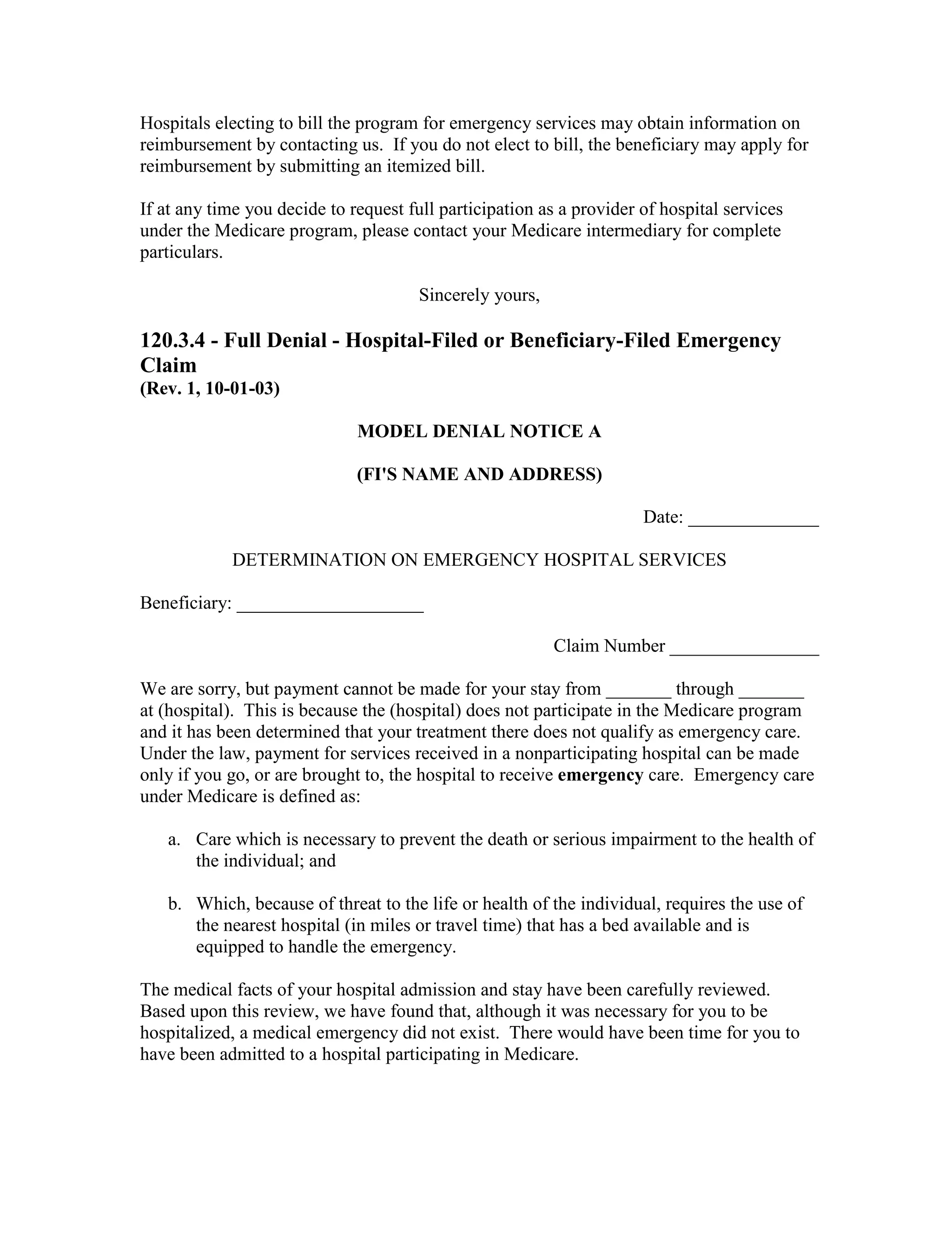 Hospitals electing to bill the program for emergency services may obtain information on
reimbursement by contacting us. If you do not elect to bill, the beneficiary may apply for
reimbursement by submitting an itemized bill.
If at any time you decide to request full participation as a provider of hospital services
under the Medicare program, please contact your Medicare intermediary for complete
particulars.
Sincerely yours,

120.3.4 - Full Denial - Hospital-Filed or Beneficiary-Filed Emergency
Claim
(Rev. 1, 10-01-03)
MODEL DENIAL NOTICE A
(FI'S NAME AND ADDRESS)
Date: ______________
DETERMINATION ON EMERGENCY HOSPITAL SERVICES
Beneficiary: ____________________
Claim Number ________________
We are sorry, but payment cannot be made for your stay from _______ through _______
at (hospital). This is because the (hospital) does not participate in the Medicare program
and it has been determined that your treatment there does not qualify as emergency care.
Under the law, payment for services received in a nonparticipating hospital can be made
only if you go, or are brought to, the hospital to receive emergency care. Emergency care
under Medicare is defined as:
a. Care which is necessary to prevent the death or serious impairment to the health of
the individual; and
b. Which, because of threat to the life or health of the individual, requires the use of
the nearest hospital (in miles or travel time) that has a bed available and is
equipped to handle the emergency.
The medical facts of your hospital admission and stay have been carefully reviewed.
Based upon this review, we have found that, although it was necessary for you to be
hospitalized, a medical emergency did not exist. There would have been time for you to
have been admitted to a hospital participating in Medicare.

 